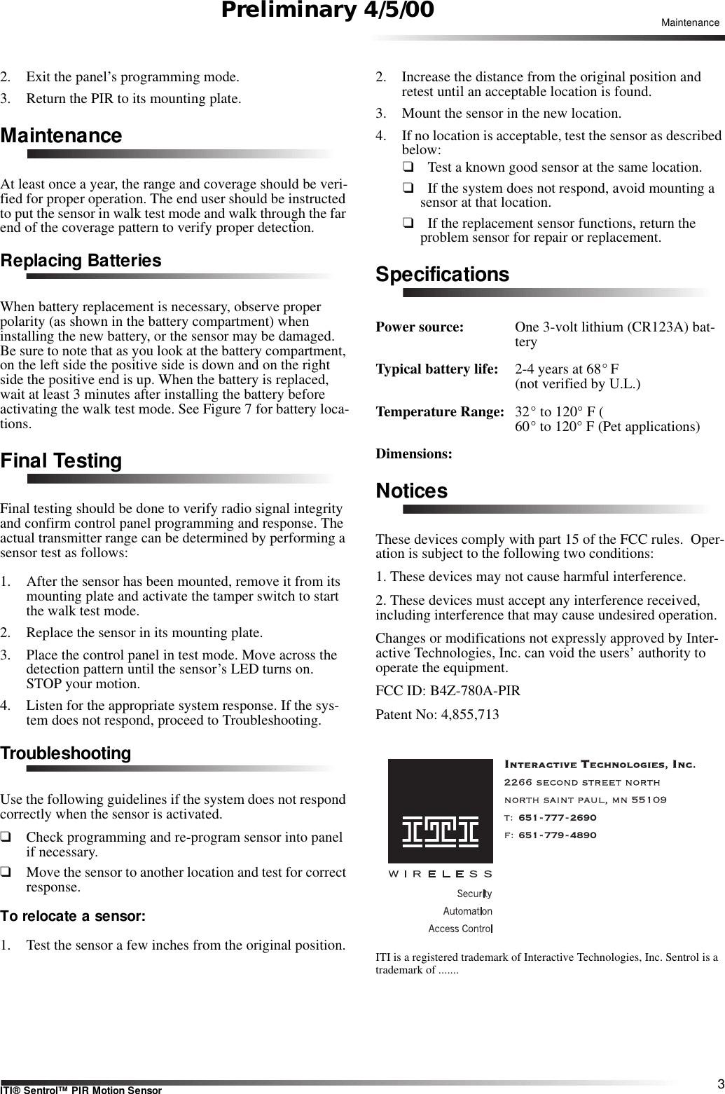 3ITI® Sentrol™ PIR Motion SensorMaintenancePreliminary 4/5/002. Exit the panel’s programming mode.3. Return the PIR to its mounting plate.MaintenanceAt least once a year, the range and coverage should be veri-fied for proper operation. The end user should be instructed to put the sensor in walk test mode and walk through the far end of the coverage pattern to verify proper detection.Replacing BatteriesWhen battery replacement is necessary, observe proper polarity (as shown in the battery compartment) when installing the new battery, or the sensor may be damaged. Be sure to note that as you look at the battery compartment, on the left side the positive side is down and on the right side the positive end is up. When the battery is replaced, wait at least 3 minutes after installing the battery before activating the walk test mode. See Figure 7 for battery loca-tions.Final TestingFinal testing should be done to verify radio signal integrity and confirm control panel programming and response. The actual transmitter range can be determined by performing a sensor test as follows:1. After the sensor has been mounted, remove it from its mounting plate and activate the tamper switch to start the walk test mode.2. Replace the sensor in its mounting plate.3. Place the control panel in test mode. Move across the detection pattern until the sensor’s LED turns on. STOP your motion.4. Listen for the appropriate system response. If the sys-tem does not respond, proceed to Troubleshooting.TroubleshootingUse the following guidelines if the system does not respond correctly when the sensor is activated. ❑Check programming and re-program sensor into panel if necessary.❑Move the sensor to another location and test for correct response.To relocate a sensor:1. Test the sensor a few inches from the original position.2. Increase the distance from the original position and retest until an acceptable location is found.3. Mount the sensor in the new location.4. If no location is acceptable, test the sensor as described below:❑  Test a known good sensor at the same location.❑  If the system does not respond, avoid mounting a sensor at that location.❑  If the replacement sensor functions, return the problem sensor for repair or replacement.SpecificationsPower source:  One 3-volt lithium (CR123A) bat-teryTypical battery life:  2-4 years at 68° F (not verified by U.L.)Temperature Range: 32° to 120° F (60° to 120° F (Pet applications)Dimensions:NoticesThese devices comply with part 15 of the FCC rules.  Oper-ation is subject to the following two conditions:1. These devices may not cause harmful interference.2. These devices must accept any interference received, including interference that may cause undesired operation.Changes or modifications not expressly approved by Inter-active Technologies, Inc. can void the users’ authority to operate the equipment.FCC ID: B4Z-780A-PIRPatent No: 4,855,713 651-777-2690651-779-4890ITI is a registered trademark of Interactive Technologies, Inc. Sentrol is a trademark of .......