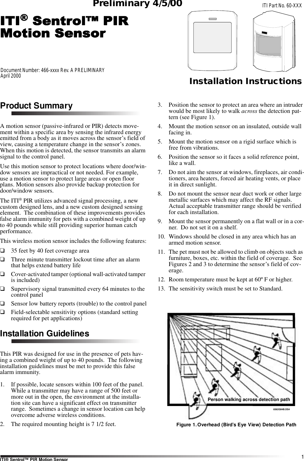 1ITI® Sentrol™ PIR Motion SensorITI Part No. 60-XXXInstallation InstructionsDocument Number: 466-xxxx Rev. A PRELIMINARYApril 2000Preliminary 4/5/00Product SummaryA motion sensor (passive-infrared or PIR) detects move-ment within a specific area by sensing the infrared energy emitted from a body as it moves across the sensor’s field of view, causing a temperature change in the sensor’s zones.  When this motion is detected, the sensor transmits an alarm signal to the control panel.Use this motion sensor to protect locations where door/win-dow sensors are impractical or not needed. For example, use a motion sensor to protect large areas or open floor plans. Motion sensors also provide backup protection for door/window sensors.The ITI® PIR utilizes advanced signal processing, a new custom designed lens, and a new custom designed sensing element.  The combination of these improvements provides false alarm immunity for pets with a combined weight of up to 40 pounds while still providing superior human catch performance.This wireless motion sensor includes the following features:❑35 feet by 40 feet coverage area❑Three minute transmitter lockout time after an alarm that helps extend battery life❑Cover-activated tamper (optional wall-activated tamper is included)❑Supervisory signal transmitted every 64 minutes to the control panel❑Sensor low battery reports (trouble) to the control panel❑Field-selectable sensitivity options (standard setting required for pet applications)Installation GuidelinesThis PIR was designed for use in the presence of pets hav-ing a combined weight of up to 40 pounds.  The following installation guidelines must be met to provide this false alarm immunity.1. If possible, locate sensors within 100 feet of the panel.  While a transmitter may have a range of 500 feet or more out in the open, the environment at the installa-tion site can have a significant effect on transmitter range.  Sometimes a change in sensor location can help overcome adverse wireless conditions.2. The required mounting height is 7 1/2 feet.3. Position the sensor to protect an area where an intruder would be most likely to walk across the detection pat-tern (see Figure 1).4. Mount the motion sensor on an insulated, outside wall facing in.5. Mount the motion sensor on a rigid surface which is free from vibrations.6. Position the sensor so it faces a solid reference point, like a wall.7. Do not aim the sensor at windows, fireplaces, air condi-tioners, area heaters, forced air heating vents, or place it in direct sunlight.8. Do not mount the sensor near duct work or other large metallic surfaces which may affect the RF signals.  Actual acceptable transmitter range should be verified for each installation.9. Mount the sensor permanently on a flat wall or in a cor-ner.  Do not set it on a shelf.10. Windows should be closed in any area which has an armed motion sensor.11. The pet must not be allowed to climb on objects such as furniture, boxes, etc. within the field of coverage.  See Figures 2 and 3 to determine the sensor’s field of cov-erage.12. Room temperature must be kept at 60º F or higher.13. The sensitivity switch must be set to Standard.Figure 1.Overhead (Bird’s Eye View) Detection Path8362G04B.DS4Person walking across detection path8362G12A.DS41061G37A.DS4