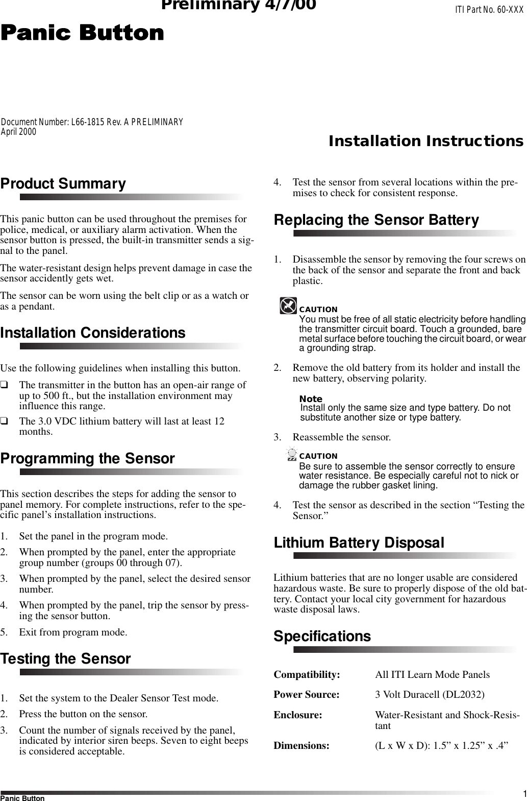 1Panic ButtonInstallation InstructionsPreliminary 4/7/00Product SummaryThis panic button can be used throughout the premises for police, medical, or auxiliary alarm activation. When the sensor button is pressed, the built-in transmitter sends a sig-nal to the panel.The water-resistant design helps prevent damage in case the sensor accidently gets wet.The sensor can be worn using the belt clip or as a watch or as a pendant.Installation ConsiderationsUse the following guidelines when installing this button.❑The transmitter in the button has an open-air range of up to 500 ft., but the installation environment may influence this range.❑The 3.0 VDC lithium battery will last at least 12 months.Programming the SensorThis section describes the steps for adding the sensor to panel memory. For complete instructions, refer to the spe-cific panel’s installation instructions.1. Set the panel in the program mode.2. When prompted by the panel, enter the appropriate group number (groups 00 through 07).3. When prompted by the panel, select the desired sensor number.4. When prompted by the panel, trip the sensor by press-ing the sensor button.5. Exit from program mode.Testing the Sensor1. Set the system to the Dealer Sensor Test mode.2. Press the button on the sensor.3. Count the number of signals received by the panel, indicated by interior siren beeps. Seven to eight beeps is considered acceptable.4. Test the sensor from several locations within the pre-mises to check for consistent response.Replacing the Sensor Battery1. Disassemble the sensor by removing the four screws on the back of the sensor and separate the front and back plastic.CAUTIONYou must be free of all static electricity before handling the transmitter circuit board. Touch a grounded, bare metal surface before touching the circuit board, or wear a grounding strap.2. Remove the old battery from its holder and install the new battery, observing polarity.NoteInstall only the same size and type battery. Do not substitute another size or type battery.3. Reassemble the sensor.CAUTIONBe sure to assemble the sensor correctly to ensure water resistance. Be especially careful not to nick or damage the rubber gasket lining.4. Test the sensor as described in the section “Testing the Sensor.”Lithium Battery DisposalLithium batteries that are no longer usable are considered hazardous waste. Be sure to properly dispose of the old bat-tery. Contact your local city government for hazardous waste disposal laws.SpecificationsCompatibility:  All ITI Learn Mode PanelsPower Source:  3 Volt Duracell (DL2032)Enclosure: Water-Resistant and Shock-Resis-tantDimensions:  (L x W x D): 1.5” x 1.25” x .4”ITI Part No. 60-XXXDocument Number: L66-1815 Rev. A PRELIMINARYApril 2000