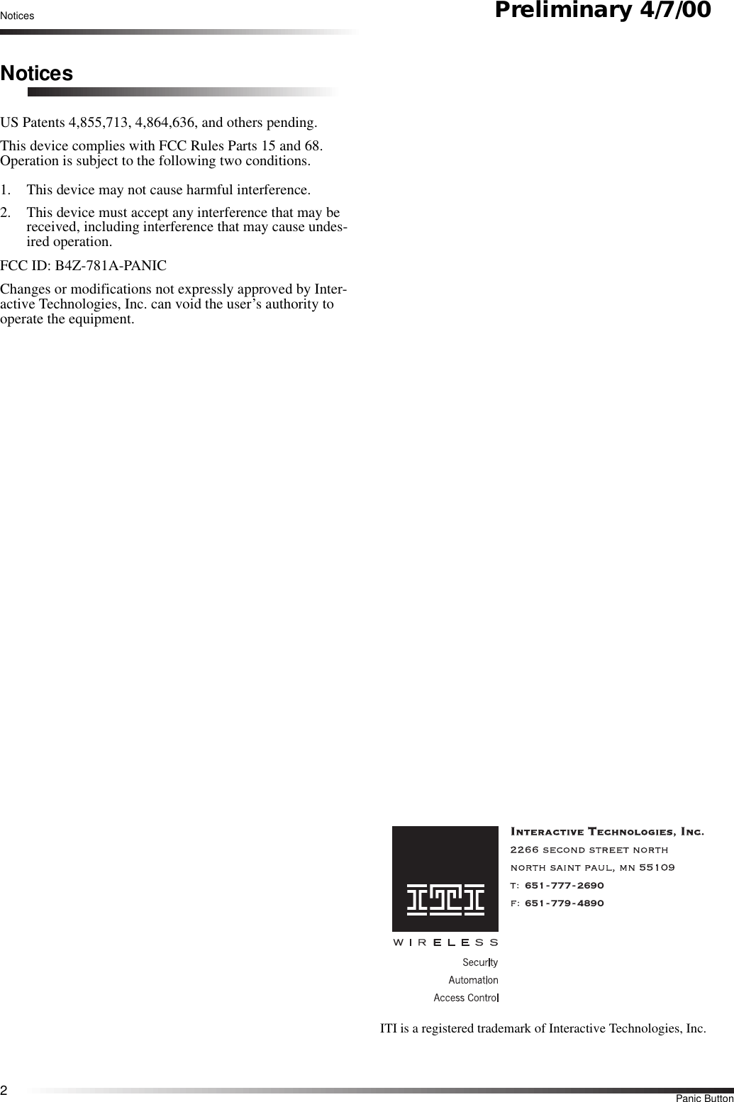 2Panic ButtonNotices Preliminary 4/7/00NoticesUS Patents 4,855,713, 4,864,636, and others pending.This device complies with FCC Rules Parts 15 and 68. Operation is subject to the following two conditions.1. This device may not cause harmful interference.2. This device must accept any interference that may be received, including interference that may cause undes-ired operation.FCC ID: B4Z-781A-PANICChanges or modifications not expressly approved by Inter-active Technologies, Inc. can void the user’s authority to operate the equipment.651-777-2690651-779-4890ITI is a registered trademark of Interactive Technologies, Inc.