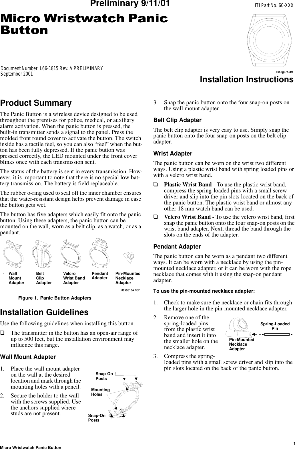 1Micro Wristwatch Panic ButtonInstallation InstructionsPreliminary 9/11/01Product SummaryThe Panic Button is a wireless device designed to be used throughout the premises for police, medical, or auxiliary alarm activation. When the panic button is pressed, the built-in transmitter sends a signal to the panel. Press the molded front round cover to activate the button. The switch inside has a tactile feel, so you can also “feel” when the but-ton has been fully depressed. If the panic button was pressed correctly, the LED mounted under the front cover blinks once with each transmission sent. The status of the battery is sent in every transmission. How-ever, it is important to note that there is no special low bat-tery transmission. The battery is field replaceable.The rubber o-ring used to seal off the inner chamber ensures that the water-resistant design helps prevent damage in case the button gets wet.The button has five adapters which easily fit onto the panic button. Using these adapters, the panic button can be mounted on the wall, worn as a belt clip, as a watch, or as a pendant. Figure 1. Panic Button AdaptersInstallation GuidelinesUse the following guidelines when installing this button.❑The transmitter in the button has an open-air range of up to 500 feet, but the installation environment may influence this range.Wall Mount Adapter1. Place the wall mount adapter on the wall at the desired location and mark through the mounting holes with a pencil. 2. Secure the holder to the wall with the screws supplied. Use the anchors supplied where studs are not present.3. Snap the panic button onto the four snap-on posts on the wall mount adapter. Belt Clip AdapterThe belt clip adapter is very easy to use. Simply snap the panic button onto the four snap-on posts on the belt clip adapter.Wrist AdapterThe panic button can be worn on the wrist two different ways. Using a plastic wrist band with spring loaded pins or with a velcro wrist band.❑Plastic Wrist Band - To use the plastic wrist band, compress the spring-loaded pins with a small screw driver and slip into the pin slots located on the back of the panic button. The plastic wrist band or almost any other 18 mm watch band can be used.❑Velcro Wrist Band - To use the velcro wrist band, first snap the panic button onto the four snap-on posts on the wrist band adapter. Next, thread the band through the slots on the ends of the adapter.Pendant AdapterThe panic button can be worn as a pendant two different ways. It can be worn with a necklace by using the pin-mounted necklace adapter, or it can be worn with the rope necklace that comes with it using the snap-on pendant adapter.To use the pin-mounted necklace adapter: 1. Check to make sure the necklace or chain fits through the larger hole in the pin-mounted necklace adapter. 2. Remove one of the spring-loaded pins from the plastic wrist band and insert it into the smaller hole on the necklace adapter.3. Compress the spring-loaded pins with a small screw driver and slip into the pin slots located on the back of the panic button. 8958G10A.DSFWALL MOUNTADAPTER BELT CLIPADAPTER WRIST BANDADAPTER PENDANTADAPTERPIN-MOUNTEDNECKLACEADAPTERWallMountAdapterPendantAdapterVelcroWrist BandAdapterBeltClipAdapterPin-MountedNecklaceAdapterMOUNTING HOLESSNAP-ON POSTSSNAP-ON POSTSSnap-OnPostsMountingHolesSnap-OnPostsPIN-MOUNTED NECKLACE ADAPTERSPRING-LOADEDPINSpring-LoadedPinPin-MountedNecklace Adapter0LFUR:ULVWZDWFK3DQLF%XWWRQITI Part No. 60-XXXDocument Number: L66-1815 Rev. A PRELIMINARYSeptember 20018958g07a.dsf