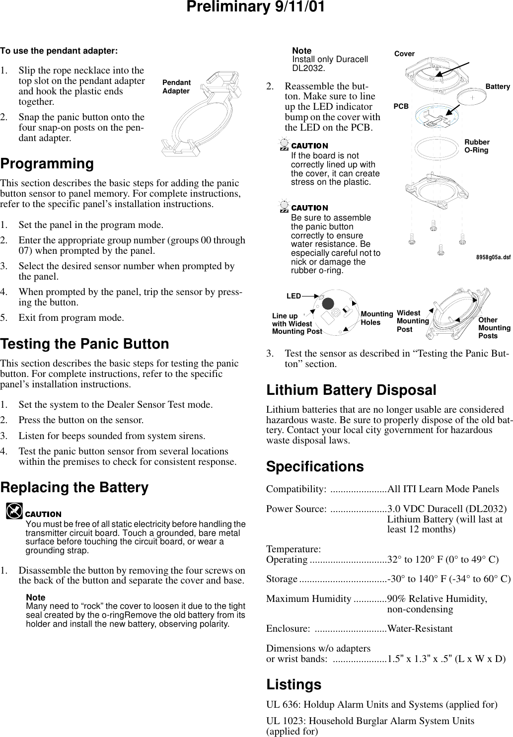 Preliminary 9/11/01To use the pendant adapter:1. Slip the rope necklace into the top slot on the pendant adapter and hook the plastic ends together.2. Snap the panic button onto the four snap-on posts on the pen-dant adapter.Programming This section describes the basic steps for adding the panic button sensor to panel memory. For complete instructions, refer to the specific panel’s installation instructions.1. Set the panel in the program mode.2. Enter the appropriate group number (groups 00 through 07) when prompted by the panel.3. Select the desired sensor number when prompted by the panel.4. When prompted by the panel, trip the sensor by press-ing the button.5. Exit from program mode.Testing the Panic ButtonThis section describes the basic steps for testing the panic button. For complete instructions, refer to the specific panel’s installation instructions.1. Set the system to the Dealer Sensor Test mode.2. Press the button on the sensor.3. Listen for beeps sounded from system sirens.4. Test the panic button sensor from several locations within the premises to check for consistent response.Replacing the BatteryYou must be free of all static electricity before handling the transmitter circuit board. Touch a grounded, bare metal surface before touching the circuit board, or wear a grounding strap.1. Disassemble the button by removing the four screws on the back of the button and separate the cover and base. Note Many need to “rock” the cover to loosen it due to the tight seal created by the o-ringRemove the old battery from its holder and install the new battery, observing polarity.Note Install only Duracell DL2032.2. Reassemble the but-ton. Make sure to line up the LED indicator bump on the cover with the LED on the PCB.If the board is not correctly lined up with the cover, it can create stress on the plastic.Be sure to assemble the panic button correctly to ensure water resistance. Be especially careful not to nick or damage the rubber o-ring.3. Test the sensor as described in “Testing the Panic But-ton” section.Lithium Battery DisposalLithium batteries that are no longer usable are considered hazardous waste. Be sure to properly dispose of the old bat-tery. Contact your local city government for hazardous waste disposal laws.SpecificationsCompatibility: ......................All ITI Learn Mode PanelsPower Source: ......................3.0 VDC Duracell (DL2032) Lithium Battery (will last at least 12 months)Temperature:Operating ..............................32° to 120° F (0° to 49° C)Storage..................................-30° to 140° F (-34° to 60° C)Maximum Humidity .............90% Relative Humidity,non-condensingEnclosure: ............................Water-Resistant Dimensions w/o adapters or wrist bands:  .....................1.5” x 1.3” x .5” (L x W x D)ListingsUL 636: Holdup Alarm Units and Systems (applied for)UL 1023: Household Burglar Alarm System Units (applied for)PENDANTADAPTERPendantAdapterBASERUBBERO-RINGPCBBATTERYCOVER8958g05a.dsfLED INDICATOR BUMPCoverBatteryRubberO-RingPCBLEDLINE UPWITH LONGESTMOUNTING POSTMOUNTINGHOLES OTHERMOUNTINGPOSTSLONGESTMOUNTINGPOSTMountingHolesLEDLine up Mounting Postwith WidestWidestMountingPostOtherMountingPosts