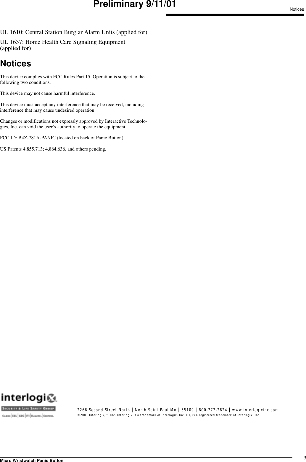 3Micro Wristwatch Panic ButtonNoticesPreliminary 9/11/01UL 1610: Central Station Burglar Alarm Units (applied for)UL 1637: Home Health Care Signaling Equipment (applied for)NoticesThis device complies with FCC Rules Part 15. Operation is subject to the following two conditions.This device may not cause harmful interference.This device must accept any interference that may be received, including interference that may cause undesired operation.Changes or modifications not expressly approved by Interactive Technolo-gies, Inc. can void the user’s authority to operate the equipment.FCC ID: B4Z-781A-PANIC (located on back of Panic Button).US Patents 4,855,713; 4,864,636, and others pending.2266 Second Street North | North Saint Paul Mn | 55109 | 800-777-2624 | www.interlogixinc.com©2001 Interlogix,™ Inc. Interlogix is a trademark of Interlogix, Inc. ITI, is a registered trademark of Interlogix, Inc. 