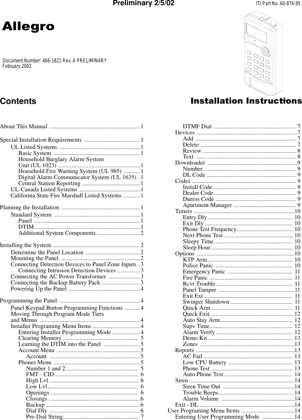 8660g10a.dsfContents ,QVWDOODWLRQ,QVWUXFWLRQVPreliminary 2/5/02About This Manual ............................................................1Special Installation Requirements  .....................................1UL Listed Systems  .....................................................1Basic System  .........................................................1Household Burglary Alarm System Unit (UL 1023) ......................................................1Household Fire Warning System (UL 985) ...........1Digital Alarm Communicator System (UL 1635) .1Central Station Reporting ......................................1UL-Canada Listed Systems ........................................1California State Fire Marshall Listed Systems ...........1Planning the Installation ....................................................1Standard System .........................................................1Panel ......................................................................1DTIM .....................................................................1Additional System Components ............................2Installing the System  .........................................................2Determine the Panel Location ....................................2Mounting the Panel  ....................................................2Connecting Detection Devices to Panel Zone Inputs .3Connecting Intrusion Detection Devices ...............3Connecting the AC Power Transformer .....................3Connecting the Backup Battery Pack .........................3Powering Up the Panel ...............................................4Programming the Panel  .....................................................4Panel Keypad Button Programming Functions ..........4Moving Through Program Mode Tiers and Menus  ..................................................................4Installer Programing Menu Items ...............................4Entering Installer Programming Mode ..................4Clearing Memory .................................................. 5Learning the DTIM into the Panel  ........................5Account Menu .......................................................5Account ............................................................5Phones Menu .........................................................5Number 1 and 2................................................ 5FMT - CID ....................................................... 6High Lvl ........................................................... 6Low Lvl............................................................ 6Openings .......................................................... 6Closings ............................................................6Backup ..............................................................6Dial Dly ............................................................6Pre-Dial String.................................................. 7DTMF Dial  ...................................................... 7Devices ..................................................................7Add .................................................................. 7Delete ............................................................... 7Review ............................................................. 8Text .................................................................. 8Downloader ...........................................................9Number............................................................. 9DL Code ........................................................... 9Codes .................................................................... 9Install Code....................................................... 9Dealer Code...................................................... 9Duress Code ..................................................... 9Apartment Manager ......................................... 9Timers ..................................................................10Entry Dly ........................................................ 10Exit Dly .......................................................... 10Phone Test Frequency..................................... 10Next Phone Test ............................................. 10Sleepy Time.................................................... 10Sleep Hour...................................................... 10Options ................................................................10KTP Arm ........................................................ 10Police Panic  ................................................... 10Emergency Panic ........................................... 11Fire Panic ....................................................... 11Rcvr Trouble................................................... 11Panel Tamper ..................................................11Exit Ext........................................................... 11Swinger Shutdown ......................................... 11Quick Arm...................................................... 11Quick Exit....................................................... 12Auto Stay Arm................................................ 12Supv Time....................................................... 12Alarm Verify................................................... 12Demo Kit ........................................................ 13Zones ..............................................................13Reports .................................................................13AC Fail ........................................................... 13Low CPU Battery........................................... 13Phone Test ...................................................... 13Auto Phone Test ............................................. 14Siren .....................................................................14Siren Time Out  ...............................................14Trouble Beeps................................................. 14Alarm Volume  ................................................14Exit - DL ..............................................................14User Programing Menu Items ...................................14Entering User Programming Mode  .....................14Document Number: 466-1821 Rev. A PRELIMINARYFebruary 2002$OOHJURITI Part No. 60-874-95