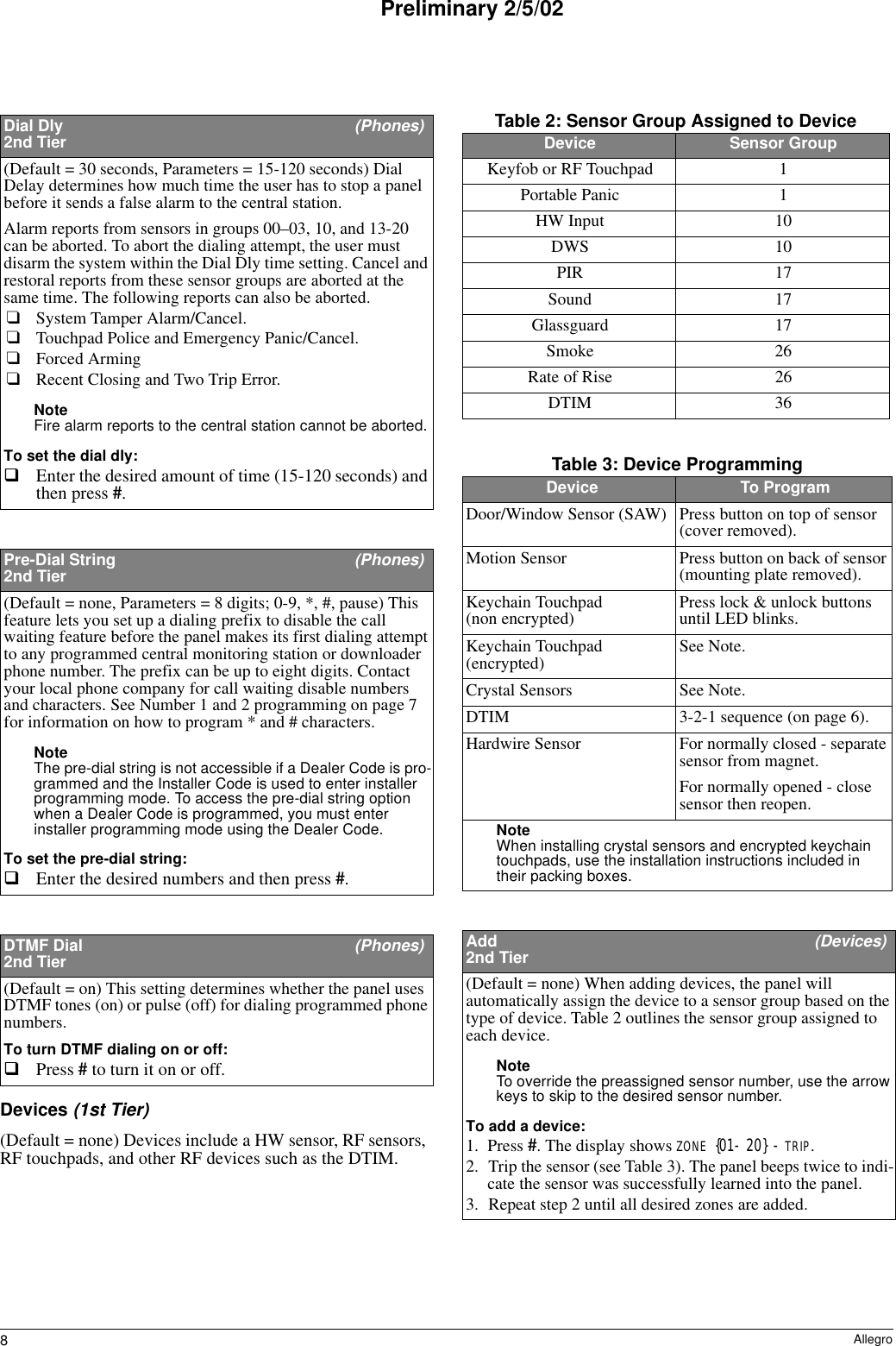 8AllegroPreliminary 2/5/02Devices (1st Tier)(Default = none) Devices include a HW sensor, RF sensors, RF touchpads, and other RF devices such as the DTIM. Dial Dly  (Phones)2nd Tier(Default = 30 seconds, Parameters = 15-120 seconds) Dial Delay determines how much time the user has to stop a panel before it sends a false alarm to the central station. Alarm reports from sensors in groups 00–03, 10, and 13-20 can be aborted. To abort the dialing attempt, the user must disarm the system within the Dial Dly time setting. Cancel and restoral reports from these sensor groups are aborted at the same time. The following reports can also be aborted.❑System Tamper Alarm/Cancel.❑Touchpad Police and Emergency Panic/Cancel.❑Forced Arming❑Recent Closing and Two Trip Error.Note Fire alarm reports to the central station cannot be aborted.To set the dial dly:Enter the desired amount of time (15-120 seconds) and then press #.Pre-Dial String  (Phones)2nd Tier(Default = none, Parameters = 8 digits; 0-9, *, #, pause) This feature lets you set up a dialing prefix to disable the call waiting feature before the panel makes its first dialing attempt to any programmed central monitoring station or downloader phone number. The prefix can be up to eight digits. Contact your local phone company for call waiting disable numbers and characters. See Number 1 and 2 programming on page 7 for information on how to program * and # characters.Note The pre-dial string is not accessible if a Dealer Code is pro-grammed and the Installer Code is used to enter installer programming mode. To access the pre-dial string option when a Dealer Code is programmed, you must enter installer programming mode using the Dealer Code. To set the pre-dial string:Enter the desired numbers and then press #. DTMF Dial   (Phones)2nd Tier(Default = on) This setting determines whether the panel uses DTMF tones (on) or pulse (off) for dialing programmed phone numbers.To turn DTMF dialing on or off:Press # to turn it on or off. Table 2: Sensor Group Assigned to DeviceDevice Sensor GroupKeyfob or RF Touchpad 1Portable Panic 1HW Input 10DWS 10PIR 17Sound 17Glassguard 17Smoke 26Rate of Rise 26DTIM 36Table 3: Device Programming Device To ProgramDoor/Window Sensor (SAW) Press button on top of sensor (cover removed).Motion Sensor Press button on back of sensor (mounting plate removed).Keychain Touchpad (non encrypted) Press lock &amp; unlock buttons until LED blinks.Keychain Touchpad (encrypted) See Note.Crystal Sensors See Note.DTIM 3-2-1 sequence (on page 6).Hardwire Sensor For normally closed - separate sensor from magnet.For normally opened - close sensor then reopen.Note When installing crystal sensors and encrypted keychain touchpads, use the installation instructions included in their packing boxes.Add   (Devices)2nd Tier(Default = none) When adding devices, the panel will automatically assign the device to a sensor group based on the type of device. Table 2 outlines the sensor group assigned to each device.Note To override the preassigned sensor number, use the arrow keys to skip to the desired sensor number.To add a device:1. Press #. The display shows ZONE {01- 20} - TRIP.2. Trip the sensor (see Table 3). The panel beeps twice to indi-cate the sensor was successfully learned into the panel.3. Repeat step 2 until all desired zones are added.