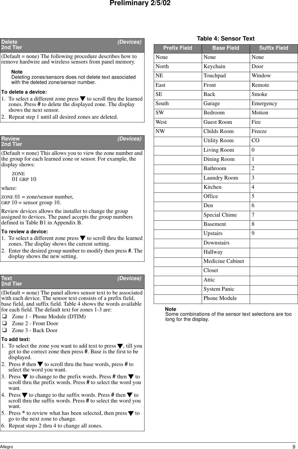 9AllegroPreliminary 2/5/02NoteSome combinations of the sensor text selections are too long for the display.Delete   (Devices)2nd Tier(Default = none) The following procedure describes how to remove hardwire and wireless sensors from panel memory.Note Deleting zones/sensors does not delete text associated with the deleted zone/sensor number.To delete a device:1. To select a different zone press   to scroll thru the learned zones. Press # to delete the displayed zone. The display shows the next sensor.2. Repeat step 1 until all desired zones are deleted.Review   (Devices)2nd Tier(Default = none) This allows you to view the zone number and the group for each learned zone or sensor. For example, the display shows:ZONE 01 GRP 10where:ZONE 01 = zone/sensor number, GRP 10 = sensor group 10.Review devices allows the installer to change the group assigned to devices. The panel accepts the group numbers defined in Table B1 in Appendix B.To review a device:1. To select a different zone press   to scroll thru the learned zones. The display shows the current setting.2. Enter the desired group number to modify then press #. The display shows the new setting.Text   (Devices)2nd Tier(Default = none) The panel allows sensor text to be associated with each device. The sensor text consists of a prefix field, base field, and suffix field. Table 4 shows the words available for each field. The default text for zones 1-3 are:❑Zone 1 - Phone Module (DTIM)❑Zone 2 - Front Door❑Zone 3 - Back DoorTo add text:1. To select the zone you want to add text to press  , till you get to the correct zone then press #. Base is the first to be displayed. 2. Press # then   to scroll thru the base words, press # to select the word you want. 3. Press   to change to the prefix words. Press # then   to scroll thru the prefix words. Press # to select the word you want.4. Press   to change to the suffix words. Press # then   to scroll thru the suffix words. Press # to select the word you want.5. Press * to review what has been selected, then press   to go to the next zone to change.6. Repeat steps 2 thru 4 to change all zones.Table 4: Sensor TextPrefix Field Base Field Suffix FieldNone None NoneNorth Keychain DoorNE Touchpad WindowEast Front RemoteSE Back SmokeSouth Garage EmergencySW Bedroom MotionWest Guest Room FireNW Childs Room FreezeUtility Room COLiving Room 0Dining Room 1Bathroom 2Laundry Room 3Kitchen 4Office 5Den 6Special Chime 7Basement 8Upstairs 9DownstairsHallwayMedicine CabinetClosetAtticSystem PanicPhone Module