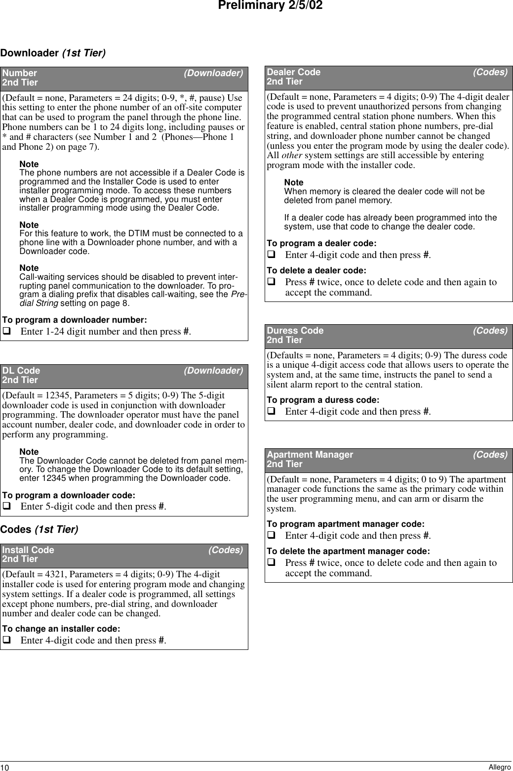 10 AllegroPreliminary 2/5/02Downloader (1st Tier)Codes (1st Tier)Number  (Downloader)2nd Tier(Default = none, Parameters = 24 digits; 0-9, *, #, pause) Use this setting to enter the phone number of an off-site computer that can be used to program the panel through the phone line. Phone numbers can be 1 to 24 digits long, including pauses or * and # characters (see Number 1 and 2  (Phones—Phone 1 and Phone 2) on page 7). Note The phone numbers are not accessible if a Dealer Code is programmed and the Installer Code is used to enter installer programming mode. To access these numbers when a Dealer Code is programmed, you must enter installer programming mode using the Dealer Code. Note For this feature to work, the DTIM must be connected to a phone line with a Downloader phone number, and with a Downloader code.Note Call-waiting services should be disabled to prevent inter-rupting panel communication to the downloader. To pro-gram a dialing prefix that disables call-waiting, see the Pre-dial String setting on page 8.To program a downloader number:Enter 1-24 digit number and then press #. DL Code  (Downloader)2nd Tier(Default = 12345, Parameters = 5 digits; 0-9) The 5-digit downloader code is used in conjunction with downloader programming. The downloader operator must have the panel account number, dealer code, and downloader code in order to perform any programming.Note The Downloader Code cannot be deleted from panel mem-ory. To change the Downloader Code to its default setting, enter 12345 when programming the Downloader code.To program a downloader code:Enter 5-digit code and then press #. Install Code  (Codes)2nd Tier(Default = 4321, Parameters = 4 digits; 0-9) The 4-digit installer code is used for entering program mode and changing system settings. If a dealer code is programmed, all settings except phone numbers, pre-dial string, and downloader number and dealer code can be changed.To change an installer code:Enter 4-digit code and then press #. Dealer Code  (Codes)2nd Tier(Default = none, Parameters = 4 digits; 0-9) The 4-digit dealer code is used to prevent unauthorized persons from changing the programmed central station phone numbers. When this feature is enabled, central station phone numbers, pre-dial string, and downloader phone number cannot be changed (unless you enter the program mode by using the dealer code). All other system settings are still accessible by entering program mode with the installer code.Note When memory is cleared the dealer code will not be deleted from panel memory.If a dealer code has already been programmed into the system, use that code to change the dealer code.To program a dealer code:Enter 4-digit code and then press #. To delete a dealer code:Press # twice, once to delete code and then again to accept the command.Duress Code  (Codes)2nd Tier(Defaults = none, Parameters = 4 digits; 0-9) The duress code is a unique 4-digit access code that allows users to operate the system and, at the same time, instructs the panel to send a silent alarm report to the central station.To program a duress code:Enter 4-digit code and then press #. Apartment Manager   (Codes)2nd Tier(Default = none, Parameters = 4 digits; 0 to 9) The apartment manager code functions the same as the primary code within the user programming menu, and can arm or disarm the system. To program apartment manager code:Enter 4-digit code and then press #. To delete the apartment manager code:Press # twice, once to delete code and then again to accept the command.