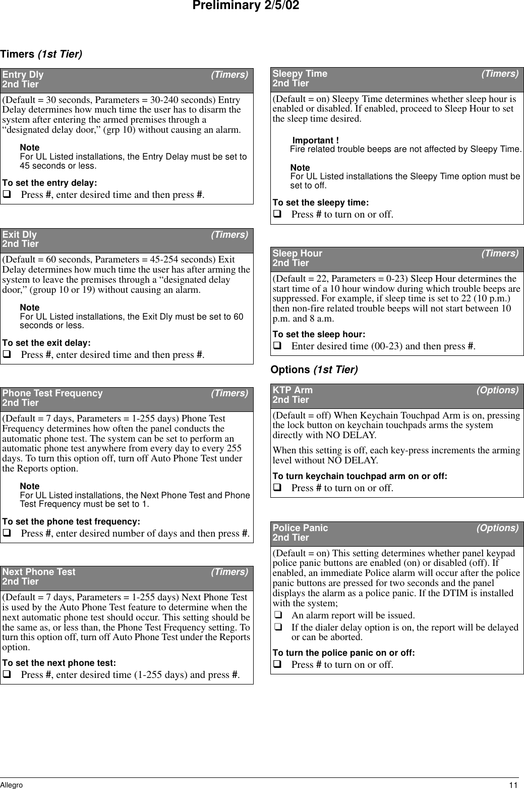 11AllegroPreliminary 2/5/02Timers (1st Tier)Options (1st Tier)Entry Dly  (Timers)2nd Tier(Default = 30 seconds, Parameters = 30-240 seconds) Entry Delay determines how much time the user has to disarm the system after entering the armed premises through a “designated delay door,” (grp 10) without causing an alarm.Note For UL Listed installations, the Entry Delay must be set to 45 seconds or less.To set the entry delay:Press #, enter desired time and then press #. Exit Dly  (Timers)2nd Tier(Default = 60 seconds, Parameters = 45-254 seconds) Exit Delay determines how much time the user has after arming the system to leave the premises through a “designated delay door,” (group 10 or 19) without causing an alarm.Note For UL Listed installations, the Exit Dly must be set to 60 seconds or less.To set the exit delay:Press #, enter desired time and then press #.Phone Test Frequency  (Timers)2nd Tier(Default = 7 days, Parameters = 1-255 days) Phone Test Frequency determines how often the panel conducts the automatic phone test. The system can be set to perform an automatic phone test anywhere from every day to every 255 days. To turn this option off, turn off Auto Phone Test under the Reports option.Note For UL Listed installations, the Next Phone Test and Phone Test Frequency must be set to 1.To set the phone test frequency:Press #, enter desired number of days and then press #. Next Phone Test   (Timers)2nd Tier(Default = 7 days, Parameters = 1-255 days) Next Phone Test is used by the Auto Phone Test feature to determine when the next automatic phone test should occur. This setting should be the same as, or less than, the Phone Test Frequency setting. To turn this option off, turn off Auto Phone Test under the Reports option.To set the next phone test:Press #, enter desired time (1-255 days) and press #. Sleepy Time  (Timers)2nd Tier(Default = on) Sleepy Time determines whether sleep hour is enabled or disabled. If enabled, proceed to Sleep Hour to set the sleep time desired.Important !Fire related trouble beeps are not affected by Sleepy Time.Note For UL Listed installations the Sleepy Time option must be set to off.To set the sleepy time:Press # to turn on or off. Sleep Hour  (Timers)2nd Tier(Default = 22, Parameters = 0-23) Sleep Hour determines the start time of a 10 hour window during which trouble beeps are suppressed. For example, if sleep time is set to 22 (10 p.m.) then non-fire related trouble beeps will not start between 10 p.m. and 8 a.m.To set the sleep hour:Enter desired time (00-23) and then press #. KTP Arm (Options)2nd Tier(Default = off) When Keychain Touchpad Arm is on, pressing the lock button on keychain touchpads arms the system directly with NO DELAY. When this setting is off, each key-press increments the arming level without NO DELAY.To turn keychain touchpad arm on or off:Press # to turn on or off. Police Panic   (Options)2nd Tier(Default = on) This setting determines whether panel keypad police panic buttons are enabled (on) or disabled (off). If enabled, an immediate Police alarm will occur after the police panic buttons are pressed for two seconds and the panel displays the alarm as a police panic. If the DTIM is installed with the system; ❑An alarm report will be issued.❑If the dialer delay option is on, the report will be delayed or can be aborted.To turn the police panic on or off:Press # to turn on or off. 