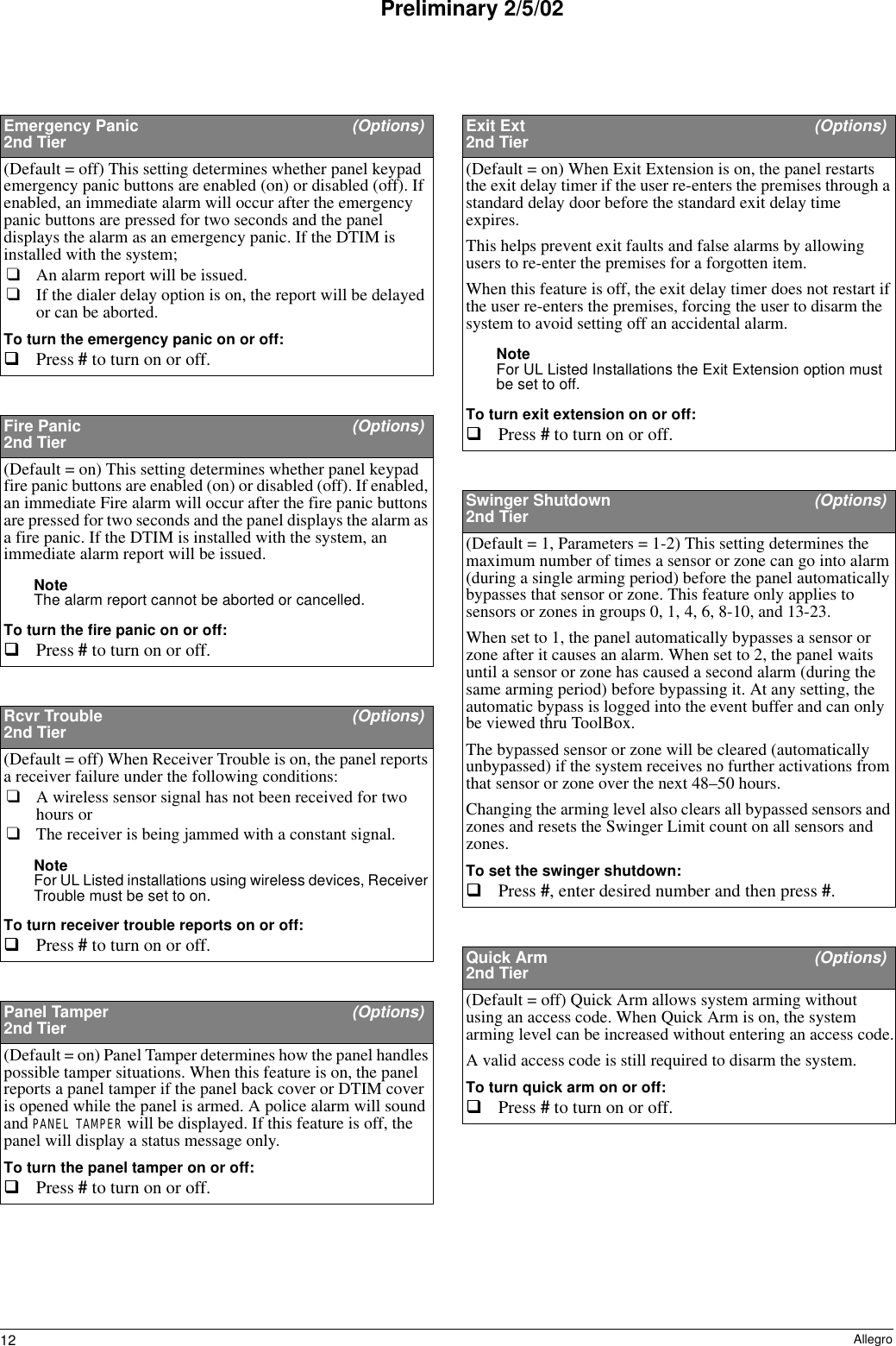 12 AllegroPreliminary 2/5/02Emergency Panic   (Options)2nd Tier(Default = off) This setting determines whether panel keypad emergency panic buttons are enabled (on) or disabled (off). If enabled, an immediate alarm will occur after the emergency panic buttons are pressed for two seconds and the panel displays the alarm as an emergency panic. If the DTIM is installed with the system; ❑An alarm report will be issued.❑If the dialer delay option is on, the report will be delayed or can be aborted.To turn the emergency panic on or off:Press # to turn on or off. Fire Panic   (Options)2nd Tier(Default = on) This setting determines whether panel keypad fire panic buttons are enabled (on) or disabled (off). If enabled, an immediate Fire alarm will occur after the fire panic buttons are pressed for two seconds and the panel displays the alarm as a fire panic. If the DTIM is installed with the system, an immediate alarm report will be issued. Note The alarm report cannot be aborted or cancelled.To turn the fire panic on or off:Press # to turn on or off. Rcvr Trouble  (Options)2nd Tier(Default = off) When Receiver Trouble is on, the panel reports a receiver failure under the following conditions: ❑A wireless sensor signal has not been received for two hours or ❑The receiver is being jammed with a constant signal.Note For UL Listed installations using wireless devices, Receiver Trouble must be set to on.To turn receiver trouble reports on or off:Press # to turn on or off. Panel Tamper  (Options)2nd Tier(Default = on) Panel Tamper determines how the panel handles possible tamper situations. When this feature is on, the panel reports a panel tamper if the panel back cover or DTIM cover is opened while the panel is armed. A police alarm will sound and PANEL TAMPER will be displayed. If this feature is off, the panel will display a status message only.To turn the panel tamper on or off:Press # to turn on or off. Exit Ext  (Options)2nd Tier(Default = on) When Exit Extension is on, the panel restarts the exit delay timer if the user re-enters the premises through a standard delay door before the standard exit delay time expires.This helps prevent exit faults and false alarms by allowing users to re-enter the premises for a forgotten item.When this feature is off, the exit delay timer does not restart if the user re-enters the premises, forcing the user to disarm the system to avoid setting off an accidental alarm.Note For UL Listed Installations the Exit Extension option must be set to off.To turn exit extension on or off:Press # to turn on or off. Swinger Shutdown  (Options)2nd Tier(Default = 1, Parameters = 1-2) This setting determines the maximum number of times a sensor or zone can go into alarm (during a single arming period) before the panel automatically bypasses that sensor or zone. This feature only applies to sensors or zones in groups 0, 1, 4, 6, 8-10, and 13-23.When set to 1, the panel automatically bypasses a sensor or zone after it causes an alarm. When set to 2, the panel waits until a sensor or zone has caused a second alarm (during the same arming period) before bypassing it. At any setting, the automatic bypass is logged into the event buffer and can only be viewed thru ToolBox.The bypassed sensor or zone will be cleared (automatically unbypassed) if the system receives no further activations from that sensor or zone over the next 48–50 hours.Changing the arming level also clears all bypassed sensors and zones and resets the Swinger Limit count on all sensors and zones.To set the swinger shutdown:Press #, enter desired number and then press #. Quick Arm  (Options)2nd Tier(Default = off) Quick Arm allows system arming without using an access code. When Quick Arm is on, the system arming level can be increased without entering an access code.A valid access code is still required to disarm the system.To turn quick arm on or off:Press # to turn on or off. 