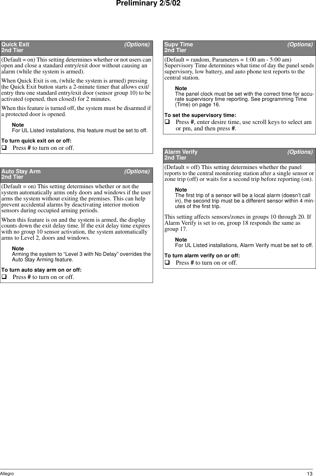 13AllegroPreliminary 2/5/02Quick Exit  (Options)2nd Tier(Default = on) This setting determines whether or not users can open and close a standard entry/exit door without causing an alarm (while the system is armed).When Quick Exit is on, (while the system is armed) pressing the Quick Exit button starts a 2-minute timer that allows exit/entry thru one standard entry/exit door (sensor group 10) to be activated (opened, then closed) for 2 minutes. When this feature is turned off, the system must be disarmed if a protected door is opened.Note For UL Listed installations, this feature must be set to off.To turn quick exit on or off:Press # to turn on or off. Auto Stay Arm  (Options)2nd Tier(Default = on) This setting determines whether or not the system automatically arms only doors and windows if the user arms the system without exiting the premises. This can help prevent accidental alarms by deactivating interior motion sensors during occupied arming periods.When this feature is on and the system is armed, the display counts down the exit delay time. If the exit delay time expires with no group 10 sensor activation, the system automatically arms to Level 2, doors and windows.Note Arming the system to “Level 3 with No Delay” overrides the Auto Stay Arming feature.To turn auto stay arm on or off:Press # to turn on or off. Supv Time  (Options)2nd Tier(Default = random, Parameters = 1:00 am - 5:00 am) Supervisory Time determines what time of day the panel sends supervisory, low battery, and auto phone test reports to the central station. Note The panel clock must be set with the correct time for accu-rate supervisory time reporting. See programming Time  (Time) on page 16. To set the supervisory time:Press #, enter desire time, use scroll keys to select am or pm, and then press #. Alarm Verify  (Options)2nd Tier(Default = off) This setting determines whether the panel reports to the central monitoring station after a single sensor or zone trip (off) or waits for a second trip before reporting (on).Note The first trip of a sensor will be a local alarm (doesn’t call in), the second trip must be a different sensor within 4 min-utes of the first trip.This setting affects sensors/zones in groups 10 through 20. If Alarm Verify is set to on, group 18 responds the same as group 17.Note For UL Listed installations, Alarm Verify must be set to off.To turn alarm verify on or off:Press # to turn on or off. 