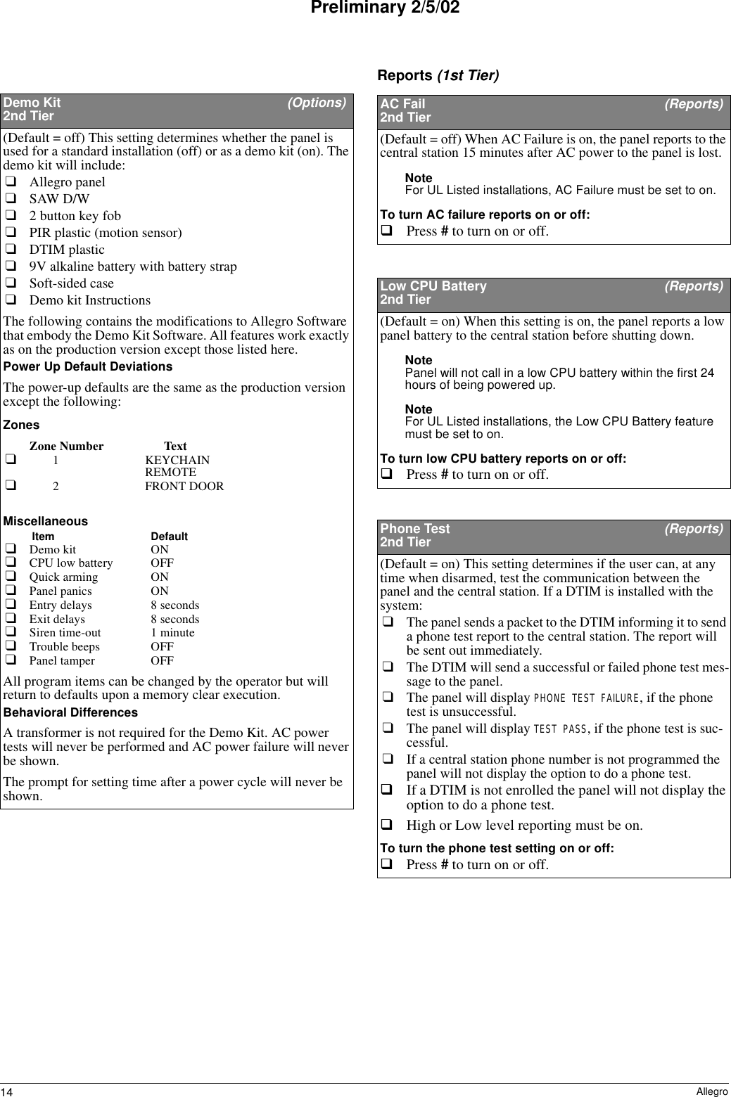 14 AllegroPreliminary 2/5/02Reports (1st Tier)Demo Kit  (Options)2nd Tier(Default = off) This setting determines whether the panel is used for a standard installation (off) or as a demo kit (on). The demo kit will include:❑Allegro panel❑SAW D/W❑2 button key fob❑PIR plastic (motion sensor)❑DTIM plastic❑9V alkaline battery with battery strap❑Soft-sided case❑Demo kit InstructionsThe following contains the modifications to Allegro Software that embody the Demo Kit Software. All features work exactly as on the production version except those listed here. Power Up Default DeviationsThe power-up defaults are the same as the production version except the following:ZonesZone Number Text❑1 KEYCHAINREMOTE❑2 FRONT DOORMiscellaneousItem Default❑Demo kit ON❑CPU low battery OFF❑Quick arming ON❑Panel panics ON❑Entry delays 8 seconds❑Exit delays 8 seconds❑Siren time-out 1 minute❑Trouble beeps OFF❑Panel tamper OFFAll program items can be changed by the operator but will return to defaults upon a memory clear execution.Behavioral DifferencesA transformer is not required for the Demo Kit. AC power tests will never be performed and AC power failure will never be shown.The prompt for setting time after a power cycle will never be shown.AC Fail  (Reports)2nd Tier(Default = off) When AC Failure is on, the panel reports to the central station 15 minutes after AC power to the panel is lost.Note For UL Listed installations, AC Failure must be set to on.To turn AC failure reports on or off:Press # to turn on or off. Low CPU Battery  (Reports)2nd Tier(Default = on) When this setting is on, the panel reports a low panel battery to the central station before shutting down.Note Panel will not call in a low CPU battery within the first 24 hours of being powered up.Note For UL Listed installations, the Low CPU Battery feature must be set to on.To turn low CPU battery reports on or off:Press # to turn on or off. Phone Test  (Reports)2nd Tier(Default = on) This setting determines if the user can, at any time when disarmed, test the communication between the panel and the central station. If a DTIM is installed with the system:❑The panel sends a packet to the DTIM informing it to send a phone test report to the central station. The report will be sent out immediately. ❑The DTIM will send a successful or failed phone test mes-sage to the panel.❑The panel will display PHONE TEST FAILURE, if the phone test is unsuccessful.❑The panel will display TEST PASS, if the phone test is suc-cessful.❑If a central station phone number is not programmed the panel will not display the option to do a phone test.If a DTIM is not enrolled the panel will not display the option to do a phone test.High or Low level reporting must be on.To turn the phone test setting on or off:Press # to turn on or off. 