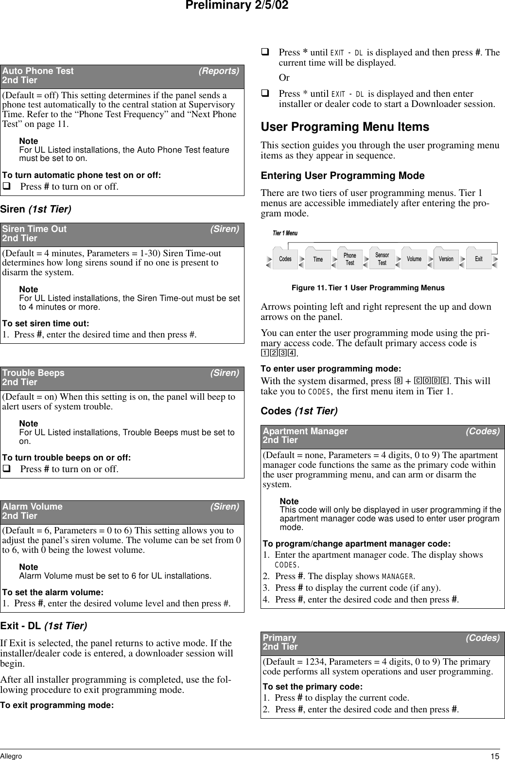 15AllegroPreliminary 2/5/02Siren (1st Tier)Exit - DL (1st Tier) If Exit is selected, the panel returns to active mode. If the installer/dealer code is entered, a downloader session will begin.After all installer programming is completed, use the fol-lowing procedure to exit programming mode.To exit programming mode:Press * until EXIT - DL is displayed and then press #. The current time will be displayed. OrPress * until EXIT - DL is displayed and then enter installer or dealer code to start a Downloader session.User Programing Menu ItemsThis section guides you through the user programing menu items as they appear in sequence. Entering User Programming ModeThere are two tiers of user programming menus. Tier 1 menus are accessible immediately after entering the pro-gram mode.Figure 11.Tier 1 User Programming MenusArrows pointing left and right represent the up and down arrows on the panel. You can enter the user programming mode using the pri-mary access code. The default primary access code is 1234.To enter user programming mode:With the system disarmed, press 8 + CODE. This will take you to CODES, the first menu item in Tier 1.Codes (1st Tier) Auto Phone Test  (Reports)2nd Tier(Default = off) This setting determines if the panel sends a phone test automatically to the central station at Supervisory Time. Refer to the “Phone Test Frequency” and “Next Phone Test” on page 11.Note For UL Listed installations, the Auto Phone Test feature must be set to on.To turn automatic phone test on or off:Press # to turn on or off. Siren Time Out (Siren)2nd Tier(Default = 4 minutes, Parameters = 1-30) Siren Time-out determines how long sirens sound if no one is present to disarm the system. Note For UL Listed installations, the Siren Time-out must be set to 4 minutes or more.To set siren time out:1. Press #, enter the desired time and then press #. Trouble Beeps  (Siren)2nd Tier(Default = on) When this setting is on, the panel will beep to alert users of system trouble.Note For UL Listed installations, Trouble Beeps must be set to on.To turn trouble beeps on or off:Press # to turn on or off. Alarm Volume  (Siren)2nd Tier(Default = 6, Parameters = 0 to 6) This setting allows you to adjust the panel’s siren volume. The volume can be set from 0 to 6, with 0 being the lowest volume.Note Alarm Volume must be set to 6 for UL installations.To set the alarm volume:1. Press #, enter the desired volume level and then press #. Apartment Manager   (Codes)2nd Tier(Default = none, Parameters = 4 digits, 0 to 9) The apartment manager code functions the same as the primary code within the user programming menu, and can arm or disarm the system. Note This code will only be displayed in user programming if the apartment manager code was used to enter user program mode. To program/change apartment manager code:1. Enter the apartment manager code. The display shows CODES.2. Press #. The display shows MANAGER. 3. Press # to display the current code (if any).4. Press #, enter the desired code and then press #.Primary   (Codes)2nd Tier(Default = 1234, Parameters = 4 digits, 0 to 9) The primary code performs all system operations and user programming.To set the primary code:1. Press # to display the current code.2. Press #, enter the desired code and then press #. S e n s o rT e s t V o l u m e E x i tT i m eC o d e sT i e r   1   M e n uV e r s i o nP h o n eT e s t