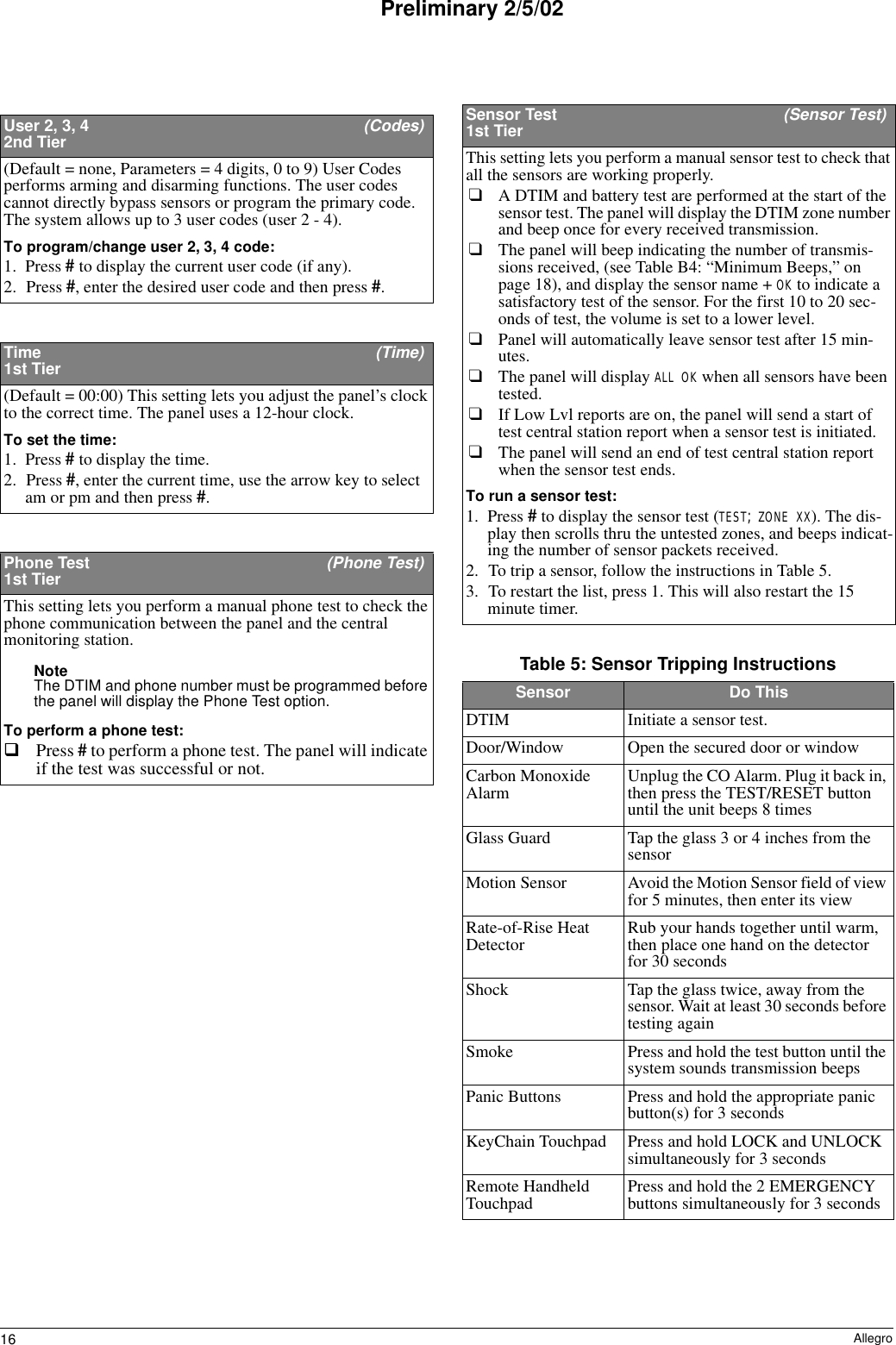 16 AllegroPreliminary 2/5/02User 2, 3, 4  (Codes)2nd Tier(Default = none, Parameters = 4 digits, 0 to 9) User Codes performs arming and disarming functions. The user codes cannot directly bypass sensors or program the primary code. The system allows up to 3 user codes (user 2 - 4). To program/change user 2, 3, 4 code:1. Press # to display the current user code (if any).2. Press #, enter the desired user code and then press #. Time   (Time)1st Tier(Default = 00:00) This setting lets you adjust the panel’s clock to the correct time. The panel uses a 12-hour clock. To set the time:1. Press # to display the time.2. Press #, enter the current time, use the arrow key to select am or pm and then press #. Phone Test  (Phone Test)1st TierThis setting lets you perform a manual phone test to check the phone communication between the panel and the central monitoring station. Note The DTIM and phone number must be programmed before the panel will display the Phone Test option.To perform a phone test:Press # to perform a phone test. The panel will indicate if the test was successful or not.Sensor Test  (Sensor Test)1st TierThis setting lets you perform a manual sensor test to check that all the sensors are working properly. ❑A DTIM and battery test are performed at the start of the sensor test. The panel will display the DTIM zone number and beep once for every received transmission.❑The panel will beep indicating the number of transmis-sions received, (see Table B4: “Minimum Beeps,” on page 18), and display the sensor name + OK to indicate a satisfactory test of the sensor. For the first 10 to 20 sec-onds of test, the volume is set to a lower level.❑Panel will automatically leave sensor test after 15 min-utes.❑The panel will display ALL OK when all sensors have been tested.❑If Low Lvl reports are on, the panel will send a start of test central station report when a sensor test is initiated.❑The panel will send an end of test central station report when the sensor test ends.To run a sensor test:1. Press # to display the sensor test (TEST; ZONE XX). The dis-play then scrolls thru the untested zones, and beeps indicat-ing the number of sensor packets received.2. To trip a sensor, follow the instructions in Table 5.3. To restart the list, press 1. This will also restart the 15 minute timer.Table 5: Sensor Tripping InstructionsSensor Do ThisDTIM Initiate a sensor test.Door/Window Open the secured door or windowCarbon Monoxide Alarm Unplug the CO Alarm. Plug it back in, then press the TEST/RESET button until the unit beeps 8 timesGlass Guard Tap the glass 3 or 4 inches from the sensorMotion Sensor Avoid the Motion Sensor field of view for 5 minutes, then enter its viewRate-of-Rise Heat Detector Rub your hands together until warm, then place one hand on the detector for 30 secondsShock Tap the glass twice, away from the sensor. Wait at least 30 seconds before testing againSmoke Press and hold the test button until the system sounds transmission beepsPanic Buttons Press and hold the appropriate panic button(s) for 3 secondsKeyChain Touchpad Press and hold LOCK and UNLOCK simultaneously for 3 secondsRemote Handheld Touchpad Press and hold the 2 EMERGENCY buttons simultaneously for 3 seconds