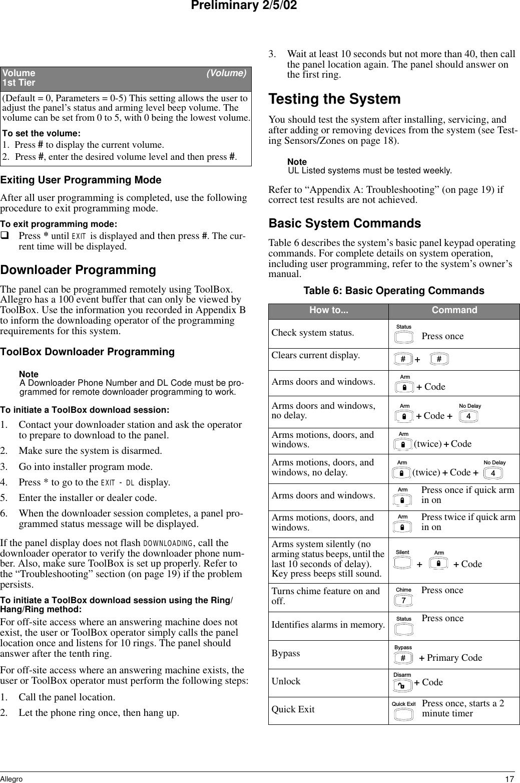 17AllegroPreliminary 2/5/02Exiting User Programming ModeAfter all user programming is completed, use the following procedure to exit programming mode.To exit programming mode:Press * until EXIT is displayed and then press #. The cur-rent time will be displayed. Downloader ProgrammingThe panel can be programmed remotely using ToolBox. Allegro has a 100 event buffer that can only be viewed by ToolBox. Use the information you recorded in Appendix B to inform the downloading operator of the programming requirements for this system.ToolBox Downloader ProgrammingNoteA Downloader Phone Number and DL Code must be pro-grammed for remote downloader programming to work.To initiate a ToolBox download session:1. Contact your downloader station and ask the operator to prepare to download to the panel.2. Make sure the system is disarmed.3. Go into installer program mode.4. Press * to go to the EXIT - DL display.5. Enter the installer or dealer code. 6. When the downloader session completes, a panel pro-grammed status message will be displayed.If the panel display does not flash DOWNLOADING, call the downloader operator to verify the downloader phone num-ber. Also, make sure ToolBox is set up properly. Refer to the “Troubleshooting” section (on page 19) if the problem persists.To initiate a ToolBox download session using the Ring/Hang/Ring method:For off-site access where an answering machine does not exist, the user or ToolBox operator simply calls the panel location once and listens for 10 rings. The panel should answer after the tenth ring.For off-site access where an answering machine exists, the user or ToolBox operator must perform the following steps:1. Call the panel location.2. Let the phone ring once, then hang up.3. Wait at least 10 seconds but not more than 40, then call the panel location again. The panel should answer on the first ring.Testing the SystemYou should test the system after installing, servicing, and after adding or removing devices from the system (see Test-ing Sensors/Zones on page 18). NoteUL Listed systems must be tested weekly.Refer to “Appendix A: Troubleshooting” (on page 19) if correct test results are not achieved.Basic System CommandsTable 6 describes the system’s basic panel keypad operating commands. For complete details on system operation, including user programming, refer to the system’s owner’s manual.Volume   (Volume)1st Tier(Default = 0, Parameters = 0-5) This setting allows the user to adjust the panel’s status and arming level beep volume. The volume can be set from 0 to 5, with 0 being the lowest volume.To set the volume:1. Press # to display the current volume.2. Press #, enter the desired volume level and then press #. Table 6: Basic Operating CommandsHow to... CommandCheck system status. Press onceClears current display. Arms doors and windows.Arms doors and windows, no delay.Arms motions, doors, and windows.Arms motions, doors, and windows, no delay.Arms doors and windows. Press once if quick arm in onArms motions, doors, and windows. Press twice if quick arm in onArms system silently (no arming status beeps, until the last 10 seconds of delay). Key press beeps still sound.Turns chime feature on and off. Press onceIdentifies alarms in memory. Press onceBypassUnlockQuick Exit Press once, starts a 2 minute timer S t a t u sy p#+y p#A r m+ CodeA r m N o   D e l a y4+ Code + A r m(twice) + Code A r m N o   D e l a y4(twice) + Code + A r mA r mA r mS i l e n t + Code  + C h i m e7S t a t u sB y p a s s#+ Primary CodeD i s a r m+ CodeQu i c k   E x it