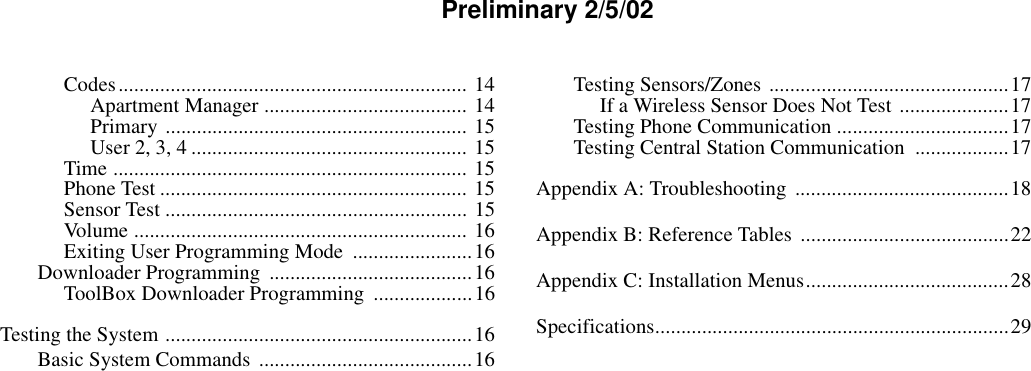 Preliminary 2/5/02Codes................................................................... 14Apartment Manager ....................................... 14Primary .......................................................... 15User 2, 3, 4 ..................................................... 15Time .................................................................... 15Phone Test ........................................................... 15Sensor Test .......................................................... 15Volume ................................................................ 16Exiting User Programming Mode  .......................16Downloader Programming  .......................................16ToolBox Downloader Programming  ...................16Testing the System ...........................................................16Basic System Commands .........................................16Testing Sensors/Zones ..............................................17If a Wireless Sensor Does Not Test .....................17Testing Phone Communication .................................17Testing Central Station Communication  ..................17Appendix A: Troubleshooting  .........................................18Appendix B: Reference Tables  ........................................22Appendix C: Installation Menus.......................................28Specifications....................................................................29