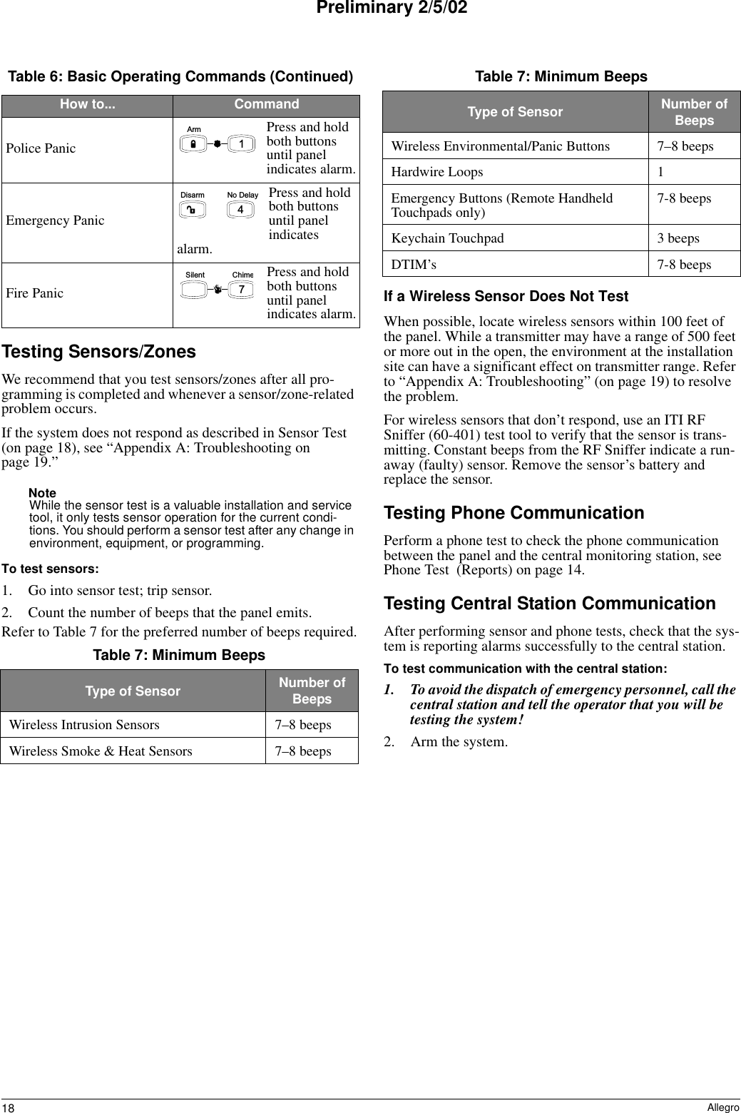 18 AllegroPreliminary 2/5/02Testing Sensors/ZonesWe recommend that you test sensors/zones after all pro-gramming is completed and whenever a sensor/zone-related problem occurs.If the system does not respond as described in Sensor Test (on page 18), see “Appendix A: Troubleshooting on page 19.” NoteWhile the sensor test is a valuable installation and service tool, it only tests sensor operation for the current condi-tions. You should perform a sensor test after any change in environment, equipment, or programming.To test sensors:1. Go into sensor test; trip sensor.2. Count the number of beeps that the panel emits.Refer to Table 7 for the preferred number of beeps required.If a Wireless Sensor Does Not TestWhen possible, locate wireless sensors within 100 feet of the panel. While a transmitter may have a range of 500 feet or more out in the open, the environment at the installation site can have a significant effect on transmitter range. Refer to “Appendix A: Troubleshooting” (on page 19) to resolve the problem.For wireless sensors that don’t respond, use an ITI RF Sniffer (60-401) test tool to verify that the sensor is trans-mitting. Constant beeps from the RF Sniffer indicate a run-away (faulty) sensor. Remove the sensor’s battery and replace the sensor.Testing Phone CommunicationPerform a phone test to check the phone communication between the panel and the central monitoring station, see Phone Test  (Reports) on page 14.Testing Central Station CommunicationAfter performing sensor and phone tests, check that the sys-tem is reporting alarms successfully to the central station.To test communication with the central station:1. To avoid the dispatch of emergency personnel, call the central station and tell the operator that you will be testing the system!2. Arm the system.Police PanicPress and hold both buttons until panel indicates alarm.Emergency PanicPress and hold both buttons until panel indicates alarm.Fire PanicPress and hold both buttons until panel indicates alarm.Table 7: Minimum BeepsType of Sensor Number of BeepsWireless Intrusion Sensors 7–8 beepsWireless Smoke &amp; Heat Sensors 7–8 beepsTable 6: Basic Operating Commands (Continued)How to... Command1A r m4N o   D e l ayD i s a r mC h i m e7S i l e n tWireless Environmental/Panic Buttons 7–8 beepsHardwire Loops 1Emergency Buttons (Remote Handheld Touchpads only) 7-8 beepsKeychain Touchpad 3 beepsDTIM’s 7-8 beeps Table 7: Minimum BeepsType of Sensor Number of Beeps