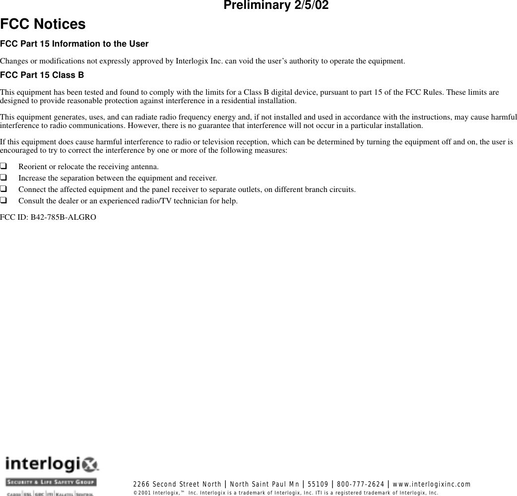 Preliminary 2/5/02FCC NoticesFCC Part 15 Information to the UserChanges or modifications not expressly approved by Interlogix Inc. can void the user’s authority to operate the equipment.FCC Part 15 Class BThis equipment has been tested and found to comply with the limits for a Class B digital device, pursuant to part 15 of the FCC Rules. These limits are designed to provide reasonable protection against interference in a residential installation.This equipment generates, uses, and can radiate radio frequency energy and, if not installed and used in accordance with the instructions, may cause harmful interference to radio communications. However, there is no guarantee that interference will not occur in a particular installation.If this equipment does cause harmful interference to radio or television reception, which can be determined by turning the equipment off and on, the user is encouraged to try to correct the interference by one or more of the following measures:❑Reorient or relocate the receiving antenna.❑Increase the separation between the equipment and receiver.❑Connect the affected equipment and the panel receiver to separate outlets, on different branch circuits.❑Consult the dealer or an experienced radio/TV technician for help.FCC ID: B42-785B-ALGRO2266 Second Street North | North Saint Paul Mn | 55109 | 800-777-2624 | www.interlogixinc.com©2001 Interlogix,™ Inc. Interlogix is a trademark of Interlogix, Inc. ITI is a registered trademark of Interlogix, Inc. 