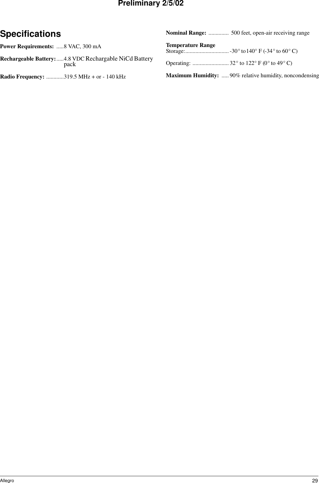 29AllegroPreliminary 2/5/02SpecificationsPower Requirements:  .....8 VAC, 300 mARechargeable Battery:.....4.8 VDC Rechargable NiCd Battery packRadio Frequency: ............319.5 MHz + or - 140 kHzNominal Range: .............. 500 feet, open-air receiving rangeTemperature RangeStorage:.............................. -30° to140° F (-34° to 60° C)Operating: ......................... 32° to 122° F (0° to 49° C)Maximum Humidity:  .....90% relative humidity, noncondensing