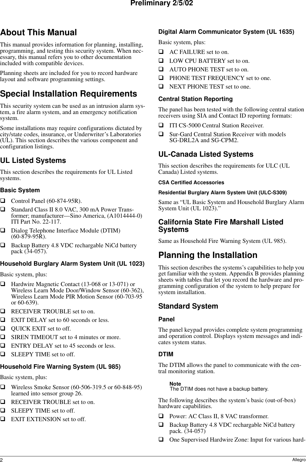 2AllegroPreliminary 2/5/02About This ManualThis manual provides information for planning, installing, programming, and testing this security system. When nec-essary, this manual refers you to other documentation included with compatible devices.Planning sheets are included for you to record hardware layout and software programming settings.Special Installation RequirementsThis security system can be used as an intrusion alarm sys-tem, a fire alarm system, and an emergency notification system.Some installations may require configurations dictated by city/state codes, insurance, or Underwriter’s Laboratories (UL). This section describes the various component and configuration listings.UL Listed SystemsThis section describes the requirements for UL Listed systems.Basic SystemControl Panel (60-874-95R).Standard Class II 8.0 VAC, 300 mA Power Trans-former; manufacturer—Sino America, (A1014444-0) ITI Part No. 22-117.Dialog Telephone Interface Module (DTIM) (60-879-95R).Backup Battery 4.8 VDC rechargable NiCd battery pack (34-057).Household Burglary Alarm System Unit (UL 1023)Basic system, plus:Hardwire Magnetic Contact (13-068 or 13-071) or Wireless Learn Mode Door/Window Sensor (60-362), Wireless Learn Mode PIR Motion Sensor (60-703-95 or 60-639).RECEIVER TROUBLE set to on.EXIT DELAY set to 60 seconds or less.QUICK EXIT set to off.SIREN TIMEOUT set to 4 minutes or more.ENTRY DELAY set to 45 seconds or less.SLEEPY TIME set to off.Household Fire Warning System (UL 985)Basic system, plus:Wireless Smoke Sensor (60-506-319.5 or 60-848-95) learned into sensor group 26.RECEIVER TROUBLE set to on.SLEEPY TIME set to off.EXIT EXTENSION set to off.Digital Alarm Communicator System (UL 1635)Basic system, plus:AC FAILURE set to on.LOW CPU BATTERY set to on.AUTO PHONE TEST set to on.PHONE TEST FREQUENCY set to one.NEXT PHONE TEST set to one.Central Station ReportingThe panel has been tested with the following central station receivers using SIA and Contact ID reporting formats:ITI CS-5000 Central Station Receiver.Sur-Gard Central Station Receiver with models SG-DRL2A and SG-CPM2.UL-Canada Listed SystemsThis section describes the requirements for ULC (UL Canada) Listed systems.CSA Certified AccessoriesResidential Burglary Alarm System Unit (ULC-S309)Same as “UL Basic System and Household Burglary Alarm System Unit (UL 1023).”California State Fire Marshall Listed SystemsSame as Household Fire Warning System (UL 985).Planning the InstallationThis section describes the systems’s capabilities to help you get familiar with the system. Appendix B provides planning sheets with tables that let you record the hardware and pro-gramming configuration of the system to help prepare for system installation.Standard SystemPanelThe panel keypad provides complete system programming and operation control. Displays system messages and indi-cates system status.DTIMThe DTIM allows the panel to communicate with the cen-tral monitoring station.NoteThe DTIM does not have a backup battery.The following describes the system’s basic (out-of-box) hardware capabilities.Power: AC Class II, 8 VAC transformer.Backup Battery 4.8 VDC rechargable NiCd battery pack. (34-057)One Supervised Hardwire Zone: Input for various hard-
