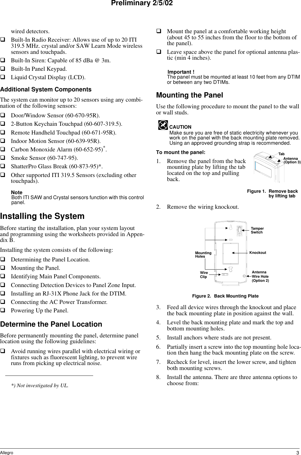 3AllegroPreliminary 2/5/02wired detectors.Built-In Radio Receiver: Allows use of up to 20 ITI 319.5 MHz. crystal and/or SAW Learn Mode wireless sensors and touchpads.Built-In Siren: Capable of 85 dBa @ 3m.Built-In Panel Keypad.Liquid Crystal Display (LCD).Additional System ComponentsThe system can monitor up to 20 sensors using any combi-nation of the following sensors:Door/Window Sensor (60-670-95R).2-Button Keychain Touchpad (60-607-319.5).Remote Handheld Touchpad (60-671-95R).Indoor Motion Sensor (60-639-95R).Carbon Monoxide Alarm (60-652-95)*.Smoke Sensor (60-747-95).ShatterPro Glass Break (60-873-95)*.Other supported ITI 319.5 Sensors (excluding other touchpads).NoteBoth ITI SAW and Crystal sensors function with this control panel.Installing the SystemBefore starting the installation, plan your system layout and programming using the worksheets provided in Appen-dix B.Installing the system consists of the following:Determining the Panel Location.Mounting the Panel.Identifying Main Panel Components.Connecting Detection Devices to Panel Zone Input.Installing an RJ-31X Phone Jack for the DTIM.Connecting the AC Power Transformer.Powering Up the Panel.Determine the Panel LocationBefore permanently mounting the panel, determine panel location using the following guidelines:Avoid running wires parallel with electrical wiring or fixtures such as fluorescent lighting, to prevent wire runs from picking up electrical noise.Mount the panel at a comfortable working height (about 45 to 55 inches from the floor to the bottom of the panel).Leave space above the panel for optional antenna plas-tic (min 4 inches).Important !The panel must be mounted at least 10 feet from any DTIM or between any two DTIMs.Mounting the PanelUse the following procedure to mount the panel to the wall or wall studs.CAUTIONMake sure you are free of static electricity whenever you work on the panel with the back mounting plate removed. Using an approved grounding strap is recommended.To mount the panel:1. Remove the panel from the back mounting plate by lifting the tab located on the top and pulling back.Figure 1. Remove back by lifting tab2. Remove the wiring knockout.Figure 2. Back Mounting Plate3. Feed all device wires through the knockout and place the back mounting plate in position against the wall.4. Level the back mounting plate and mark the top and bottom mounting holes.5. Install anchors where studs are not present.6. Partially insert a screw into the top mounting hole loca-tion then hang the back mounting plate on the screw.7. Recheck for level, insert the lower screw, and tighten both mounting screws.8. Install the antenna. There are three antenna options to choose from:*) Not investigated by UL.TabAntenna(Option 3)AntennaWire Hole(Option 2)WireClipMountingHoles KnockoutTamperSwitch