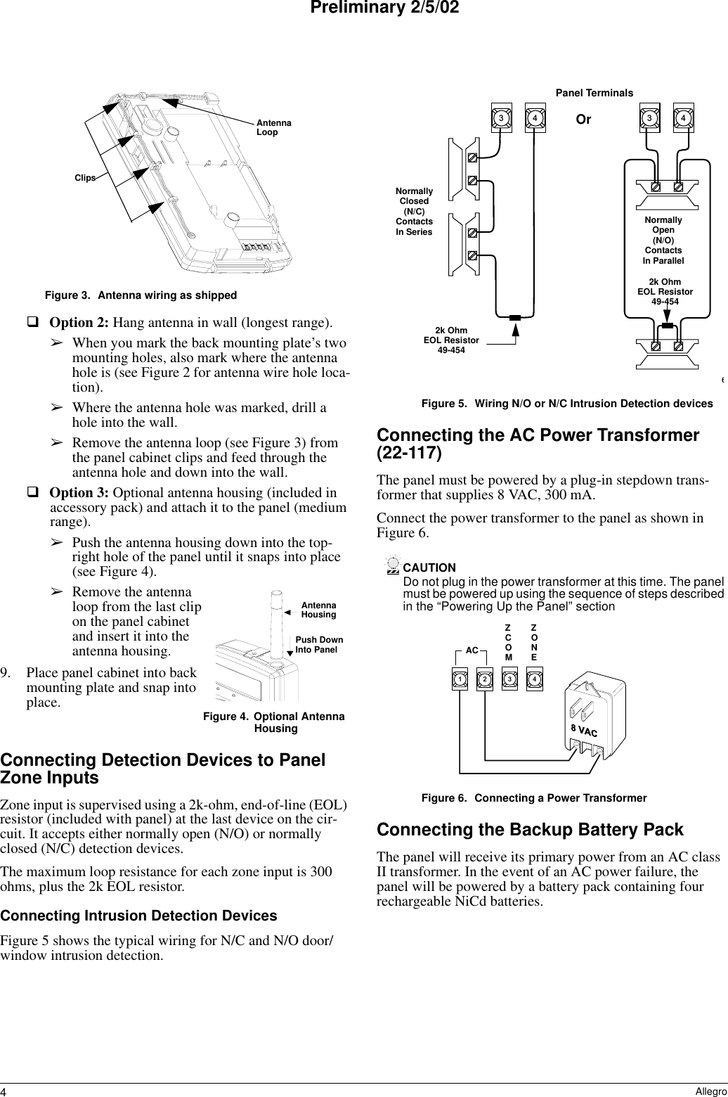 4AllegroPreliminary 2/5/02Figure 3. Antenna wiring as shippedOption 2: Hang antenna in wall (longest range).➢When you mark the back mounting plate’s two mounting holes, also mark where the antenna hole is (see Figure 2 for antenna wire hole loca-tion).➢Where the antenna hole was marked, drill a hole into the wall.➢Remove the antenna loop (see Figure 3) from the panel cabinet clips and feed through the antenna hole and down into the wall.Option 3: Optional antenna housing (included in accessory pack) and attach it to the panel (medium range).➢Push the antenna housing down into the top-right hole of the panel until it snaps into place (see Figure 4).➢Remove the antenna loop from the last clip on the panel cabinet and insert it into the antenna housing.9. Place panel cabinet into back mounting plate and snap into place. Figure 4.  Optional Antenna HousingConnecting Detection Devices to Panel Zone InputsZone input is supervised using a 2k-ohm, end-of-line (EOL) resistor (included with panel) at the last device on the cir-cuit. It accepts either normally open (N/O) or normally closed (N/C) detection devices.The maximum loop resistance for each zone input is 300 ohms, plus the 2k EOL resistor.Connecting Intrusion Detection DevicesFigure 5 shows the typical wiring for N/C and N/O door/window intrusion detection.Figure 5. Wiring N/O or N/C Intrusion Detection devicesConnecting the AC Power Transformer (22-117)The panel must be powered by a plug-in stepdown trans-former that supplies 8 VAC, 300 mA.Connect the power transformer to the panel as shown in Figure 6.CAUTIONDo not plug in the power transformer at this time. The panel must be powered up using the sequence of steps described in the “Powering Up the Panel” sectionFigure 6. Connecting a Power TransformerConnecting the Backup Battery PackThe panel will receive its primary power from an AC class II transformer. In the event of an AC power failure, the panel will be powered by a battery pack containing four rechargeable NiCd batteries. ClipsAntennaLoopAntennaHousingPush DownInto Panel63 43 4Panel TerminalsNormallyClosed(N/C)ContactsIn SeriesNormallyOpen(N/O)ContactsIn Parallel2k OhmEOL Resistor49-4542k OhmEOL Resistor49-454Or3412ZCOMZONEAC