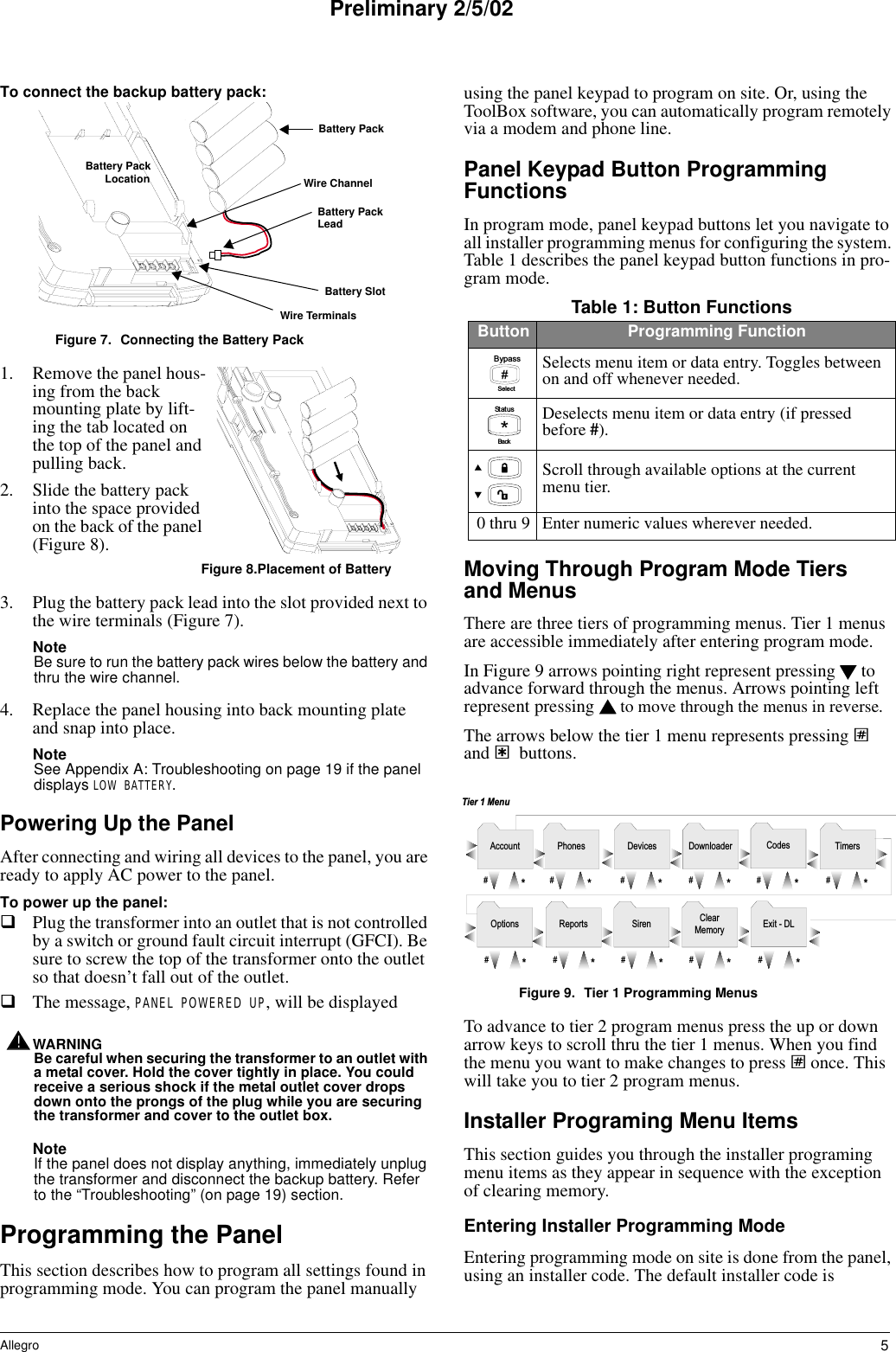 5AllegroPreliminary 2/5/02To connect the backup battery pack:Figure 7. Connecting the Battery Pack1. Remove the panel hous-ing from the back mounting plate by lift-ing the tab located on the top of the panel and pulling back.2. Slide the battery pack into the space provided on the back of the panel (Figure 8). Figure 8.Placement of Battery3. Plug the battery pack lead into the slot provided next to the wire terminals (Figure 7). NoteBe sure to run the battery pack wires below the battery and thru the wire channel.4. Replace the panel housing into back mounting plate and snap into place.NoteSee Appendix A: Troubleshooting on page 19 if the panel displays LOW BATTERY.Powering Up the PanelAfter connecting and wiring all devices to the panel, you are ready to apply AC power to the panel.To power up the panel:Plug the transformer into an outlet that is not controlled by a switch or ground fault circuit interrupt (GFCI). Be sure to screw the top of the transformer onto the outlet so that doesn’t fall out of the outlet.The message, PANEL POWERED UP, will be displayedWARNING!Be careful when securing the transformer to an outlet with a metal cover. Hold the cover tightly in place. You could receive a serious shock if the metal outlet cover drops down onto the prongs of the plug while you are securing the transformer and cover to the outlet box.NoteIf the panel does not display anything, immediately unplug the transformer and disconnect the backup battery. Refer to the “Troubleshooting” (on page 19) section.Programming the PanelThis section describes how to program all settings found in programming mode. You can program the panel manually using the panel keypad to program on site. Or, using the ToolBox software, you can automatically program remotely via a modem and phone line.Panel Keypad Button Programming FunctionsIn program mode, panel keypad buttons let you navigate to all installer programming menus for configuring the system. Table 1 describes the panel keypad button functions in pro-gram mode.Moving Through Program Mode Tiers and MenusThere are three tiers of programming menus. Tier 1 menus are accessible immediately after entering program mode. In Figure 9 arrows pointing right represent pressing   to advance forward through the menus. Arrows pointing left represent pressing   to move through the menus in reverse. The arrows below the tier 1 menu represents pressing ƒ and ‚ buttons. Figure 9. Tier 1 Programming MenusTo advance to tier 2 program menus press the up or down arrow keys to scroll thru the tier 1 menus. When you find the menu you want to make changes to press ƒ once. This will take you to tier 2 program menus.Installer Programing Menu ItemsThis section guides you through the installer programing menu items as they appear in sequence with the exception of clearing memory. Entering Installer Programming ModeEntering programming mode on site is done from the panel, using an installer code. The default installer code is 8 6 6 0g4 6 a . d s fBattery PackBattery Pack Battery PackLocationBattery SlotWire TerminalsLeadWire ChannelTable 1: Button FunctionsButton Programming FunctionSelects menu item or data entry. Toggles between on and off whenever needed.Deselects menu item or data entry (if pressed before #).Scroll through available options at the current menu tier. 0 thru 9 Enter numeric values wherever needed.#B y p a s sS e l e c tB a c k*S t a t u sT i m e r sP h o n e s D e v i c e s D o w n l o a d e r C o d e sA c c o u n t#*#*#*#*#*#*C l e a rM e m o r y E x i t   -   D LR e p o r t s S i r e nO p t i o n s#*#*#*#*#*T i e r   1   M e n u