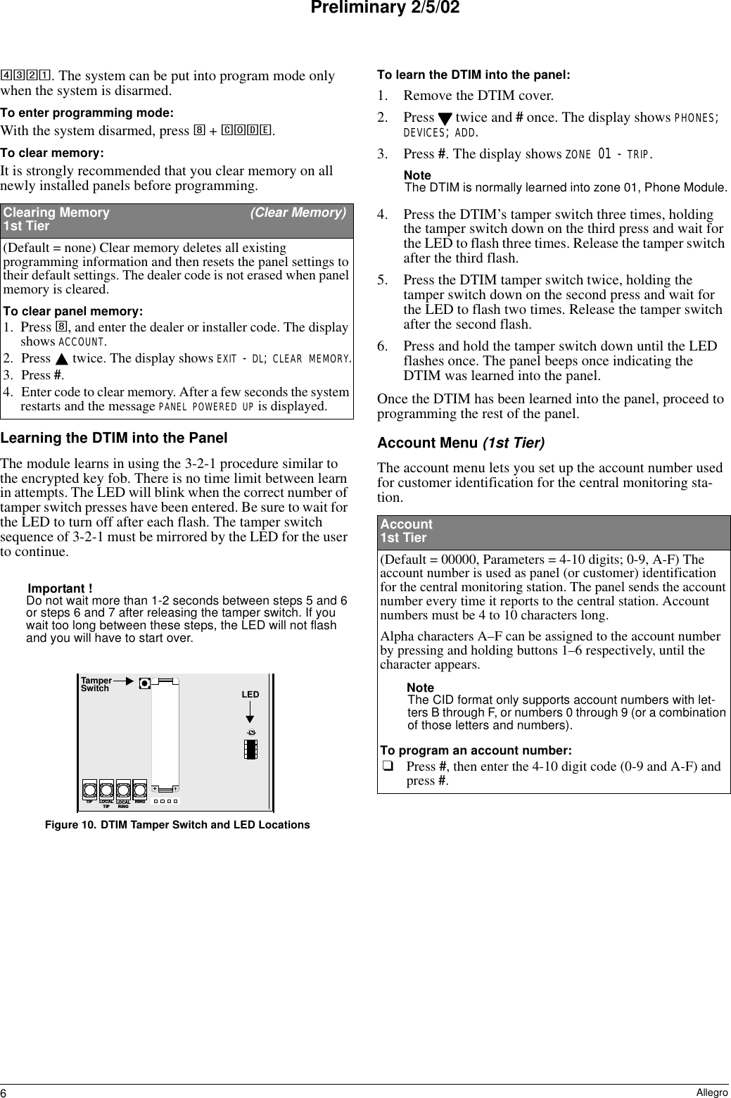 6AllegroPreliminary 2/5/024321. The system can be put into program mode only when the system is disarmed.To enter programming mode:With the system disarmed, press 8 + CODE. To clear memory:It is strongly recommended that you clear memory on all newly installed panels before programming.Learning the DTIM into the PanelThe module learns in using the 3-2-1 procedure similar to the encrypted key fob. There is no time limit between learn in attempts. The LED will blink when the correct number of tamper switch presses have been entered. Be sure to wait for the LED to turn off after each flash. The tamper switch sequence of 3-2-1 must be mirrored by the LED for the user to continue. Important !Do not wait more than 1-2 seconds between steps 5 and 6 or steps 6 and 7 after releasing the tamper switch. If you wait too long between these steps, the LED will not flash and you will have to start over.Figure 10. DTIM Tamper Switch and LED LocationsTo learn the DTIM into the panel:1. Remove the DTIM cover.2. Press   twice and # once. The display shows PHONES; DEVICES; ADD.3. Press #. The display shows ZONE 01 - TRIP.NoteThe DTIM is normally learned into zone 01, Phone Module.4. Press the DTIM’s tamper switch three times, holding the tamper switch down on the third press and wait for the LED to flash three times. Release the tamper switch after the third flash.5. Press the DTIM tamper switch twice, holding the tamper switch down on the second press and wait for the LED to flash two times. Release the tamper switch after the second flash.6. Press and hold the tamper switch down until the LED flashes once. The panel beeps once indicating the DTIM was learned into the panel.Once the DTIM has been learned into the panel, proceed to programming the rest of the panel.Account Menu (1st Tier)The account menu lets you set up the account number used for customer identification for the central monitoring sta-tion.Clearing Memory  (Clear Memory)1st Tier(Default = none) Clear memory deletes all existing programming information and then resets the panel settings to their default settings. The dealer code is not erased when panel memory is cleared.To clear panel memory:1. Press 8, and enter the dealer or installer code. The display shows ACCOUNT.2. Press   twice. The display shows EXIT - DL; CLEAR MEMORY.3. Press #. 4. Enter code to clear memory. After a few seconds the system restarts and the message PANEL POWERED UP is displayed.L O C A LR I N GR I N GT I P L O C A LT I P+TamperSwitch LEDAccount 1st Tier(Default = 00000, Parameters = 4-10 digits; 0-9, A-F) The account number is used as panel (or customer) identification for the central monitoring station. The panel sends the account number every time it reports to the central station. Account numbers must be 4 to 10 characters long.Alpha characters A–F can be assigned to the account number by pressing and holding buttons 1–6 respectively, until the character appears.NoteThe CID format only supports account numbers with let-ters B through F, or numbers 0 through 9 (or a combination of those letters and numbers).To program an account number:❑Press #, then enter the 4-10 digit code (0-9 and A-F) and press #. 