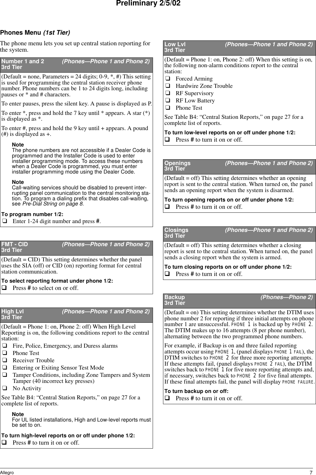 7AllegroPreliminary 2/5/02Phones Menu (1st Tier)The phone menu lets you set up central station reporting for the system.Number 1 and 2  (Phones—Phone 1 and Phone 2)3rd Tier(Default = none, Parameters = 24 digits; 0-9, *, #) This setting is used for programming the central station receiver phone number. Phone numbers can be 1 to 24 digits long, including pauses or * and # characters. To enter pauses, press the silent key. A pause is displayed as P.To enter *, press and hold the 7 key until * appears. A star (*) is displayed as *.To enter #, press and hold the 9 key until + appears. A pound (#) is displayed as +.Note The phone numbers are not accessible if a Dealer Code is programmed and the Installer Code is used to enter installer programming mode. To access these numbers when a Dealer Code is programmed, you must enter installer programming mode using the Dealer Code. Note Call-waiting services should be disabled to prevent inter-rupting panel communication to the central monitoring sta-tion. To program a dialing prefix that disables call-waiting, see Pre-Dial String on page 8.To program number 1/2:❑Enter 1-24 digit number and press #. FMT - CID  (Phones—Phone 1 and Phone 2)3rd Tier(Default = CID) This setting determines whether the panel uses the SIA (off) or CID (on) reporting format for central station communication. To select reporting format under phone 1/2:Press # to select on or off. High Lvl  (Phones—Phone 1 and Phone 2)3rd Tier(Default = Phone 1: on, Phone 2: off) When High Level Reporting is on, the following conditions report to the central station:❑Fire, Police, Emergency, and Duress alarms❑Phone Test❑Receiver Trouble❑Entering or Exiting Sensor Test Mode❑Tamper Conditions, including Zone Tampers and System Tamper (40 incorrect key presses)❑No ActivitySee Table B4: “Central Station Reports,” on page 27 for a complete list of reports.Note For UL listed installations, High and Low-level reports must be set to on.To turn high-level reports on or off under phone 1/2:Press # to turn it on or off. Low Lvl  (Phones—Phone 1 and Phone 2)3rd Tier(Default = Phone 1: on, Phone 2: off) When this setting is on, the following non-alarm conditions report to the central station: ❑Forced Arming❑Hardwire Zone Trouble ❑RF Supervisory ❑RF Low Battery ❑Phone TestSee Table B4: “Central Station Reports,” on page 27 for a complete list of reports.To turn low-level reports on or off under phone 1/2:Press # to turn it on or off. Openings  (Phones—Phone 1 and Phone 2)3rd Tier(Default = off) This setting determines whether an opening report is sent to the central station. When turned on, the panel sends an opening report when the system is disarmed.To turn opening reports on or off under phone 1/2:Press # to turn it on or off. Closings  (Phones—Phone 1 and Phone 2)3rd Tier(Default = off) This setting determines whether a closing report is sent to the central station. When turned on, the panel sends a closing report when the system is armed.To turn closing reports on or off under phone 1/2:Press # to turn it on or off. Backup  (Phones—Phone 2)3rd Tier(Default = on) This setting determines whether the DTIM uses phone number 2 for reporting if three initial attempts on phone number 1 are unsuccessful. PHONE 1 is backed up by PHONE 2. The DTIM makes up to 16 attempts (8 per phone number), alternating between the two programmed phone numbers.For example, if Backup is on and three failed reporting attempts occur using PHONE 1, (panel displays PHONE 1 FAIL), the DTIM switches to PHONE 2 for three more reporting attempts. If these attempts fail, (panel displays PHONE 2 FAIL), the DTIM switches back to PHONE 1 for five more reporting attempts and, if necessary, switches back to PHONE 2 for five final attempts. If these final attempts fail, the panel will display PHONE FAILURE.To turn backup on or off:Press # to turn it on or off. 