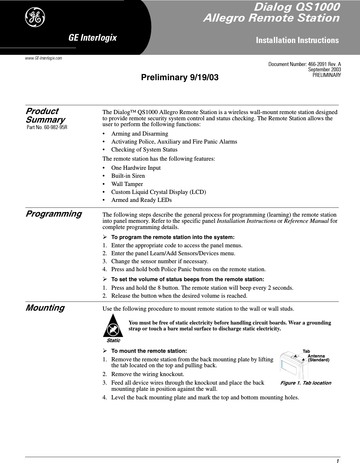 1,QVWDOODWLRQ,QVWUXFWLRQV*(,QWHUORJL[&apos;Product SummaryThe Dialog™ QS1000 Allegro Remote Station is a wireless wall-mount remote station designed to provide remote security system control and status checking. The Remote Station allows the user to perform the following functions:• Arming and Disarming• Activating Police, Auxiliary and Fire Panic Alarms• Checking of System StatusThe remote station has the following features:• One Hardwire Input• Built-in Siren• Wall Tamper• Custom Liquid Crystal Display (LCD)• Armed and Ready LEDsProgramming The following steps describe the general process for programming (learning) the remote station into panel memory. Refer to the specific panel Installation Instructions or Reference Manual for complete programming details.¾To program the remote station into the system:1. Enter the appropriate code to access the panel menus.2. Enter the panel Learn/Add Sensors/Devices menu.3. Change the sensor number if necessary.4. Press and hold both Police Panic buttons on the remote station.¾To set the volume of status beeps from the remote station:1. Press and hold the 8 button. The remote station will beep every 2 seconds.2. Release the button when the desired volume is reached.Mounting Use the following procedure to mount remote station to the wall or wall studs.¾To mount the remote station:1. Remove the remote station from the back mounting plate by lifting the tab located on the top and pulling back.2. Remove the wiring knockout. 3. Feed all device wires through the knockout and place the back mounting plate in position against the wall.4. Level the back mounting plate and mark the top and bottom mounting holes.You must be free of static electricity before handling circuit boards. Wear a grounding strap or touch a bare metal surface to discharge static electricity.StaticTabAntenna(Standard)Figure 1. Tab location&apos;RFXPHQW1XPEHU5HY$6HSWHPEHU35(/,0,1$5&lt;Preliminary 9/19/03&apos;LDORJ46$OOHJUR5HPRWH6WDWLRQ3DUW1R5
