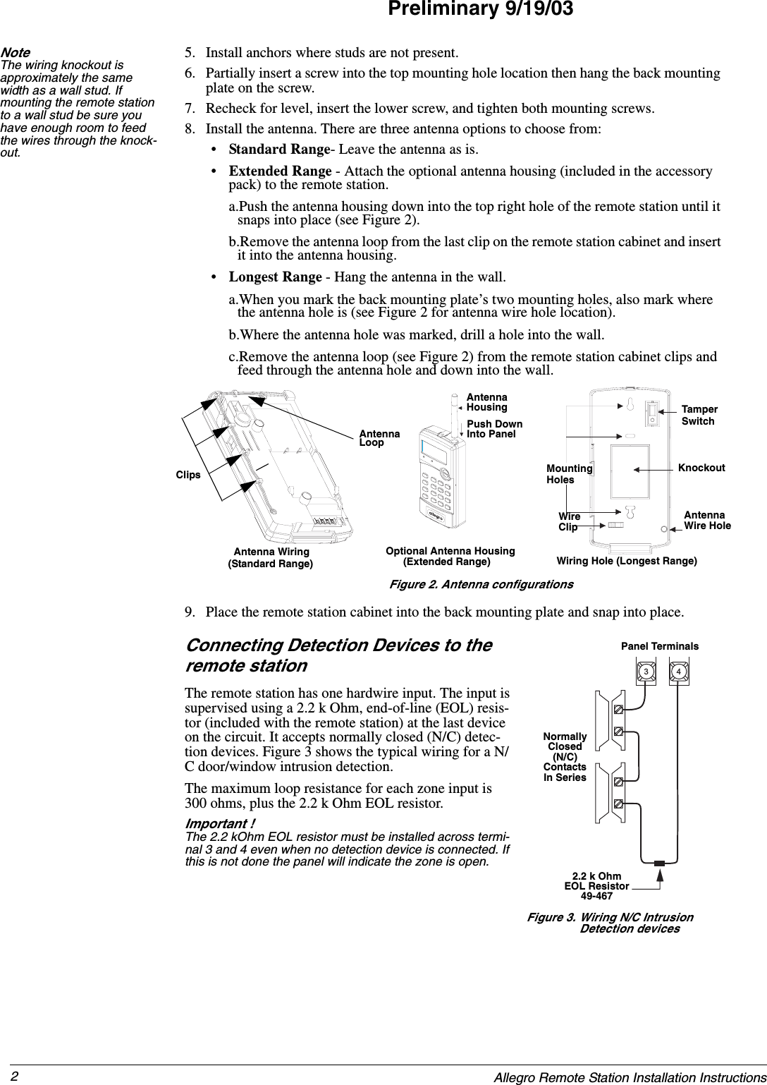 2Allegro Remote Station Installation InstructionsPreliminary 9/19/03Note  The wiring knockout is approximately the same width as a wall stud. If mounting the remote station to a wall stud be sure you have enough room to feed the wires through the knock-out.5. Install anchors where studs are not present.6. Partially insert a screw into the top mounting hole location then hang the back mounting plate on the screw.7. Recheck for level, insert the lower screw, and tighten both mounting screws.8. Install the antenna. There are three antenna options to choose from:•Standard Range- Leave the antenna as is.•Extended Range - Attach the optional antenna housing (included in the accessory pack) to the remote station.a.Push the antenna housing down into the top right hole of the remote station until it snaps into place (see Figure 2).b.Remove the antenna loop from the last clip on the remote station cabinet and insert it into the antenna housing.•Longest Range - Hang the antenna in the wall.a.When you mark the back mounting plate’s two mounting holes, also mark where the antenna hole is (see Figure 2 for antenna wire hole location).b.Where the antenna hole was marked, drill a hole into the wall.c.Remove the antenna loop (see Figure 2) from the remote station cabinet clips and feed through the antenna hole and down into the wall.Figure 2. Antenna configurations9. Place the remote station cabinet into the back mounting plate and snap into place.Connecting Detection Devices to the remote stationThe remote station has one hardwire input. The input is supervised using a 2.2 k Ohm, end-of-line (EOL) resis-tor (included with the remote station) at the last device on the circuit. It accepts normally closed (N/C) detec-tion devices. Figure 3 shows the typical wiring for a N/C door/window intrusion detection.The maximum loop resistance for each zone input is 300 ohms, plus the 2.2 k Ohm EOL resistor.Important ! The 2.2 kOhm EOL resistor must be installed across termi-nal 3 and 4 even when no detection device is connected. If this is not done the panel will indicate the zone is open.ClipsAntennaLoop6087495g02a.dsfAntennaHousingPush DownInto PanelAntenna Wiring Optional Antenna Housing AntennaWire HoleWireClipMounting KnockoutTamperSwitchHolesWiring Hole (Longest Range)(Extended Range)(Standard Range)Panel TerminalsNormallyClosed(N/C)ContactsIn Series3 4Figure 3. Wiring N/C Intrusion Detection devices2.2 k OhmEOL Resistor49-467