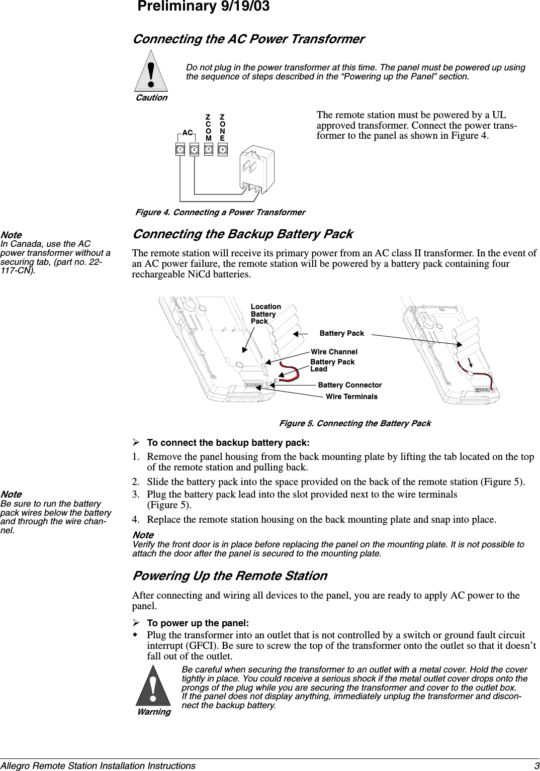 3Allegro Remote Station Installation InstructionsPreliminary 9/19/03Connecting the AC Power TransformerThe remote station must be powered by a UL approved transformer. Connect the power trans-former to the panel as shown in Figure 4.Note  In Canada, use the AC power transformer without a securing tab, (part no. 22-117-CN).Connecting the Backup Battery PackThe remote station will receive its primary power from an AC class II transformer. In the event of an AC power failure, the remote station will be powered by a battery pack containing four rechargeable NiCd batteries.Figure 5. Connecting the Battery Pack¾To connect the backup battery pack:1. Remove the panel housing from the back mounting plate by lifting the tab located on the top of the remote station and pulling back.2. Slide the battery pack into the space provided on the back of the remote station (Figure 5). Note  Be sure to run the battery pack wires below the battery and through the wire chan-nel.3. Plug the battery pack lead into the slot provided next to the wire terminals (Figure 5). 4. Replace the remote station housing on the back mounting plate and snap into place.Note  Verify the front door is in place before replacing the panel on the mounting plate. It is not possible to attach the door after the panel is secured to the mounting plate.Powering Up the Remote StationAfter connecting and wiring all devices to the panel, you are ready to apply AC power to the panel.¾To power up the panel:Plug the transformer into an outlet that is not controlled by a switch or ground fault circuit interrupt (GFCI). Be sure to screw the top of the transformer onto the outlet so that it doesn’t fall out of the outlet. Do not plug in the power transformer at this time. The panel must be powered up using the sequence of steps described in the “Powering up the Panel” section.Caution!3412ZCOMZONEACFigure 4. Connecting a Power TransformerBatteryLocationWire TerminalsPackBattery PackWire ChannelBattery Pack LeadBattery ConnectorBe careful when securing the transformer to an outlet with a metal cover. Hold the cover tightly in place. You could receive a serious shock if the metal outlet cover drops onto the prongs of the plug while you are securing the transformer and cover to the outlet box.If the panel does not display anything, immediately unplug the transformer and discon-nect the backup battery.Warning!