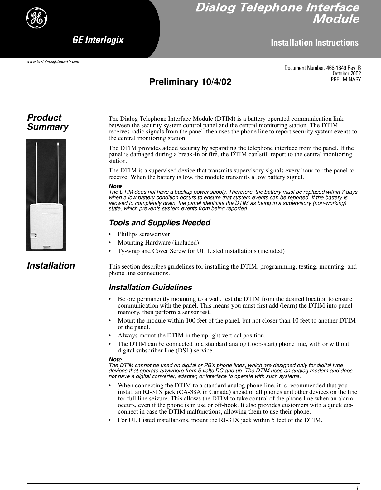 )1,QVWDOODWLRQ,QVWUXFWLRQV*(,QWHUORJL[Product Summary The Dialog Telephone Interface Module (DTIM) is a battery operated communication link between the security system control panel and the central monitoring station. The DTIM receives radio signals from the panel, then uses the phone line to report security system events to the central monitoring station.The DTIM provides added security by separating the telephone interface from the panel. If the panel is damaged during a break-in or fire, the DTIM can still report to the central monitoring station.The DTIM is a supervised device that transmits supervisory signals every hour for the panel to receive. When the battery is low, the module transmits a low battery signal.Note  The DTIM does not have a backup power supply. Therefore, the battery must be replaced within 7 days when a low battery condition occurs to ensure that system events can be reported. If the battery is allowed to completely drain, the panel identifies the DTIM as being in a supervisory (non-working) state, which prevents system events from being reported.Tools and Supplies Needed• Phillips screwdriver• Mounting Hardware (included)• Ty-wrap and Cover Screw for UL Listed installations (included)Installation This section describes guidelines for installing the DTIM, programming, testing, mounting, and phone line connections.Installation Guidelines• Before permanently mounting to a wall, test the DTIM from the desired location to ensure communication with the panel. This means you must first add (learn) the DTIM into panel memory, then perform a sensor test.• Mount the module within 100 feet of the panel, but not closer than 10 feet to another DTIM or the panel.• Always mount the DTIM in the upright vertical position.• The DTIM can be connected to a standard analog (loop-start) phone line, with or without digital subscriber line (DSL) service.Note  The DTIM cannot be used on digital or PBX phone lines, which are designed only for digital type devices that operate anywhere from 5 volts DC and up. The DTIM uses an analog modem and does not have a digital converter, adapter, or interface to operate with such systems.• When connecting the DTIM to a standard analog phone line, it is recommended that you install an RJ-31X jack (CA-38A in Canada) ahead of all phones and other devices on the line for full line seizure. This allows the DTIM to take control of the phone line when an alarm occurs, even if the phone is in use or off-hook. It also provides customers with a quick dis-connect in case the DTIM malfunctions, allowing them to use their phone.• For UL Listed installations, mount the RJ-31X jack within 5 feet of the DTIM.&apos;RFXPHQW1XPEHU5HY%2FWREHU35(/,0,1$5&lt;Preliminary 10/4/02&apos;LDORJ7HOHSKRQH,QWHUIDFH0RGXOH