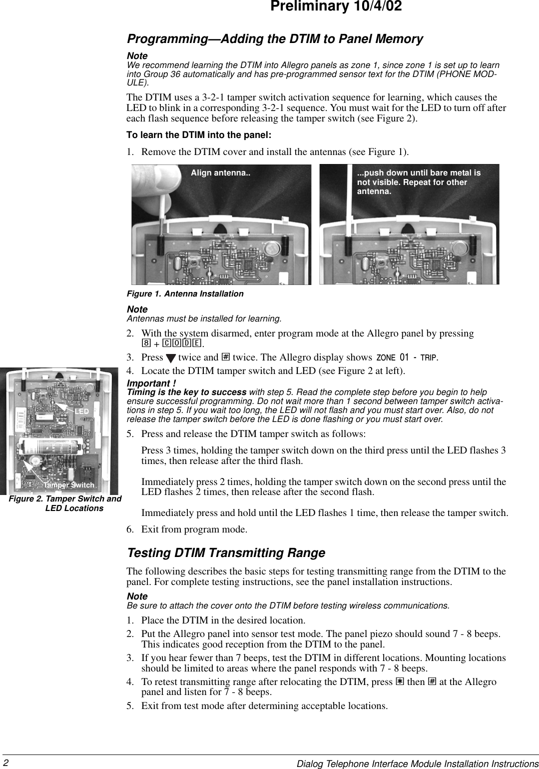 2Dialog Telephone Interface Module Installation InstructionsPreliminary 10/4/02Programming—Adding the DTIM to Panel MemoryNote  We recommend learning the DTIM into Allegro panels as zone 1, since zone 1 is set up to learn into Group 36 automatically and has pre-programmed sensor text for the DTIM (PHONE MOD-ULE).The DTIM uses a 3-2-1 tamper switch activation sequence for learning, which causes the LED to blink in a corresponding 3-2-1 sequence. You must wait for the LED to turn off after each flash sequence before releasing the tamper switch (see Figure 2).To learn the DTIM into the panel:1. Remove the DTIM cover and install the antennas (see Figure 1).Figure 1. Antenna InstallationNote  Antennas must be installed for learning.2. With the system disarmed, enter program mode at the Allegro panel by pressing8 + CODE.3. Press   twice and ƒ twice. The Allegro display shows ZONE 01 - TRIP.4. Locate the DTIM tamper switch and LED (see Figure 2 at left).Important ! Timing is the key to success with step 5. Read the complete step before you begin to help ensure successful programming. Do not wait more than 1 second between tamper switch activa-tions in step 5. If you wait too long, the LED will not flash and you must start over. Also, do not release the tamper switch before the LED is done flashing or you must start over.5. Press and release the DTIM tamper switch as follows:Press 3 times, holding the tamper switch down on the third press until the LED flashes 3 times, then release after the third flash.Immediately press 2 times, holding the tamper switch down on the second press until the LED flashes 2 times, then release after the second flash.Immediately press and hold until the LED flashes 1 time, then release the tamper switch.6. Exit from program mode.Testing DTIM Transmitting RangeThe following describes the basic steps for testing transmitting range from the DTIM to the panel. For complete testing instructions, see the panel installation instructions.Note  Be sure to attach the cover onto the DTIM before testing wireless communications.1. Place the DTIM in the desired location.2. Put the Allegro panel into sensor test mode. The panel piezo should sound 7 - 8 beeps. This indicates good reception from the DTIM to the panel.3. If you hear fewer than 7 beeps, test the DTIM in different locations. Mounting locations should be limited to areas where the panel responds with 7 - 8 beeps.4. To retest transmitting range after relocating the DTIM, press ‚ then ƒ at the Allegro panel and listen for 7 - 8 beeps.5. Exit from test mode after determining acceptable locations.Align antenna.. ...push down until bare metal isnot visible. Repeat for otherantenna.LEDTamper SwitchFigure 2. Tamper Switch andLED Locations