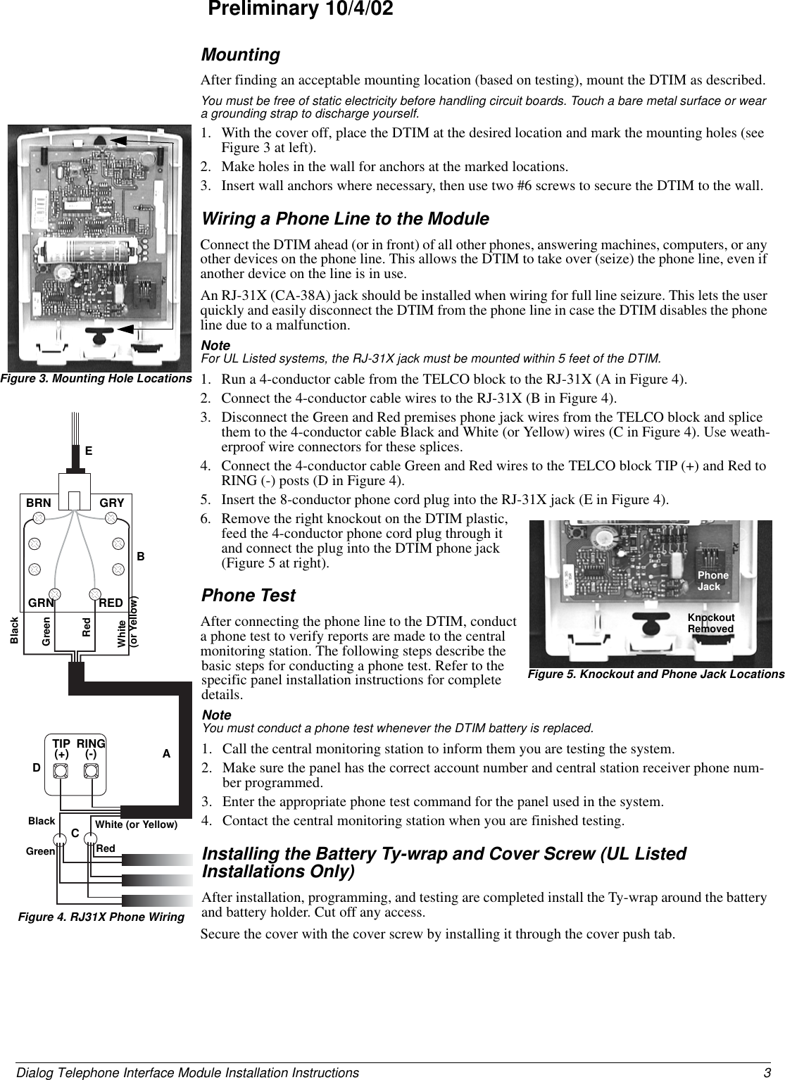 3Dialog Telephone Interface Module Installation InstructionsPreliminary 10/4/02MountingAfter finding an acceptable mounting location (based on testing), mount the DTIM as described.You must be free of static electricity before handling circuit boards. Touch a bare metal surface or wear a grounding strap to discharge yourself.1. With the cover off, place the DTIM at the desired location and mark the mounting holes (see Figure 3 at left).2. Make holes in the wall for anchors at the marked locations.3. Insert wall anchors where necessary, then use two #6 screws to secure the DTIM to the wall.Wiring a Phone Line to the ModuleConnect the DTIM ahead (or in front) of all other phones, answering machines, computers, or any other devices on the phone line. This allows the DTIM to take over (seize) the phone line, even if another device on the line is in use.An RJ-31X (CA-38A) jack should be installed when wiring for full line seizure. This lets the user quickly and easily disconnect the DTIM from the phone line in case the DTIM disables the phone line due to a malfunction.Note  For UL Listed systems, the RJ-31X jack must be mounted within 5 feet of the DTIM.1. Run a 4-conductor cable from the TELCO block to the RJ-31X (A in Figure 4).2. Connect the 4-conductor cable wires to the RJ-31X (B in Figure 4).3. Disconnect the Green and Red premises phone jack wires from the TELCO block and splice them to the 4-conductor cable Black and White (or Yellow) wires (C in Figure 4). Use weath-erproof wire connectors for these splices.4. Connect the 4-conductor cable Green and Red wires to the TELCO block TIP (+) and Red to RING (-) posts (D in Figure 4).5. Insert the 8-conductor phone cord plug into the RJ-31X jack (E in Figure 4).6. Remove the right knockout on the DTIM plastic, feed the 4-conductor phone cord plug through it and connect the plug into the DTIM phone jack (Figure 5 at right).Phone TestAfter connecting the phone line to the DTIM, conduct a phone test to verify reports are made to the central monitoring station. The following steps describe the basic steps for conducting a phone test. Refer to the specific panel installation instructions for complete details.Note  You must conduct a phone test whenever the DTIM battery is replaced.1. Call the central monitoring station to inform them you are testing the system.2. Make sure the panel has the correct account number and central station receiver phone num-ber programmed.3. Enter the appropriate phone test command for the panel used in the system.4. Contact the central monitoring station when you are finished testing.Installing the Battery Ty-wrap and Cover Screw (UL Listed Installations Only)After installation, programming, and testing are completed install the Ty-wrap around the battery and battery holder. Cut off any access.Secure the cover with the cover screw by installing it through the cover push tab.Figure 3. Mounting Hole LocationsABCDTIP(+) RING(-)BRN GRYGRN REDGreen RedWhite (or Yellow)BlackBlackGreenRedWhite(or Yellow)EKnockoutRemovedPhoneJackFigure 5. Knockout and Phone Jack LocationsFigure 4. RJ31X Phone Wiring