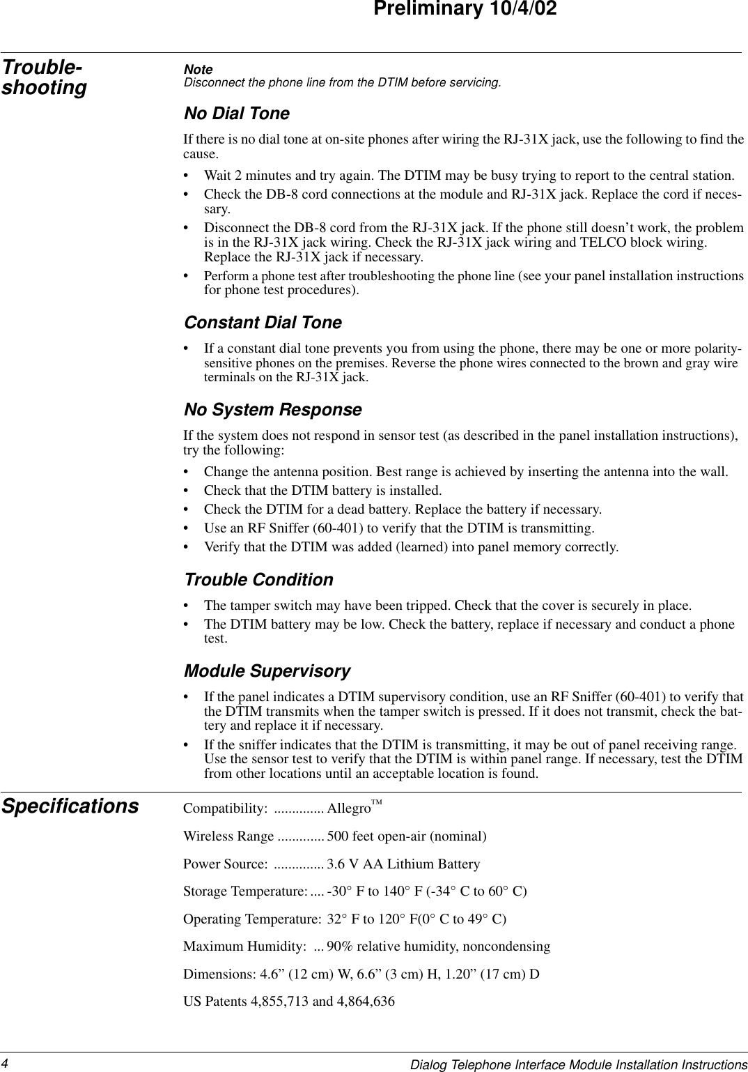 4Dialog Telephone Interface Module Installation InstructionsPreliminary 10/4/02Trouble-shooting Note  Disconnect the phone line from the DTIM before servicing.No Dial ToneIf there is no dial tone at on-site phones after wiring the RJ-31X jack, use the following to find the cause.• Wait 2 minutes and try again. The DTIM may be busy trying to report to the central station.• Check the DB-8 cord connections at the module and RJ-31X jack. Replace the cord if neces-sary.• Disconnect the DB-8 cord from the RJ-31X jack. If the phone still doesn’t work, the problem is in the RJ-31X jack wiring. Check the RJ-31X jack wiring and TELCO block wiring. Replace the RJ-31X jack if necessary.•Perform a phone test after troubleshooting the phone line (see your panel installation instructions for phone test procedures).Constant Dial Tone• If a constant dial tone prevents you from using the phone, there may be one or more polarity-sensitive phones on the premises. Reverse the phone wires connected to the brown and gray wire terminals on the RJ-31X jack.No System ResponseIf the system does not respond in sensor test (as described in the panel installation instructions), try the following:• Change the antenna position. Best range is achieved by inserting the antenna into the wall.• Check that the DTIM battery is installed.• Check the DTIM for a dead battery. Replace the battery if necessary.• Use an RF Sniffer (60-401) to verify that the DTIM is transmitting.• Verify that the DTIM was added (learned) into panel memory correctly.Trouble Condition• The tamper switch may have been tripped. Check that the cover is securely in place.• The DTIM battery may be low. Check the battery, replace if necessary and conduct a phone test.Module Supervisory• If the panel indicates a DTIM supervisory condition, use an RF Sniffer (60-401) to verify that the DTIM transmits when the tamper switch is pressed. If it does not transmit, check the bat-tery and replace it if necessary.• If the sniffer indicates that the DTIM is transmitting, it may be out of panel receiving range. Use the sensor test to verify that the DTIM is within panel range. If necessary, test the DTIM from other locations until an acceptable location is found.Specifications Compatibility: ..............Allegro™Wireless Range .............500 feet open-air (nominal)Power Source: .............. 3.6 V AA Lithium BatteryStorage Temperature:.... -30° F to 140° F (-34° C to 60° C)Operating Temperature: 32° F to 120° F(0° C to 49° C)Maximum Humidity:  ... 90% relative humidity, noncondensingDimensions: 4.6” (12 cm) W, 6.6” (3 cm) H, 1.20” (17 cm) DUS Patents 4,855,713 and 4,864,636