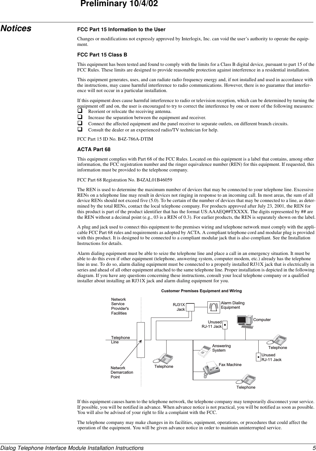 5Dialog Telephone Interface Module Installation InstructionsPreliminary 10/4/02Notices FCC Part 15 Information to the UserChanges or modifications not expressly approved by Interlogix, Inc. can void the user’s authority to operate the equip-ment.FCC Part 15 Class BThis equipment has been tested and found to comply with the limits for a Class B digital device, pursuant to part 15 of the FCC Rules. These limits are designed to provide reasonable protection against interference in a residential installation.This equipment generates, uses, and can radiate radio frequency energy and, if not installed and used in accordance with the instructions, may cause harmful interference to radio communications. However, there is no guarantee that interfer-ence will not occur in a particular installation.If this equipment does cause harmful interference to radio or television reception, which can be determined by turning the equipment off and on, the user is encouraged to try to correct the interference by one or more of the following measures:Reorient or relocate the receiving antenna.Increase the separation between the equipment and receiver.Connect the affected equipment and the panel receiver to separate outlets, on different branch circuits.Consult the dealer or an experienced radio/TV technician for help.FCC Part 15 ID No. B4Z-786A-DTIMACTA Part 68This equipment complies with Part 68 of the FCC Rules. Located on this equipment is a label that contains, among other information, the FCC registration number and the ringer equivalence number (REN) for this equipment. If requested, this information must be provided to the telephone company.FCC Part 68 Registration No. B4ZAL01B46059The REN is used to determine the maximum number of devices that may be connected to your telephone line. Excessive RENs on a telephone line may result in devices not ringing in response to an incoming call. In most areas, the sum of all device RENs should not exceed five (5.0). To be certain of the number of devices that may be connected to a line, as deter-mined by the total RENs, contact the local telephone company. For products approved after July 23, 2001, the REN for this product is part of the product identifier that has the format US:AAAEQ##TXXXX. The digits represented by ## are the REN without a decimal point (e.g., 03 is a REN of 0.3). For earlier products, the REN is separately shown on the label.A plug and jack used to connect this equipment to the premises wiring and telephone network must comply with the appli-cable FCC Part 68 rules and requirements as adopted by ACTA. A compliant telephone cord and modular plug is provided with this product. It is designed to be connected to a compliant modular jack that is also compliant. See the Installation Instructions for details.Alarm dialing equipment must be able to seize the telephone line and place a call in an emergency situation. It must be able to do this even if other equipment (telephone, answering system, computer modem, etc.) already has the telephone line in use. To do so, alarm dialing equipment must be connected to a properly installed RJ31X jack that is electrically in series and ahead of all other equipment attached to the same telephone line. Proper installation is depicted in the following diagram. If you have any questions concerning these instructions, consult your local telephone company or a qualified installer about installing an RJ31X jack and alarm dialing equipment for you.If this equipment causes harm to the telephone network, the telephone company may temporarily disconnect your service. If possible, you will be notified in advance. When advance notice is not practical, you will be notified as soon as possible. You will also be advised of your right to file a complaint with the FCC.The telephone company may make changes in its facilities, equipment, operations, or procedures that could affect the operation of the equipment. You will be given advance notice in order to maintain uninterrupted service.N e t w o r kS e r v i c eP r o v i d e r &apos; sF a c i l i t i e sTelephoneL i n eN e t w o r kD e m a r c a t i o nP o i n tTelephoneA n s w e r i n gS y s t e mF a x   M a c h i n eC o m p u t e rTelephoneTelephoneA l a r m   D i a l i n gE q u i p m e n tR J 3 1 XJ a c kU n u s e dR J - 1 1   J a c kU n u s e dR J - 1 1   J a c kC u s t o m e r   P r e m i s e s   E q u i p m e n t   a n d   W i r i n g