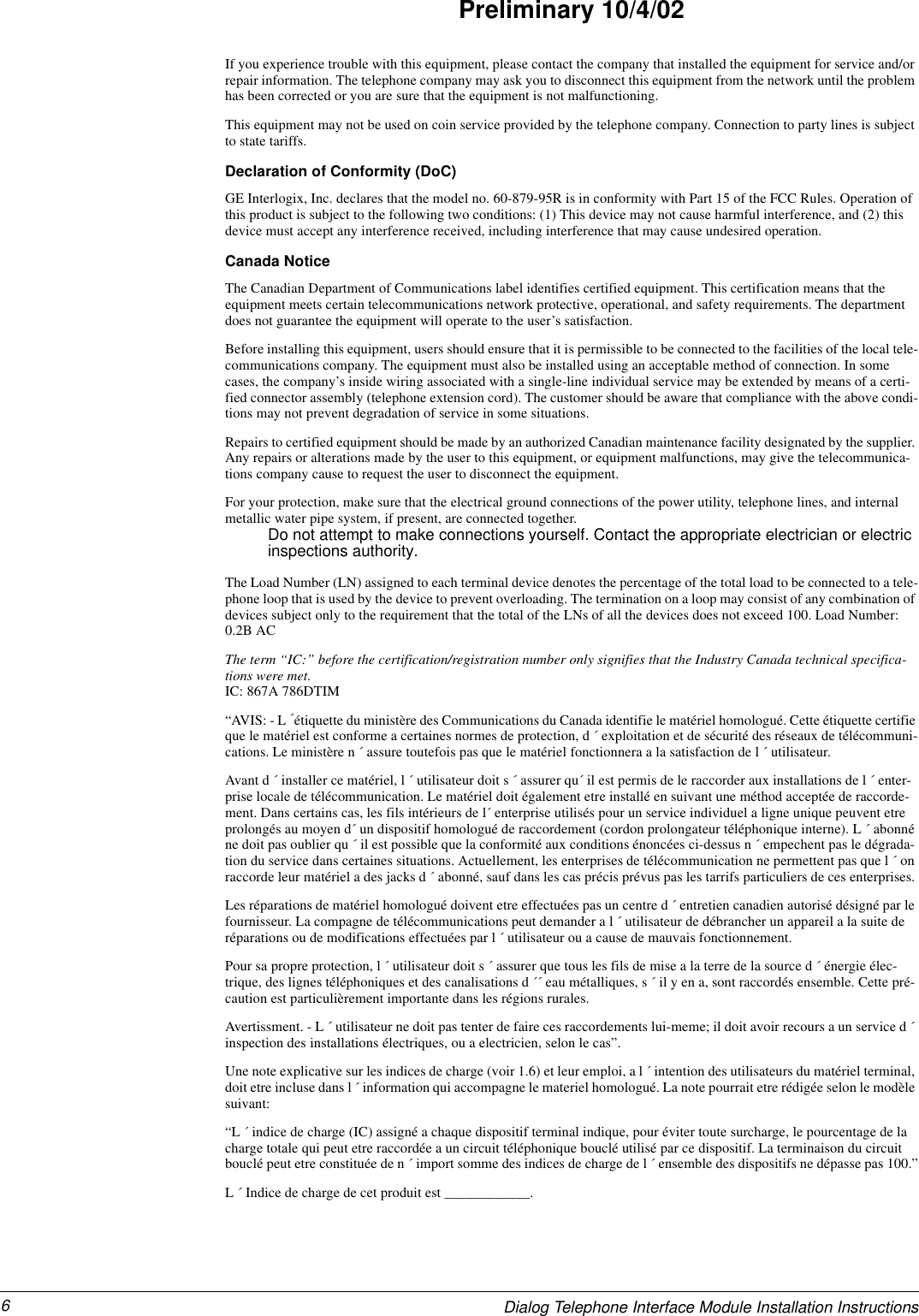 6Dialog Telephone Interface Module Installation InstructionsPreliminary 10/4/02If you experience trouble with this equipment, please contact the company that installed the equipment for service and/or repair information. The telephone company may ask you to disconnect this equipment from the network until the problem has been corrected or you are sure that the equipment is not malfunctioning.This equipment may not be used on coin service provided by the telephone company. Connection to party lines is subject to state tariffs.Declaration of Conformity (DoC)GE Interlogix, Inc. declares that the model no. 60-879-95R is in conformity with Part 15 of the FCC Rules. Operation of this product is subject to the following two conditions: (1) This device may not cause harmful interference, and (2) this device must accept any interference received, including interference that may cause undesired operation.Canada NoticeThe Canadian Department of Communications label identifies certified equipment. This certification means that the equipment meets certain telecommunications network protective, operational, and safety requirements. The department does not guarantee the equipment will operate to the user’s satisfaction.Before installing this equipment, users should ensure that it is permissible to be connected to the facilities of the local tele-communications company. The equipment must also be installed using an acceptable method of connection. In some cases, the company’s inside wiring associated with a single-line individual service may be extended by means of a certi-fied connector assembly (telephone extension cord). The customer should be aware that compliance with the above condi-tions may not prevent degradation of service in some situations.Repairs to certified equipment should be made by an authorized Canadian maintenance facility designated by the supplier. Any repairs or alterations made by the user to this equipment, or equipment malfunctions, may give the telecommunica-tions company cause to request the user to disconnect the equipment.For your protection, make sure that the electrical ground connections of the power utility, telephone lines, and internal metallic water pipe system, if present, are connected together.Do not attempt to make connections yourself. Contact the appropriate electrician or electric inspections authority.The Load Number (LN) assigned to each terminal device denotes the percentage of the total load to be connected to a tele-phone loop that is used by the device to prevent overloading. The termination on a loop may consist of any combination of devices subject only to the requirement that the total of the LNs of all the devices does not exceed 100. Load Number: 0.2B ACThe term “IC:” before the certification/registration number only signifies that the Industry Canada technical specifica-tions were met.IC: 867A 786DTIM“AVIS: - L ´étiquette du ministère des Communications du Canada identifie le matériel homologué. Cette étiquette certifie que le matériel est conforme a certaines normes de protection, d ´ exploitation et de sécurité des réseaux de télécommuni-cations. Le ministère n ´ assure toutefois pas que le matériel fonctionnera a la satisfaction de l ´ utilisateur.Avant d ´ installer ce matériel, l ´ utilisateur doit s ´ assurer qu´ il est permis de le raccorder aux installations de l ´ enter-prise locale de télécommunication. Le matériel doit également etre installé en suivant une méthod acceptée de raccorde-ment. Dans certains cas, les fils intérieurs de l´ enterprise utilisés pour un service individuel a ligne unique peuvent etre prolongés au moyen d´ un dispositif homologué de raccordement (cordon prolongateur téléphonique interne). L ´ abonné ne doit pas oublier qu ´ il est possible que la conformité aux conditions énoncées ci-dessus n ´ empechent pas le dégrada-tion du service dans certaines situations. Actuellement, les enterprises de télécommunication ne permettent pas que l ´ on raccorde leur matériel a des jacks d ´ abonné, sauf dans les cas précis prévus pas les tarrifs particuliers de ces enterprises.Les réparations de matériel homologué doivent etre effectuées pas un centre d ´ entretien canadien autorisé désigné par le fournisseur. La compagne de télécommunications peut demander a l ´ utilisateur de débrancher un appareil a la suite de réparations ou de modifications effectuées par l ´ utilisateur ou a cause de mauvais fonctionnement.Pour sa propre protection, l ´ utilisateur doit s ´ assurer que tous les fils de mise a la terre de la source d ´ énergie élec-trique, des lignes téléphoniques et des canalisations d ´´ eau métalliques, s ´ il y en a, sont raccordés ensemble. Cette pré-caution est particulièrement importante dans les régions rurales.Avertissment. - L ´ utilisateur ne doit pas tenter de faire ces raccordements lui-meme; il doit avoir recours a un service d ´ inspection des installations électriques, ou a electricien, selon le cas”.Une note explicative sur les indices de charge (voir 1.6) et leur emploi, a l ´ intention des utilisateurs du matériel terminal, doit etre incluse dans l ´ information qui accompagne le materiel homologué. La note pourrait etre rédigée selon le modèle suivant:“L ´ indice de charge (IC) assigné a chaque dispositif terminal indique, pour éviter toute surcharge, le pourcentage de la charge totale qui peut etre raccordée a un circuit téléphonique bouclé utilisé par ce dispositif. La terminaison du circuit bouclé peut etre constituée de n ´ import somme des indices de charge de l ´ ensemble des dispositifs ne dépasse pas 100.”L ´ Indice de charge de cet produit est ____________.