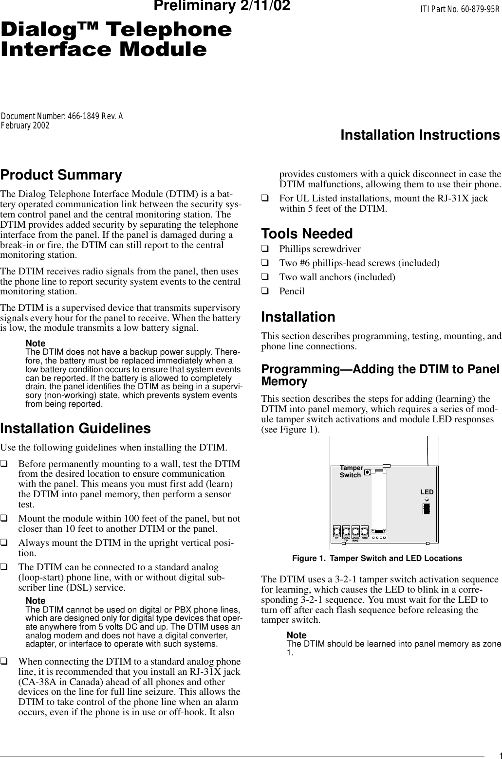 1&apos;LDORJ7HOHSKRQH,QWHUIDFH0RGXOHITI Part No. 60-879-95RInstallation InstructionsDocument Number: 466-1849 Rev. AFebruary 2002Preliminary 2/11/02Product SummaryThe Dialog Telephone Interface Module (DTIM) is a bat-tery operated communication link between the security sys-tem control panel and the central monitoring station. The DTIM provides added security by separating the telephone interface from the panel. If the panel is damaged during a break-in or fire, the DTIM can still report to the central monitoring station.The DTIM receives radio signals from the panel, then uses the phone line to report security system events to the central monitoring station.The DTIM is a supervised device that transmits supervisory signals every hour for the panel to receive. When the battery is low, the module transmits a low battery signal.Note The DTIM does not have a backup power supply. There-fore, the battery must be replaced immediately when a low battery condition occurs to ensure that system events can be reported. If the battery is allowed to completely drain, the panel identifies the DTIM as being in a supervi-sory (non-working) state, which prevents system events from being reported.Installation GuidelinesUse the following guidelines when installing the DTIM.❑Before permanently mounting to a wall, test the DTIM from the desired location to ensure communication with the panel. This means you must first add (learn) the DTIM into panel memory, then perform a sensor test.❑Mount the module within 100 feet of the panel, but not closer than 10 feet to another DTIM or the panel.❑Always mount the DTIM in the upright vertical posi-tion.❑The DTIM can be connected to a standard analog (loop-start) phone line, with or without digital sub-scriber line (DSL) service.Note The DTIM cannot be used on digital or PBX phone lines, which are designed only for digital type devices that oper-ate anywhere from 5 volts DC and up. The DTIM uses an analog modem and does not have a digital converter, adapter, or interface to operate with such systems.❑When connecting the DTIM to a standard analog phone line, it is recommended that you install an RJ-31X jack (CA-38A in Canada) ahead of all phones and other devices on the line for full line seizure. This allows the DTIM to take control of the phone line when an alarm occurs, even if the phone is in use or off-hook. It also provides customers with a quick disconnect in case the DTIM malfunctions, allowing them to use their phone.❑For UL Listed installations, mount the RJ-31X jack within 5 feet of the DTIM.Tools Needed❑Phillips screwdriver❑Two #6 phillips-head screws (included)❑Two wall anchors (included)❑PencilInstallationThis section describes programming, testing, mounting, and phone line connections.Programming—Adding the DTIM to Panel MemoryThis section describes the steps for adding (learning) the DTIM into panel memory, which requires a series of mod-ule tamper switch activations and module LED responses (see Figure 1).Figure 1. Tamper Switch and LED LocationsThe DTIM uses a 3-2-1 tamper switch activation sequence for learning, which causes the LED to blink in a corre-sponding 3-2-1 sequence. You must wait for the LED to turn off after each flash sequence before releasing the tamper switch.Note The DTIM should be learned into panel memory as zone 1.L O C A LR I N GR I N GT I P L O C A LT I P+TamperSwitchLED