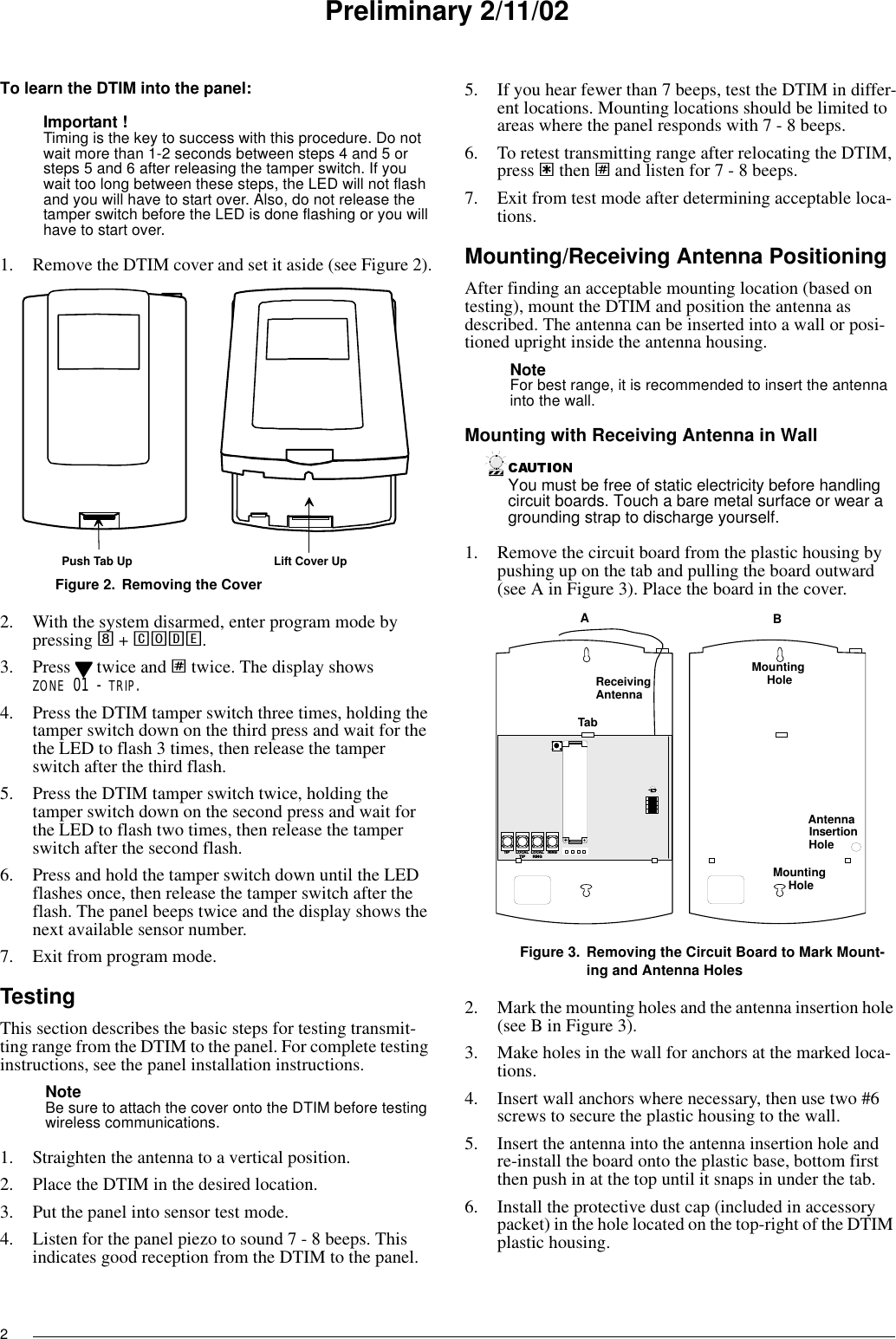 2Preliminary 2/11/02To learn the DTIM into the panel:Important ! Timing is the key to success with this procedure. Do not wait more than 1-2 seconds between steps 4 and 5 or steps 5 and 6 after releasing the tamper switch. If you wait too long between these steps, the LED will not flash and you will have to start over. Also, do not release the tamper switch before the LED is done flashing or you will have to start over.1. Remove the DTIM cover and set it aside (see Figure 2).Figure 2. Removing the Cover2. With the system disarmed, enter program mode by pressing 8 + CODE.3. Press   twice and ƒ twice. The display showsZONE 01 - TRIP.4. Press the DTIM tamper switch three times, holding the tamper switch down on the third press and wait for the the LED to flash 3 times, then release the tamper switch after the third flash.5. Press the DTIM tamper switch twice, holding the tamper switch down on the second press and wait for the LED to flash two times, then release the tamper switch after the second flash.6. Press and hold the tamper switch down until the LED flashes once, then release the tamper switch after the flash. The panel beeps twice and the display shows the next available sensor number.7. Exit from program mode.TestingThis section describes the basic steps for testing transmit-ting range from the DTIM to the panel. For complete testing instructions, see the panel installation instructions.Note Be sure to attach the cover onto the DTIM before testing wireless communications.1. Straighten the antenna to a vertical position.2. Place the DTIM in the desired location.3. Put the panel into sensor test mode.4. Listen for the panel piezo to sound 7 - 8 beeps. This indicates good reception from the DTIM to the panel.5. If you hear fewer than 7 beeps, test the DTIM in differ-ent locations. Mounting locations should be limited to areas where the panel responds with 7 - 8 beeps.6. To retest transmitting range after relocating the DTIM, press ‚ then ƒ and listen for 7 - 8 beeps.7. Exit from test mode after determining acceptable loca-tions.Mounting/Receiving Antenna PositioningAfter finding an acceptable mounting location (based on testing), mount the DTIM and position the antenna as described. The antenna can be inserted into a wall or posi-tioned upright inside the antenna housing.Note For best range, it is recommended to insert the antenna into the wall.Mounting with Receiving Antenna in WallYou must be free of static electricity before handling circuit boards. Touch a bare metal surface or wear a grounding strap to discharge yourself.1. Remove the circuit board from the plastic housing by pushing up on the tab and pulling the board outward (see A in Figure 3). Place the board in the cover.Figure 3. Removing the Circuit Board to Mark Mount-ing and Antenna Holes2. Mark the mounting holes and the antenna insertion hole (see B in Figure 3).3. Make holes in the wall for anchors at the marked loca-tions.4. Insert wall anchors where necessary, then use two #6 screws to secure the plastic housing to the wall.5. Insert the antenna into the antenna insertion hole and re-install the board onto the plastic base, bottom first then push in at the top until it snaps in under the tab.6. Install the protective dust cap (included in accessory packet) in the hole located on the top-right of the DTIM plastic housing.Push Tab Up Lift Cover UpL O C A LR I N GR I N GT I P L O C A LT I P+MountingHoleMountingHoleAntennaHoleInsertionTabABReceivingAntenna