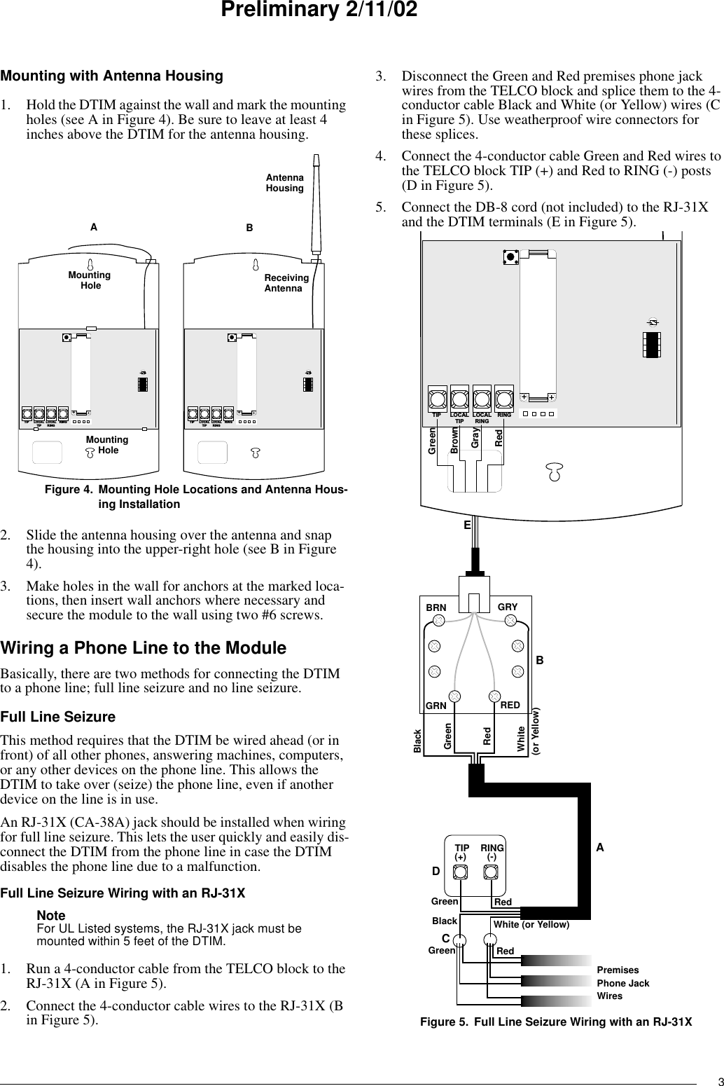 3Preliminary 2/11/02Mounting with Antenna Housing1. Hold the DTIM against the wall and mark the mounting holes (see A in Figure 4). Be sure to leave at least 4 inches above the DTIM for the antenna housing.Figure 4. Mounting Hole Locations and Antenna Hous-ing Installation2. Slide the antenna housing over the antenna and snap the housing into the upper-right hole (see B in Figure 4).3. Make holes in the wall for anchors at the marked loca-tions, then insert wall anchors where necessary and secure the module to the wall using two #6 screws.Wiring a Phone Line to the ModuleBasically, there are two methods for connecting the DTIM to a phone line; full line seizure and no line seizure.Full Line SeizureThis method requires that the DTIM be wired ahead (or in front) of all other phones, answering machines, computers, or any other devices on the phone line. This allows the DTIM to take over (seize) the phone line, even if another device on the line is in use.An RJ-31X (CA-38A) jack should be installed when wiring for full line seizure. This lets the user quickly and easily dis-connect the DTIM from the phone line in case the DTIM disables the phone line due to a malfunction.Full Line Seizure Wiring with an RJ-31XNote For UL Listed systems, the RJ-31X jack must be mounted within 5 feet of the DTIM.1. Run a 4-conductor cable from the TELCO block to the RJ-31X (A in Figure 5).2. Connect the 4-conductor cable wires to the RJ-31X (B in Figure 5).3. Disconnect the Green and Red premises phone jack wires from the TELCO block and splice them to the 4-conductor cable Black and White (or Yellow) wires (C in Figure 5). Use weatherproof wire connectors for these splices.4. Connect the 4-conductor cable Green and Red wires to the TELCO block TIP (+) and Red to RING (-) posts (D in Figure 5).5. Connect the DB-8 cord (not included) to the RJ-31X and the DTIM terminals (E in Figure 5).Figure 5. Full Line Seizure Wiring with an RJ-31XL O C A LR I N GR I N GT I P L O C A LT I P+L O C A LR I N GR I N GT I P L O C A LT I P+HousingMountingHoleMountingHoleAntennaABReceivingAntennaL O C A LR I N GR I N GT I P L O C A LT I P+ABCDEBRN GRYGRN REDRedGreenRedGreenBlack White (or Yellow)(-)(+)PremisesPhone JackWiresTIP RINGRed(or Yellow)WhiteGreenBlackRedGrayGreenBrown