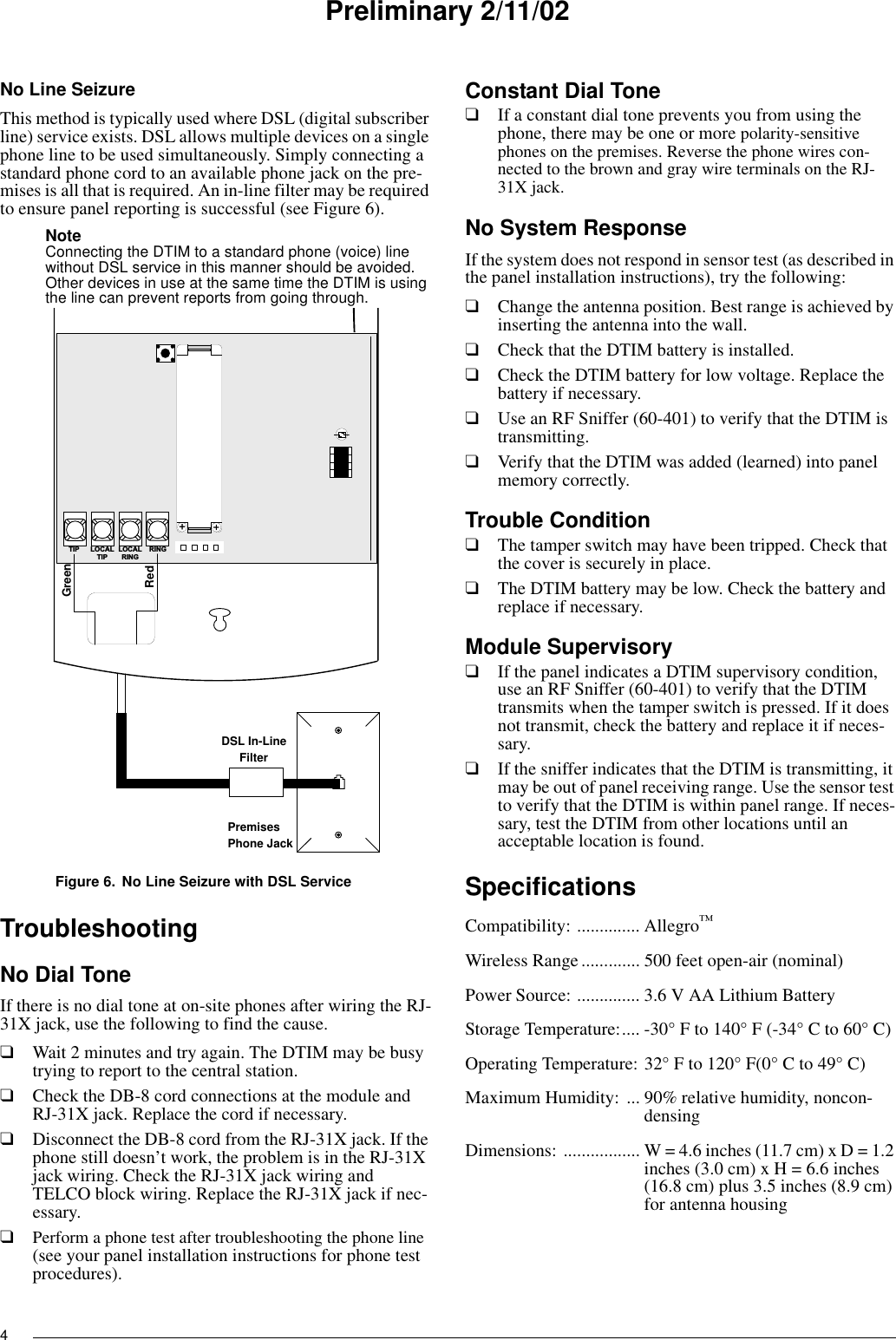 4Preliminary 2/11/02No Line SeizureThis method is typically used where DSL (digital subscriber line) service exists. DSL allows multiple devices on a single phone line to be used simultaneously. Simply connecting a standard phone cord to an available phone jack on the pre-mises is all that is required. An in-line filter may be required to ensure panel reporting is successful (see Figure 6).Note Connecting the DTIM to a standard phone (voice) line without DSL service in this manner should be avoided. Other devices in use at the same time the DTIM is using the line can prevent reports from going through.Figure 6. No Line Seizure with DSL ServiceTroubleshootingNo Dial ToneIf there is no dial tone at on-site phones after wiring the RJ-31X jack, use the following to find the cause.❑Wait 2 minutes and try again. The DTIM may be busy trying to report to the central station.❑Check the DB-8 cord connections at the module and RJ-31X jack. Replace the cord if necessary.❑Disconnect the DB-8 cord from the RJ-31X jack. If the phone still doesn’t work, the problem is in the RJ-31X jack wiring. Check the RJ-31X jack wiring and TELCO block wiring. Replace the RJ-31X jack if nec-essary.❑Perform a phone test after troubleshooting the phone line (see your panel installation instructions for phone test procedures).Constant Dial Tone❑If a constant dial tone prevents you from using the phone, there may be one or more polarity-sensitive phones on the premises. Reverse the phone wires con-nected to the brown and gray wire terminals on the RJ-31X jack.No System ResponseIf the system does not respond in sensor test (as described in the panel installation instructions), try the following:❑Change the antenna position. Best range is achieved by inserting the antenna into the wall.❑Check that the DTIM battery is installed.❑Check the DTIM battery for low voltage. Replace the battery if necessary.❑Use an RF Sniffer (60-401) to verify that the DTIM is transmitting.❑Verify that the DTIM was added (learned) into panel memory correctly.Trouble Condition❑The tamper switch may have been tripped. Check that the cover is securely in place.❑The DTIM battery may be low. Check the battery and replace if necessary.Module Supervisory❑If the panel indicates a DTIM supervisory condition, use an RF Sniffer (60-401) to verify that the DTIM transmits when the tamper switch is pressed. If it does not transmit, check the battery and replace it if neces-sary.❑If the sniffer indicates that the DTIM is transmitting, it may be out of panel receiving range. Use the sensor test to verify that the DTIM is within panel range. If neces-sary, test the DTIM from other locations until an acceptable location is found.SpecificationsCompatibility: .............. Allegro™Wireless Range............. 500 feet open-air (nominal)Power Source: .............. 3.6 V AA Lithium BatteryStorage Temperature:.... -30° F to 140° F (-34° C to 60° C)Operating Temperature: 32° F to 120° F(0° C to 49° C)Maximum Humidity: ... 90% relative humidity, noncon-densingDimensions:  ................. W = 4.6 inches (11.7 cm) x D = 1.2 inches (3.0 cm) x H = 6.6 inches (16.8 cm) plus 3.5 inches (8.9 cm) for antenna housingL O C A LR I N GR I N GT I P L O C A LT I P+RedGreenPremisesPhone JackDSL In-LineFilter