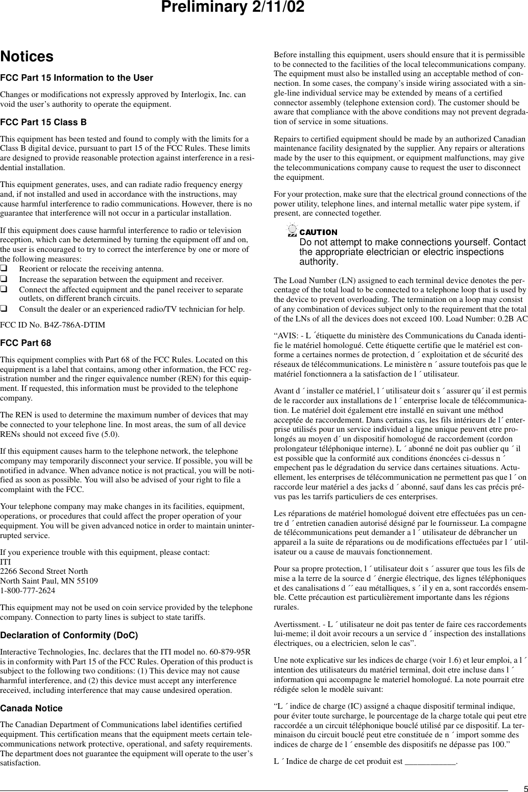 5Preliminary 2/11/02NoticesFCC Part 15 Information to the UserChanges or modifications not expressly approved by Interlogix, Inc. can void the user’s authority to operate the equipment.FCC Part 15 Class BThis equipment has been tested and found to comply with the limits for a Class B digital device, pursuant to part 15 of the FCC Rules. These limits are designed to provide reasonable protection against interference in a resi-dential installation.This equipment generates, uses, and can radiate radio frequency energy and, if not installed and used in accordance with the instructions, may cause harmful interference to radio communications. However, there is no guarantee that interference will not occur in a particular installation.If this equipment does cause harmful interference to radio or television reception, which can be determined by turning the equipment off and on, the user is encouraged to try to correct the interference by one or more of the following measures:❑Reorient or relocate the receiving antenna.❑Increase the separation between the equipment and receiver.❑Connect the affected equipment and the panel receiver to separate outlets, on different branch circuits.❑Consult the dealer or an experienced radio/TV technician for help.FCC ID No. B4Z-786A-DTIMFCC Part 68This equipment complies with Part 68 of the FCC Rules. Located on this equipment is a label that contains, among other information, the FCC reg-istration number and the ringer equivalence number (REN) for this equip-ment. If requested, this information must be provided to the telephone company.The REN is used to determine the maximum number of devices that may be connected to your telephone line. In most areas, the sum of all device RENs should not exceed five (5.0).If this equipment causes harm to the telephone network, the telephone company may temporarily disconnect your service. If possible, you will be notified in advance. When advance notice is not practical, you will be noti-fied as soon as possible. You will also be advised of your right to file a complaint with the FCC.Your telephone company may make changes in its facilities, equipment, operations, or procedures that could affect the proper operation of your equipment. You will be given advanced notice in order to maintain uninter-rupted service.If you experience trouble with this equipment, please contact:ITI2266 Second Street NorthNorth Saint Paul, MN 551091-800-777-2624This equipment may not be used on coin service provided by the telephone company. Connection to party lines is subject to state tariffs.Declaration of Conformity (DoC)Interactive Technologies, Inc. declares that the ITI model no. 60-879-95R is in conformity with Part 15 of the FCC Rules. Operation of this product is subject to the following two conditions: (1) This device may not cause harmful interference, and (2) this device must accept any interference received, including interference that may cause undesired operation.Canada NoticeThe Canadian Department of Communications label identifies certified equipment. This certification means that the equipment meets certain tele-communications network protective, operational, and safety requirements. The department does not guarantee the equipment will operate to the user’s satisfaction.Before installing this equipment, users should ensure that it is permissible to be connected to the facilities of the local telecommunications company. The equipment must also be installed using an acceptable method of con-nection. In some cases, the company’s inside wiring associated with a sin-gle-line individual service may be extended by means of a certified connector assembly (telephone extension cord). The customer should be aware that compliance with the above conditions may not prevent degrada-tion of service in some situations.Repairs to certified equipment should be made by an authorized Canadian maintenance facility designated by the supplier. Any repairs or alterations made by the user to this equipment, or equipment malfunctions, may give the telecommunications company cause to request the user to disconnect the equipment.For your protection, make sure that the electrical ground connections of the power utility, telephone lines, and internal metallic water pipe system, if present, are connected together.Do not attempt to make connections yourself. Contact the appropriate electrician or electric inspections authority.The Load Number (LN) assigned to each terminal device denotes the per-centage of the total load to be connected to a telephone loop that is used by the device to prevent overloading. The termination on a loop may consist of any combination of devices subject only to the requirement that the total of the LNs of all the devices does not exceed 100. Load Number: 0.2B AC“AVIS: - L  ´étiquette du ministère des Communications du Canada identi-fie le matériel homologué. Cette étiquette certifie que le matériel est con-forme a certaines normes de protection, d ´ exploitation et de sécurité des réseaux de télécommunications. Le ministère n ´ assure toutefois pas que le matériel fonctionnera a la satisfaction de l ´ utilisateur.Avant d ´ installer ce matériel, l ´ utilisateur doit s ´ assurer qu´ il est permis de le raccorder aux installations de l ´ enterprise locale de télécommunica-tion. Le matériel doit également etre installé en suivant une méthod acceptée de raccordement. Dans certains cas, les fils intérieurs de l´ enter-prise utilisés pour un service individuel a ligne unique peuvent etre pro-longés au moyen d´ un dispositif homologué de raccordement (cordon prolongateur téléphonique interne). L ´ abonné ne doit pas oublier qu ´ il est possible que la conformité aux conditions énoncées ci-dessus n ´ empechent pas le dégradation du service dans certaines situations. Actu-ellement, les enterprises de télécommunication ne permettent pas que l ´ on raccorde leur matériel a des jacks d ´ abonné, sauf dans les cas précis pré-vus pas les tarrifs particuliers de ces enterprises.Les réparations de matériel homologué doivent etre effectuées pas un cen-tre d ´ entretien canadien autorisé désigné par le fournisseur. La compagne de télécommunications peut demander a l ´ utilisateur de débrancher un appareil a la suite de réparations ou de modifications effectuées par l ´ util-isateur ou a cause de mauvais fonctionnement.Pour sa propre protection, l ´ utilisateur doit s ´ assurer que tous les fils de mise a la terre de la source d ´ énergie électrique, des lignes téléphoniques et des canalisations d ´´ eau métalliques, s ´ il y en a, sont raccordés ensem-ble. Cette précaution est particulièrement importante dans les régions rurales.Avertissment. - L ´ utilisateur ne doit pas tenter de faire ces raccordements lui-meme; il doit avoir recours a un service d ´ inspection des installations électriques, ou a electricien, selon le cas”.Une note explicative sur les indices de charge (voir 1.6) et leur emploi, a l ´ intention des utilisateurs du matériel terminal, doit etre incluse dans l ´ information qui accompagne le materiel homologué. La note pourrait etre rédigée selon le modèle suivant:“L ´ indice de charge (IC) assigné a chaque dispositif terminal indique, pour éviter toute surcharge, le pourcentage de la charge totale qui peut etre raccordée a un circuit téléphonique bouclé utilisé par ce dispositif. La ter-minaison du circuit bouclé peut etre constituée de n ´ import somme des indices de charge de l ´ ensemble des dispositifs ne dépasse pas 100.”L ´ Indice de charge de cet produit est ____________.
