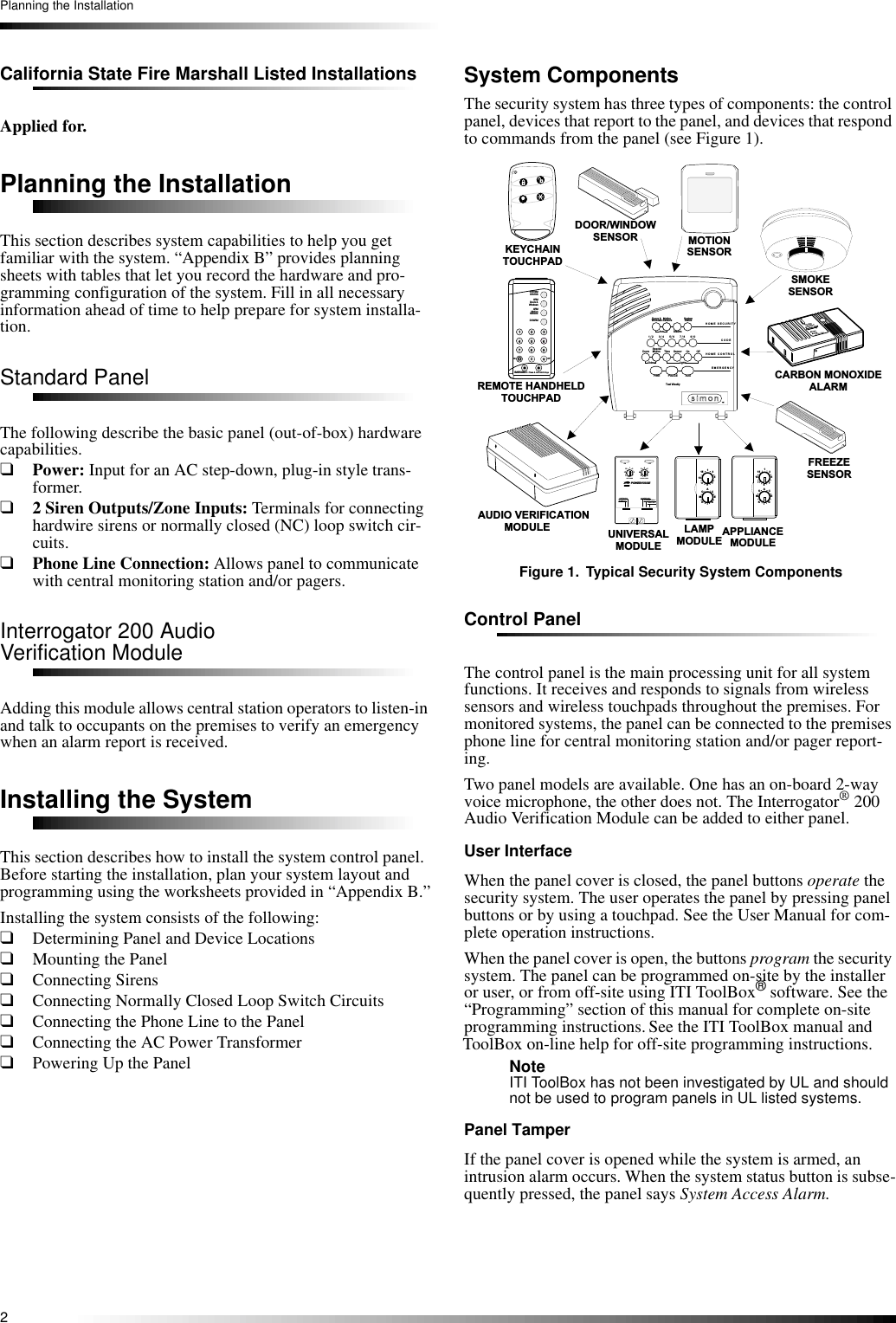 2Planning the InstallationCalifornia State Fire Marshall Listed InstallationsApplied for.Planning the InstallationThis section describes system capabilities to help you get familiar with the system. “Appendix B” provides planning sheets with tables that let you record the hardware and pro-gramming configuration of the system. Fill in all necessary information ahead of time to help prepare for system installa-tion.Standard PanelThe following describe the basic panel (out-of-box) hardware capabilities.❑Power: Input for an AC step-down, plug-in style trans-former.❑2 Siren Outputs/Zone Inputs: Terminals for connecting hardwire sirens or normally closed (NC) loop switch cir-cuits.❑Phone Line Connection: Allows panel to communicate with central monitoring station and/or pagers.Interrogator 200 AudioVerification ModuleAdding this module allows central station operators to listen-in and talk to occupants on the premises to verify an emergency when an alarm report is received.Installing the SystemThis section describes how to install the system control panel. Before starting the installation, plan your system layout and programming using the worksheets provided in “Appendix B.”Installing the system consists of the following:❑Determining Panel and Device Locations❑Mounting the Panel❑Connecting Sirens❑Connecting Normally Closed Loop Switch Circuits❑Connecting the Phone Line to the Panel❑Connecting the AC Power Transformer❑Powering Up the PanelSystem ComponentsThe security system has three types of components: the control panel, devices that report to the panel, and devices that respond to commands from the panel (see Figure 1).Figure 1. Typical Security System ComponentsControl PanelThe control panel is the main processing unit for all system functions. It receives and responds to signals from wireless sensors and wireless touchpads throughout the premises. For monitored systems, the panel can be connected to the premises phone line for central monitoring station and/or pager report-ing.Two panel models are available. One has an on-board 2-way voice microphone, the other does not. The Interrogator® 200 Audio Verification Module can be added to either panel.User InterfaceWhen the panel cover is closed, the panel buttons operate the security system. The user operates the panel by pressing panel buttons or by using a touchpad. See the User Manual for com-plete operation instructions.When the panel cover is open, the buttons program the security system. The panel can be programmed on-site by the installer or user, or from off-site using ITI ToolBox® software. See the “Programming” section of this manual for complete on-site programming instructions. See the ITI ToolBox manual and ToolBox on-line help for off-site programming instructions.Note ITI ToolBox has not been investigated by UL and should not be used to program panels in UL listed systems.Panel TamperIf the panel cover is opened while the system is armed, an intrusion alarm occurs. When the system status button is subse-quently pressed, the panel says System Access Alarm.                               X - 1 0     P O W E R H O U S E13591 371 11 5 ACEIMGKOU N IT   C O D E H O U S E   C O D EC O N T IN U O U SM O M E N T A R YS O U N D E R   O N L YS O U N D E R   &amp;  R E L A YR E L A Y  O N L YO N O F FD O O R / W I N D O WS E N S O RL A M PM O D U L E A P P L I A N C EM O D U L EU N I V E R S A LM O D U L ER E M O T E   H A N D H E L DT O U C H P A DM O T I O NS E N S O RK E Y C H A I NT O U C H P A DS M O K ES E N S O R13591 371 11 5ACEIMGKO13591 371 11 5ACEIMGKO7418 95263O f fsPE M E R G E N C YO nd&amp;sr e s H o l hB to eK yD I S A R MS Y S T E MS T A T U SD o o r s   &amp;W i n d o w sA R MA R MS e n s o r sM o t i o n-A U D I O   V E R I F I C A T I O N                  M O D U L EH  O  M  E    S  E  C  U  R  I T  YC   O  D   EH   O  M   E       C   O   N   T  R   O   LE  M   E   R   G   E   N   C  YS ta t u sS y s t e m9  / 0S e n s o r sM o t i o n5  / 6D is a r m7  / 8W i n d o w sD o o r s   &amp;1  / 2A r m3  / 4O f fO nA U XS e n s o rT i m eP O L I C EL i g h t sT e s t   W e e k lyS p e c i a lM o t i o nD o o r sF I R EC h i m eF R E E Z ES E N S O RC A R B O NM O N O X I D ED E T E C T O RD O   N O T  P A I N TC A R B O N   M O N O X I D EALARM