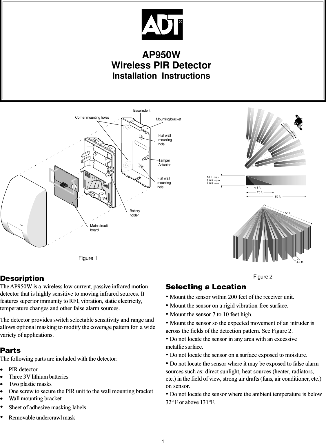 AP950WWireless PIR DetectorInstallation InstructionsDescriptionThe AP950W is a  wireless low-current, passive infrared motiondetector that is highly sensitive to moving infrared sources. Itfeatures superior immunity to RFI, vibration, static electricity,temperature changes and other false alarm sources.The detector provides switch selectable sensitivity and range andallows optional masking to modify the coverage pattern for  a widevariety of applications.Figure 210 ft. max.8.0 ft. nom.7.0 ft. min.8 ft.4.8 ft.25 ft. 50 ft.50 ft.PartsThe following parts are included with the detector:·PIR detector·Three 3V lithium batteries·Two plastic masks·One screw to secure the PIR unit to the wall mounting bracket·Wall mounting bracketSheet of adhesive masking labelsRemovable undercrawl mask1Selecting a Location Mount the sensor within 200 feet of the receiver unit. Mount the sensor on a rigid vibration-free surface. Mount the sensor 7 to 10 feet high. Mount the sensor so the expected movement of an intruder isacross the fields of the detection pattern. See Figure 2. Do not locate the sensor in any area with an excessivemetallic surface. Do not locate the sensor on a surface exposed to moisture. Do not locate the sensor where it may be exposed to false alarmsources such as: direct sunlight, heat sources (heater, radiators,etc.) in the field of view, strong air drafts (fans, air conditioner, etc.)on sensor. Do not locate the sensor where the ambient temperature is below32° F or above 131°F.Figure 1Corner mounting holesBase indentMounting bracketTamperActuatorFlat wallmountingholeFlat wallmountingholeMain circuitboardBatteryholder