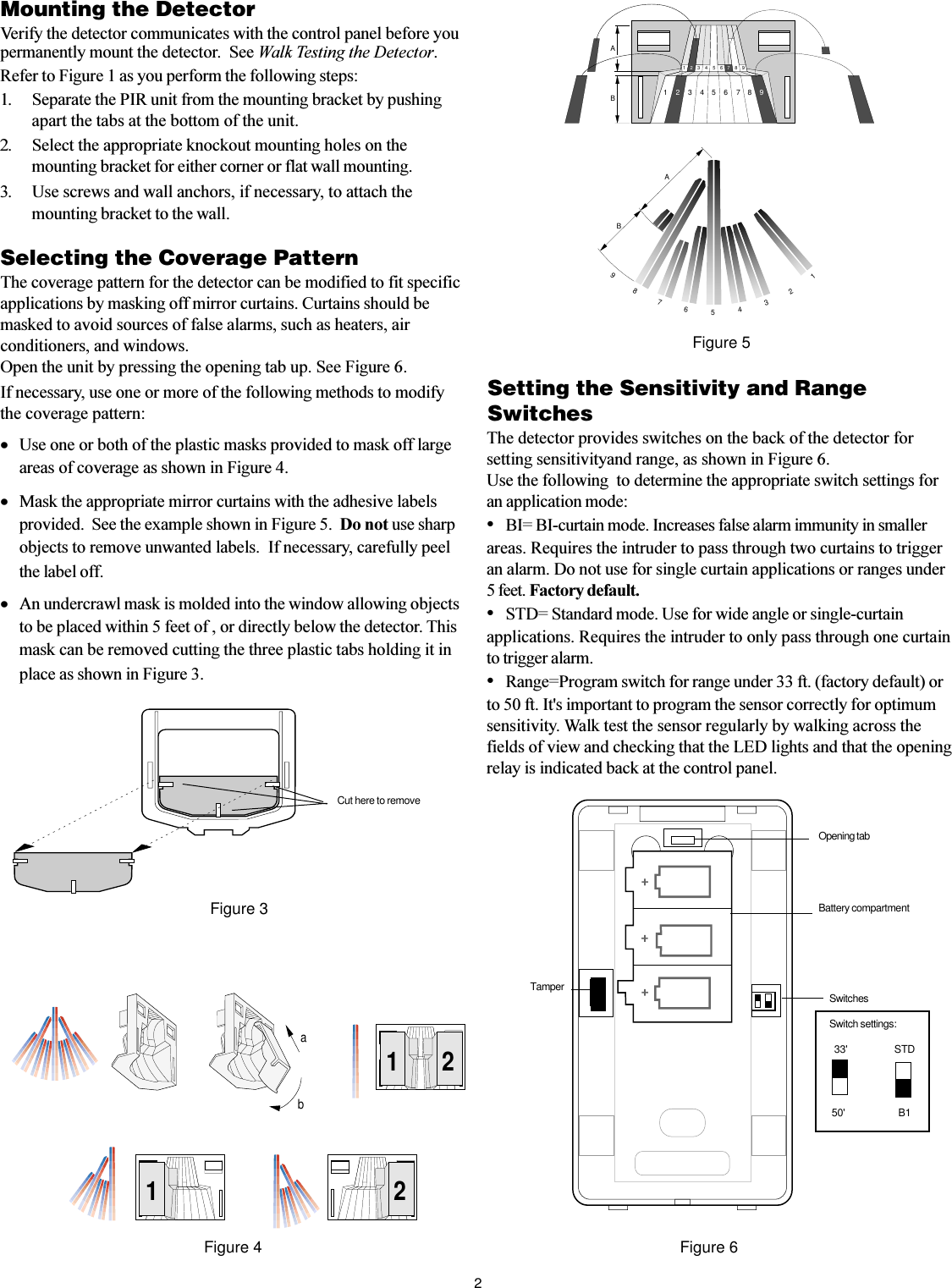 2SwitchesSwitch settings:  33&apos;                   STD 50&apos;                      B1Mounting the DetectorVerify the detector communicates with the control panel before youpermanently mount the detector.  See Walk Testing the Detector.Refer to Figure 1 as you perform the following steps:1. Separate the PIR unit from the mounting bracket by pushingapart the tabs at the bottom of the unit.2. Select the appropriate knockout mounting holes on themounting bracket for either corner or flat wall mounting.3. Use screws and wall anchors, if necessary, to attach themounting bracket to the wall.Selecting the Coverage PatternThe coverage pattern for the detector can be modified to fit specificapplications by masking off mirror curtains. Curtains should bemasked to avoid sources of false alarms, such as heaters, airconditioners, and windows.Open the unit by pressing the opening tab up. See Figure 6.If necessary, use one or more of the following methods to modifythe coverage pattern:·Use one or both of the plastic masks provided to mask off largeareas of coverage as shown in Figure 4.·Mask the appropriate mirror curtains with the adhesive labelsprovided.  See the example shown in Figure 5.  Do not use sharpobjects to remove unwanted labels.  If necessary, carefully peelthe label off.·An undercrawl mask is molded into the window allowing objectsto be placed within 5 feet of , or directly below the detector. Thismask can be removed cutting the three plastic tabs holding it inplace as shown in Figure 3.2121abFigure 4Figure 5AB19AB1234567823456789987654321Figure 6Figure 3Setting the Sensitivity and RangeSwitchesThe detector provides switches on the back of the detector forsetting sensitivityand range, as shown in Figure 6.Use the following  to determine the appropriate switch settings foran application mode:BI= BI-curtain mode. Increases false alarm immunity in smallerareas. Requires the intruder to pass through two curtains to triggeran alarm. Do not use for single curtain applications or ranges under5 feet. Factory default.STD= Standard mode. Use for wide angle or single-curtainapplications. Requires the intruder to only pass through one curtainto trigger alarm.Range=Program switch for range under 33 ft. (factory default) orto 50 ft. It&apos;s important to program the sensor correctly for optimumsensitivity. Walk test the sensor regularly by walking across thefields of view and checking that the LED lights and that the openingrelay is indicated back at the control panel.Opening tabBattery compartmentTamperCut here to remove