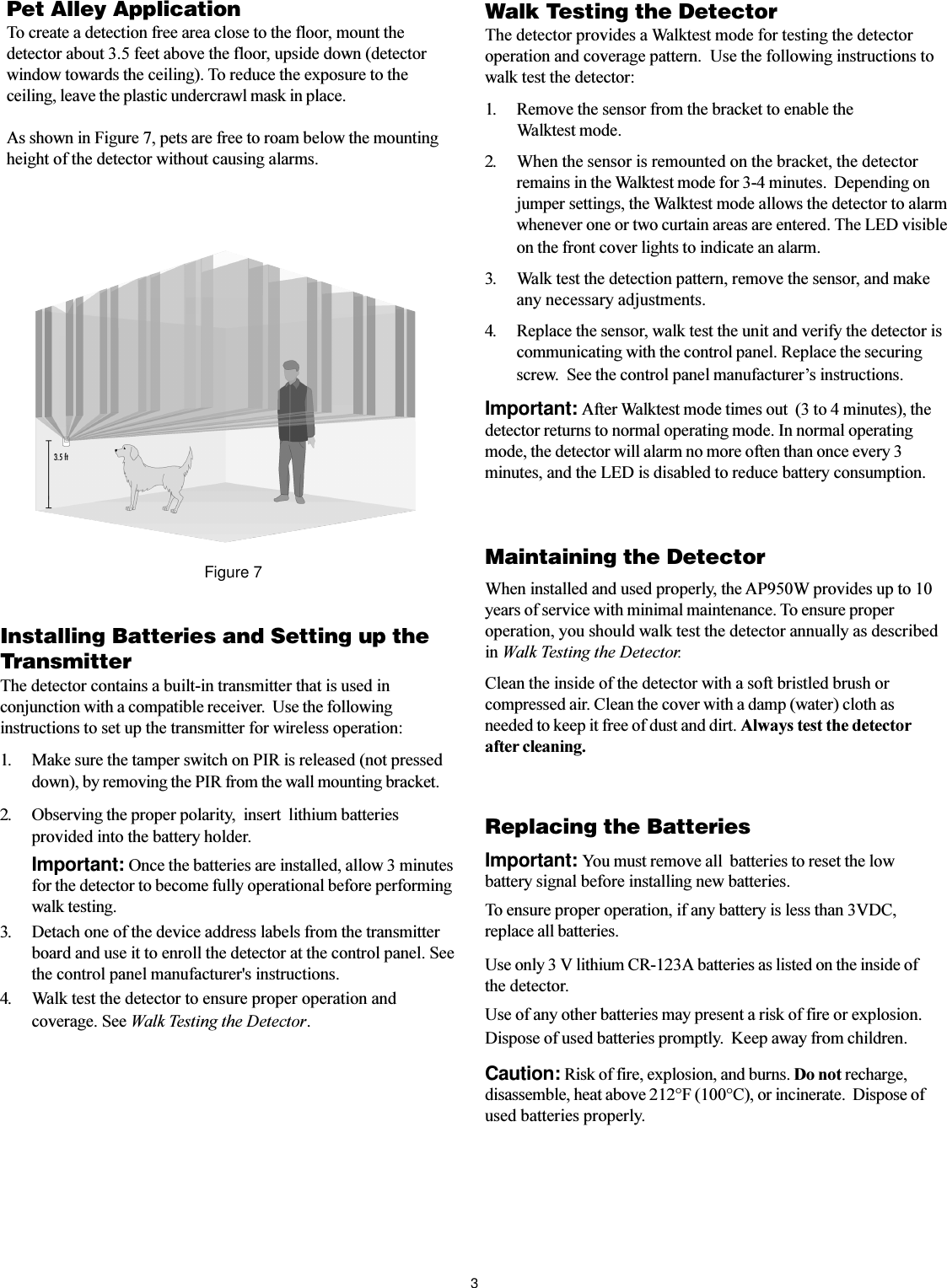 3Installing Batteries and Setting up theTransmitterThe detector contains a built-in transmitter that is used inconjunction with a compatible receiver.  Use the followinginstructions to set up the transmitter for wireless operation:1. Make sure the tamper switch on PIR is released (not presseddown), by removing the PIR from the wall mounting bracket.2. Observing the proper polarity,  insert  lithium batteriesprovided into the battery holder.Important: Once the batteries are installed, allow 3 minutesfor the detector to become fully operational before performingwalk testing.3. Detach one of the device address labels from the transmitterboard and use it to enroll the detector at the control panel. Seethe control panel manufacturer&apos;s instructions.4. Walk test the detector to ensure proper operation andcoverage. See Walk Testing the Detector.Walk Testing the DetectorThe detector provides a Walktest mode for testing the detectoroperation and coverage pattern.  Use the following instructions towalk test the detector:1. Remove the sensor from the bracket to enable theWalktest mode.2. When the sensor is remounted on the bracket, the detectorremains in the Walktest mode for 3-4 minutes.  Depending onjumper settings, the Walktest mode allows the detector to alarmwhenever one or two curtain areas are entered. The LED visibleon the front cover lights to indicate an alarm.Pet Alley ApplicationTo create a detection free area close to the floor, mount thedetector about 3.5 feet above the floor, upside down (detectorwindow towards the ceiling). To reduce the exposure to theceiling, leave the plastic undercrawl mask in place.As shown in Figure 7, pets are free to roam below the mountingheight of the detector without causing alarms.3. Walk test the detection pattern, remove the sensor, and makeany necessary adjustments.4. Replace the sensor, walk test the unit and verify the detector iscommunicating with the control panel. Replace the securingscrew.  See the control panel manufacturers instructions.Important: After Walktest mode times out  (3 to 4 minutes), thedetector returns to normal operating mode. In normal operatingmode, the detector will alarm no more often than once every 3minutes, and the LED is disabled to reduce battery consumption.Maintaining the DetectorWhen installed and used properly, the AP950W provides up to 10years of service with minimal maintenance. To ensure properoperation, you should walk test the detector annually as describedin Walk Testing the Detector.Clean the inside of the detector with a soft bristled brush orcompressed air. Clean the cover with a damp (water) cloth asneeded to keep it free of dust and dirt. Always test the detectorafter cleaning.Figure 7Replacing the BatteriesImportant: You must remove all  batteries to reset the lowbattery signal before installing new batteries.To ensure proper operation, if any battery is less than 3VDC,replace all batteries.Use only 3 V lithium CR-123A batteries as listed on the inside ofthe detector.Use of any other batteries may present a risk of fire or explosion.Dispose of used batteries promptly.  Keep away from children.Caution: Risk of fire, explosion, and burns. Do not recharge,disassemble, heat above 212°F (100°C), or incinerate.  Dispose ofused batteries properly.