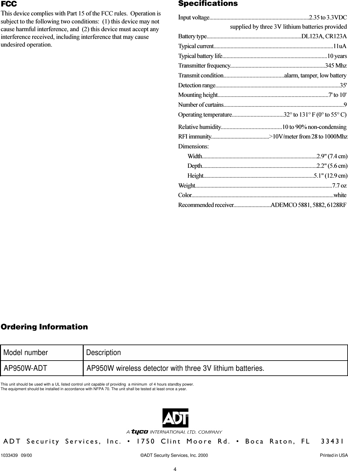 4rebmunledoM noitpircseDTDA-W059PA .seirettabmuihtilV3eerhthtiwrotcetedsseleriwW059PAOrdering InformationThis unit should be used with a UL listed control unit capable of providing  a minimum  of 4 hours standby power.The equipment should be installed in accordance with NFPA 70. The unit shall be tested at least once a year.ADT Security Services, Inc. • 1750 Clint Moore Rd. • Boca Raton, FL  334311033439   09/00 ©ADT Security Services, Inc. 2000 Printed in USAFCCThis device complies with Part 15 of the FCC rules.  Operation issubject to the following two conditions:  (1) this device may notcause harmful interference, and  (2) this device must accept anyinterference received, including interference that may causeundesired operation.SpecificationsInput voltage.......................................................................2.35 to 3.3VDC                     supplied by three 3V lithium batteries providedBattery type....................................................................DL123A, CR123ATypical current.....................................................................................11uATypical battery life..........................................................................10 yearsTransmitter frequency...................................................................345 MhzTransmit condition..........................................alarm, tamper, low batteryDetection range.........................................................................................35&apos;Mounting height..............................................................................7&apos; to 10&apos;Number of curtains......................................................................................9Operating temperature....................................32° to 131° F (0° to 55° C)Relative humidity..........................................10 to 90% non-condensingRFI immunity..........................................&gt;10V/meter from 28 to 1000MhzDimensions:Width...................................................................................2.9&quot; (7.4 cm)Depth...................................................................................2.2&quot; (5.6 cm)Height................................................................................5.1&quot; (12.9 cm)Weight...................................................................................................7.7 ozColor.......................................................................................................whiteRecommended receiver...........................ADEMCO 5881, 5882, 6128RF