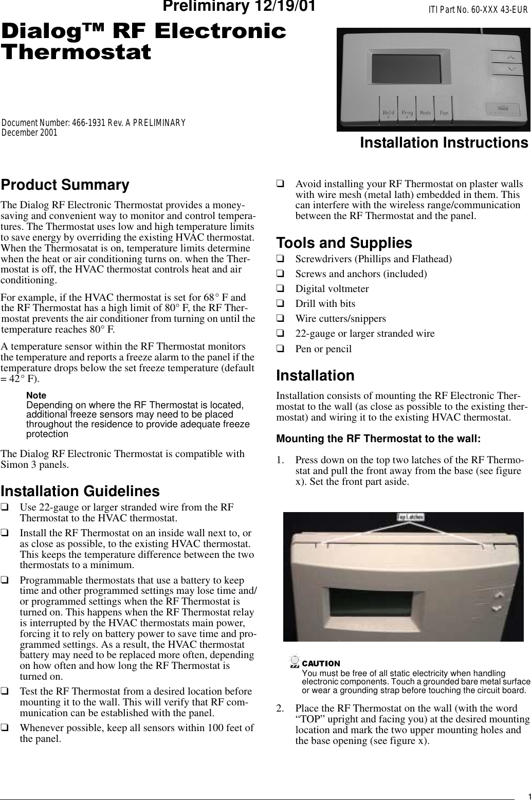 1&apos;LDORJ5)(OHFWURQLF7KHUPRVWDWITI Part No. 60-XXX 43-EURInstallation InstructionsDocument Number: 466-1931 Rev. A PRELIMINARYDecember 2001Preliminary 12/19/01Product SummaryThe Dialog RF Electronic Thermostat provides a money-saving and convenient way to monitor and control tempera-tures. The Thermostat uses low and high temperature limits to save energy by overriding the existing HVAC thermostat. When the Thermosatat is on, temperature limits determine when the heat or air conditioning turns on. when the Ther-mostat is off, the HVAC thermostat controls heat and air conditioning.For example, if the HVAC thermostat is set for 68° F and the RF Thermostat has a high limit of 80° F, the RF Ther-mostat prevents the air conditioner from turning on until the temperature reaches 80° F.A temperature sensor within the RF Thermostat monitors the temperature and reports a freeze alarm to the panel if the temperature drops below the set freeze temperature (default = 42° F).NoteDepending on where the RF Thermostat is located, additional freeze sensors may need to be placed throughout the residence to provide adequate freeze protectionThe Dialog RF Electronic Thermostat is compatible with Simon 3 panels.Installation Guidelines❑Use 22-gauge or larger stranded wire from the RF Thermostat to the HVAC thermostat.❑Install the RF Thermostat on an inside wall next to, or as close as possible, to the existing HVAC thermostat. This keeps the temperature difference between the two thermostats to a minimum.❑Programmable thermostats that use a battery to keep time and other programmed settings may lose time and/or programmed settings when the RF Thermostat is turned on. This happens when the RF Thermostat relay is interrupted by the HVAC thermostats main power, forcing it to rely on battery power to save time and pro-grammed settings. As a result, the HVAC thermostat battery may need to be replaced more often, depending on how often and how long the RF Thermostat is turned on.❑Test the RF Thermostat from a desired location before mounting it to the wall. This will verify that RF com-munication can be established with the panel.❑Whenever possible, keep all sensors within 100 feet of the panel.❑Avoid installing your RF Thermostat on plaster walls with wire mesh (metal lath) embedded in them. This can interfere with the wireless range/communication between the RF Thermostat and the panel.Tools and Supplies❑Screwdrivers (Phillips and Flathead)❑Screws and anchors (included)❑Digital voltmeter❑Drill with bits❑Wire cutters/snippers❑22-gauge or larger stranded wire❑Pen or pencilInstallationInstallation consists of mounting the RF Electronic Ther-mostat to the wall (as close as possible to the existing ther-mostat) and wiring it to the existing HVAC thermostat.Mounting the RF Thermostat to the wall:1. Press down on the top two latches of the RF Thermo-stat and pull the front away from the base (see figure x). Set the front part aside.You must be free of all static electricity when handling electronic components. Touch a grounded bare metal surface or wear a grounding strap before touching the circuit board.2. Place the RF Thermostat on the wall (with the word “TOP” upright and facing you) at the desired mounting location and mark the two upper mounting holes and the base opening (see figure x).