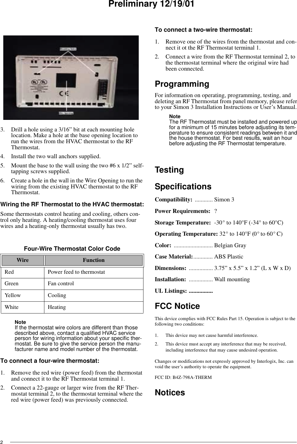Preliminary 12/19/0123. Drill a hole using a 3/16” bit at each mounting hole location. Make a hole at the base opening location to run the wires from the HVAC thermostat to the RF Thermostat.4. Install the two wall anchors supplied.5. Mount the base to the wall using the two #6 x 1/2” self-tapping screws supplied.6. Create a hole in the wall in the Wire Opening to run the wiring from the existing HVAC thermostat to the RF Thermostat.Wiring the RF Thermostat to the HVAC thermostat:Some thermostats control heating and cooling, others con-trol only heating. A heating/cooling thermostat uses four wires and a heating-only thermostat usually has two.NoteIf the thermostat wire colors are different than those described above, contact a qualified HVAC service person for wiring information about your specific ther-mostat. Be sure to give the service person the manu-facturer name and model number of the thermostat.To connect a four-wire thermostat:1. Remove the red wire (power feed) from the thermostat and connect it to the RF Thermostat terminal 1.2. Connect a 22-gauge or larger wire from the RF Ther-mostat terminal 2, to the thermostat terminal where the red wire (power feed) was previously connected.To connect a two-wire thermostat:1. Remove one of the wires from the thermostat and con-nect it ot the RF Thermostat terminal 1.2. Connect a wire from the RF Thermostat terminal 2, to the thermostat terminal where the original wire had been connected.ProgrammingFor information on operating, programming, testing, and deleting an RF Thermostat from panel memory, please refer to your Simon 3 Installation Instructions or User’s Manual.NoteThe RF Thermostat must be installed and powered up for a minimum of 15 minutes before adjusting its tem-perature to ensure consistent readings between it and the house thermostat. For best results, wait an hour before adjusting the RF Thermostat temperature.TestingSpecificationsCompatibility: ............ Simon 3Power Requirements: ? Storage Temperature: -30° to 140°F (-34° to 60°C)Operating Temperature: 32° to 140°F (0° to 60° C)Color: .......................... Belgian GrayCase Material:............. ABS PlasticDimensions: ................ 3.75” x 5.5” x 1.2” (L x W x D)Installation:  ................ Wall mountingUL Listings: ................FCC NoticeThis device complies with FCC Rules Part 15. Operation is subject to the following two conditions:1. This device may not cause harmful interference.2. This device must accept any interference that may be received, including interference that may cause undesired operation.Changes or modifications not expressly approved by Interlogix, Inc. can void the user’s authority to operate the equipment.FCC ID: B4Z-798A-THERMNoticesFour-Wire Thermostat Color CodeWire FunctionRed Power feed to thermostatGreen Fan controlYellow CoolingWhite Heating