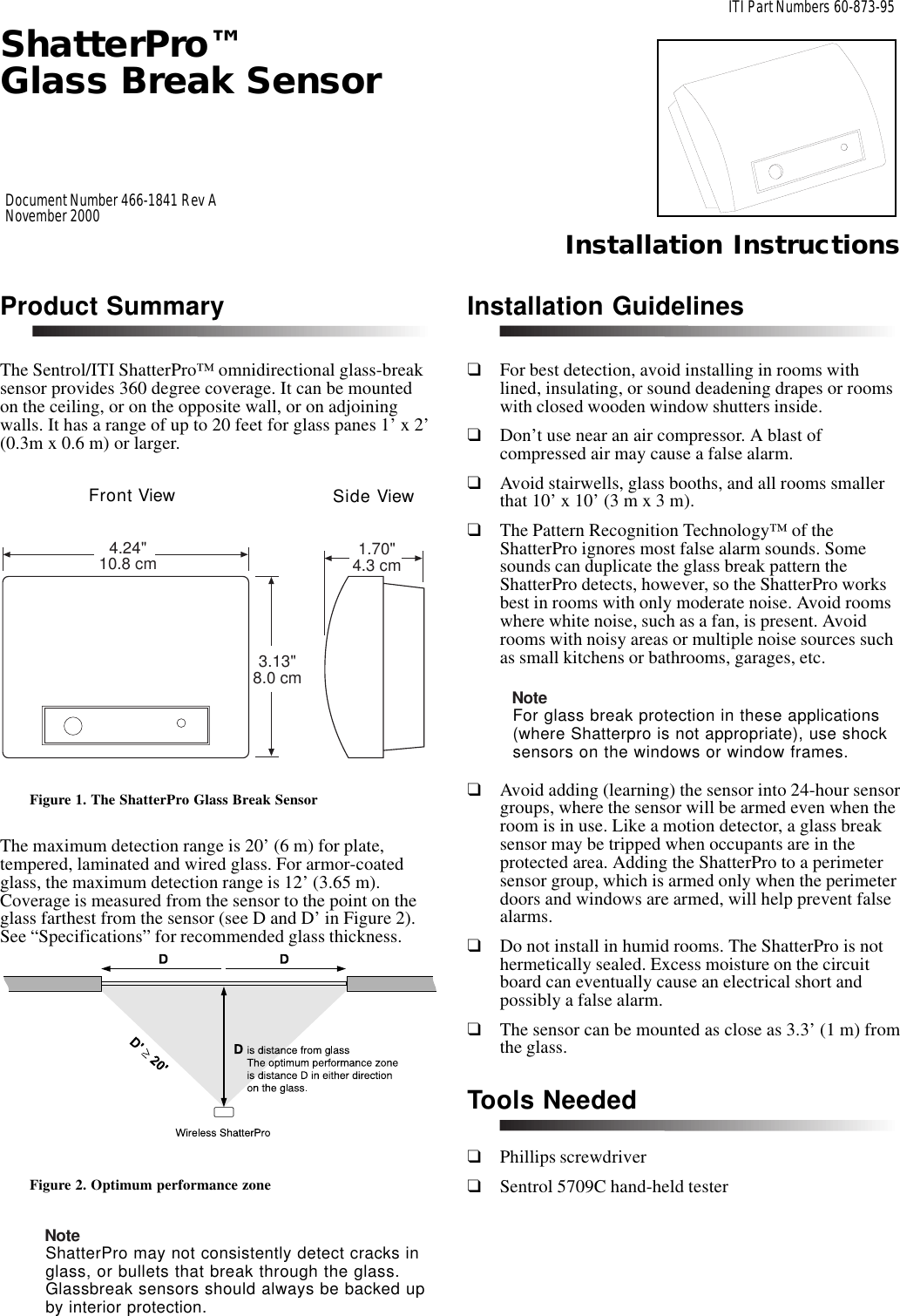 ShatterPro™Glass Break SensorInstallation InstructionsITI Part Numbers 60-873-95Document Number 466-1841 Rev ANovember 2000Product SummaryThe Sentrol/ITI ShatterPro™ omnidirectional glass-breaksensor provides 360 degree coverage. It can be mountedon the ceiling, or on the opposite wall, or on adjoiningwalls. It has a range of up to 20 feet for glass panes 1’ x 2’(0.3m x 0.6 m) or larger.Figure 1. The ShatterPro Glass Break SensorThe maximum detection range is 20’ (6 m) for plate,tempered, laminated and wired glass. For armor-coatedglass, the maximum detection range is 12’ (3.65 m).Coverage is measured from the sensor to the point on theglass farthest from the sensor (see D and D’ in Figure 2).See “Specifications” for recommended glass thickness.Figure 2. Optimum performance zoneNoteShatterPro may not consistently detect cracks inglass, or bullets that break through the glass.Glassbreak sensors should always be backed upby interior protection.Installation Guidelines❑For best detection, avoid installing in rooms withlined, insulating, or sound deadening drapes or roomswith closed wooden window shutters inside.❑Don’t use near an air compressor. A blast ofcompressed air may cause a false alarm.❑Avoid stairwells, glass booths, and all rooms smallerthat 10’ x 10’ (3 m x 3 m).❑The Pattern Recognition Technology™ of theShatterPro ignores most false alarm sounds. Somesounds can duplicate the glass break pattern theShatterPro detects, however, so the ShatterPro worksbest in rooms with only moderate noise. Avoid roomswhere white noise, such as a fan, is present. Avoidrooms with noisy areas or multiple noise sources suchas small kitchens or bathrooms, garages, etc.NoteFor glass break protection in these applications(where Shatterpro is not appropriate), use shocksensors on the windows or window frames.❑Avoid adding (learning) the sensor into 24-hour sensorgroups, where the sensor will be armed even when theroom is in use. Like a motion detector, a glass breaksensor may be tripped when occupants are in theprotected area. Adding the ShatterPro to a perimetersensor group, which is armed only when the perimeterdoors and windows are armed, will help prevent falsealarms.❑Do not install in humid rooms. The ShatterPro is nothermetically sealed. Excess moisture on the circuitboard can eventually cause an electrical short andpossibly a false alarm.❑The sensor can be mounted as close as 3.3’ (1 m) fromthe glass.Tools Needed❑Phillips screwdriver❑Sentrol 5709C hand-held tester4.24&quot;10.8 cm 1.70&quot;4.3 cm3.13&quot;8.0 cmFront View Side View